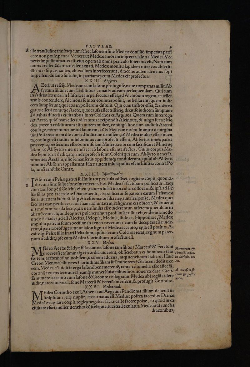 cere non poffepetit à Venereut Medezramoreminíjceret.la(oná Medea Ve netís ím pulíu amatus eft.eíus operaab omní perículo líberatus eft. [Nam cum taurís araífet, armatí eflent enati, Medez monitu lapídem ínter eos abíecit:. illi ínter fe pugnantes, alíusalíum ínterfecerunt, dracone autem uenenís fo pí to;pellem defano fuftulít, ín patríamQ; cum Medea eft profectus, | RT À P XXIIL Abfyrus. Ecta utrefcijt Medeam cum lafone profugiffejnaue comparata mifit Ab A 7 fyrtum filium cum fatellítíbus armatís ad eam perfequendam . Quí cum in Adríatíco marí ín Hiftría earn perfecutus effet,ad Alcínoum regem,etuellet: armís contendere, Alcínous fe ínter eos ínterpofuít, ne bellarent: quem íudí^ cemfíumpferunt,quí eos ín pofterum diíftulit. Cuí cum triftíor effer, &amp; ínterro gatus efletà coníuge Arete, quz caufa efTet trííticie,díxit,fe iudicem fumptum a duabus díueríis cíuítatíbus,inter Colchos et Argíuos,.Quem cum ínterroga ret Arete, quid nam effet íudícaturus : refpondít Alcínous, Sí uirgo fuerit Me dea,parentí reddíturum : lin autem mulíer, coníugí. hoc cum audíuítAretea coníuge,míttít nuncium ad Iafonem , &amp;Cís Medeam noctu ínantro deuírgína uit, Poltero autem díe cum ad íudícíum uení(Ienr,&amp;c Medea mulíer effetínuen ta,coníugí eft tradíta.níhilomínus cum profectí effent, Abfyrtus tímes patrís pracepta,perfecutus efteos ín ínfulam Míneruz:ibí cum facríficaret Minerue lafon, &amp; Abfyrtus ínterueni(set, ab lafone eft ínterfectus . Cuíus corpus Me. dea fepulturz dedít,atg índe profectí funt. Colchí quí cum Abfyrto uenerát, tímentes Aectam, illicremanferüt,oppídumd condiderunt, quod ab Abíyrtí nomíne Abforínappellarunt.Hioc autem ínfula pofita eft ín Eliflría contra Po la,íunctaínfula Cantz, XXIIIL lonPeliades. | ! A(on cum Pelíz patrui fui iuffutot perículaadi(set,cogítare ccepit, quomó^ do eum fine fufpicione interficeret. hoc Medea fe facturam pollicetur. tags cam íam longe à Colchís effent;nauem íufsit ín occulto collocarí.&amp; ipfa ad Pe liz filías pro facerdote Díanz uenít, eís pollícetur fe patrem earum Pelían ex fene iuuenem facturi.Idg Alceftís maíorfilía negauit fieri pofse. Medea quo facilius eam perduceret ad (uam uoluntatem,calígínem eís obíecít, &amp; ex uene nís multa míracula fecít,quz uerífimilía efse uiderentur, aríetem&amp; uetulum ín ahenüconíecítunde agnus pulcherrimus profiluifse uífus eft,eodemt mo do unde Pelíades,íd eft Alceftis, Pelopía, Medufa, Ifídoce, Hiíppothoé , Medeze ímpulfu patrem fuumoccifum ín aeneo coxerunt : cum fe deceptas eíse uide- rent, patría profugerunt.at lafonfigno a Medea accepto,regía eft potítus. A^ caftog Pelíz filíotratrí Pelíadum, quód fecum Colchosíerat, regnum pater» num tradídit,ipfe cum Medea Corínthum profectus elt. . XXV. Meded; 2d NS , Edea Aeetz &amp; Idyafilía cum ex lafone fam filíost Marcer&amp; &amp; Feretum procreafsct;fummad cócordía uíuerent, obijcíebatur eí,homínem tam foitem,acformofum,nobilem,uxorem aduená , atcp ueneficam habere. Huic. Creon Menaci filius rex Corínthíusfilíam fua mínorem t Glaucem dedít uxo rem. Medea cii uídítfe erga Iafonebenemerenté, tanta cótumelía eíse affecta; coroná exuens fecítaured,eamtp munerí íufsít filios fuos nouerca dare. Creu: uídit,natos fuos ex lafone Marcerüi &amp; Feretit interfecít,&amp; profugit Coríntho. | XXVL Medeaex. Edea Coríntho exul, Athenasad Aegeum Pandíonís filium deuenitín hofpítíum , eí&amp; nupfit. Exeo natus eft Medus: poftea facerdos Dianae Mede&amp; exagítare coepit,regiq negabat facra cafte facere pofse, eo quod ín ea ciuitate cfset mulícr uenefica X fceleratatüciterü exulatuxMedeaaiít iunctis | ; ! draconíbus, cat, al. Creufam,fié enim q5' polea uocat,