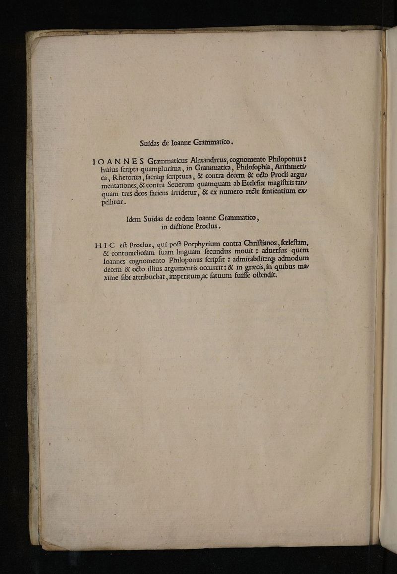 8 3 — — RR . e cR anie PMID mare —— κ ον σος — — 29 ar adr Suidas de Ioanne Grammatico. IOANNES Grammaticus Alexandreus, cognomento Philoponus: huius ſcripta quamplurima, in Grammatica, Philofophia , Arithmeti/ ca, Rhetorica, ſacraq; fcriptura, & contra decem & octo Procli argu / mentationes, & contra Seuerum quamquam ab Ecclefia: magiſtris tan/ quam tres deos faciens irridetur, & ex numero recte fentientium ex/ pellitur. Idem Suidas de eodem Ioanne Grammatico , in dictione Proclus .