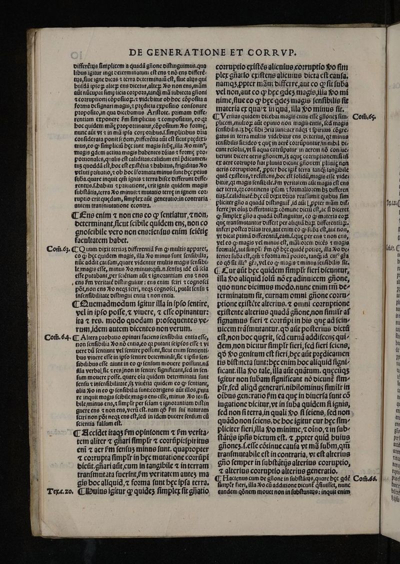 js | di | 8 „ 223 M i399. |i i. 4 0 differẽtijs ſimplicem a quadá gñone diſtinguimus.qua libus igitur ingt deierminatum eft ens ⁊ nó ens differẽ⸗/ tus, ſiue igne dicas ⁊ terra octerminatt eft, fiue alijs qui buſdã iptoz alteꝝ ens dicetur, alte Xo non ens, mãm atit nücupat ſimplicia coꝛpoꝛa, tanq; mà ſubiecta gioni ⁊ coꝛruptioni cõpoſitoꝝ.⁊ videbitur ob hoc cõpoſita a foꝛma deſignari magis, ⁊ pꝛedicta expoſitio conſonare pꝛopoſito, in qua dicebamus Ariſtote. pꝛimam diffe / tentiam exponere Pm ſimplicius ⁊ compoſitius, eo qꝛ boc quidem mãę pꝛopoꝛtinaiur, cõpoſitum Xo foꝛmę, nunc aüt vt ⁊ in má ipfa corpoꝛibus.ſ.ſimplicibus o218 conſiderata ponit fcóam oifferétia atit eft ficut pꝛædixi⸗ tnus, eo g fimplici bec tunt magis (übe,illa vo minꝰ, magis ꝗdem actiua magie habentes dĩias ⁊ foꝛmę p20! poꝛtionales, qualis eft caliditas:calidum eni pᷣdicamen - tuz quoddã eſt, hoc eft exiſtẽtia ⁊ habitus, frigiditas vo vcluti pꝛiuatio, ⁊ ob hoc ĩfoꝛmata minus ſunt bcc peius ſuba. quare inquit qi ignis ⁊ terra hiſce differunt diffe / rentus.ſ.habitu ⁊ pꝛiuatione, erit ignis quidem magis ſubſtãtia, terra ο minus:⁊ mutatio terrę in ignem co? autem tranſmutatione econtra. determinant, ficut ſcibile quídem ens, non co gnoſcibile vero non ens:ſenſus enim ſciẽtię facultatem habet. eo qꝙ bec quidem magis, illa vo minus funt ſenſibilia, nũc addit cauſam, quare videntur multis magie ſenſibi. le / magis cfTe, minus Vᷣo / minus: qm̃. n. ſenſuʒ id cũ (cia eſſe putabant per ſciẽtiam aũt ⁊ ignoꝛamiam ens ⁊ non põt, non ens Xo neqʒ ſciri, neqʒ cognoſci, patát ſenſu ⁊ inſenſibilitate diſtingui entia ⁊ non entia. vel in ipſo poſſe, ⁊ viuere, ⁊ eſſe opinantur: ita ⁊ res. modo quodam pꝛoſequentes ve rum, idem autem dicentes non verum. non ſenſibilia Vo nó entia, eo qz putant ſeipſos efTe ⁊ vi uere dũ ſentiunt vel ſentire poſſunt, ſicut enim ſentienti / bus viuere effe in ipfo fentire determinãt, ſic « ipſis fen ſibilibus effe aiunt in eo g fenfum mouere poſſunt.nã Ala verbal fic ⁊ res non in ſentire ſignificant, ſed in fen. fum mouere poffe. quare οἷα quidem oeterminata ſunt fenfu ⁊ inſenſibilitate, ſʒ viuétia quidem eo cp ſentiant, alia Λο ineo ꝙ ſenſibilia ſunt:coꝛrigens aũt illos, puta re inquit magie ſcibile / magis ens cfTe, minus o ſenſi/ bile / minus ens, ꝛ ſimplr per fciam 4 ignoꝛantiam diſtin guere ens ⁊ non ens, verũ eft. nam qó Pm foi naturam ſciri non põt neqʒ ens eſt, ſed in idem ducere fenfum cũ ſcientia falſum eſt. tem aliter ⁊ gñari ſimplłr ⁊ coꝛrũpi:ſpiritus eni ⁊ ger ſᷣm fenfus minus funt. quapꝛopter ⁊ coꝛrupta ſimplr ín hęc mutatione cozrüpi dicũt.gñari aũt, cum in tangibile ⁊ in terram tranſmutata fuerínt Pm veritatem autes ma gis hoc aliquid, ⁊ foꝛma ſunt hęc ipſa terra. coꝛruptio exiſtẽs alicuius coꝛruptio So ſim plex gñatſo exiſtens alicuius dicta cft cauſa. namqʒ ꝓpter mam differre, aut co ꝙ ſit ſuba vel non, aut co ꝙ hęc ꝗdeʒ magis, illa o mi nime, ſiue eo ꝙ hęc ꝗqeʒ magie ſenſibilis fit materia ex qua / ⁊ in qua, illa vo minus ſit. plicem,multoz aũt opinio non magis entis, fcd magis fcnfibilig.i5 bec fibi ↄria ſunt:aer nãqʒ ⁊ fpiritus cõgre / gatus in terra multis videbitur ens oc terius, qꝛ minus lenſibilis fit: ideo ⁊ que in aeré coꝛrũpuntur /in mbil Οἱ, uerunt dicere aeris gñonem, ſʒ aque coꝛruptionemiſi ui ex aere coꝛrupto fiat pluuia oicunt gñonem pluuię non quid exiſtens, c reſiſtens, hoc eft ſolidũ, magie efTe vide bitur, qꝛ magie fenfibile.Pm veritatem atit magis efl ens aer terra, qꝛ continens ipfam ⁊ foꝛmalioꝛem b5 oifferen tiaʒ.ſ. caliditatẽ:hęc cü dixit dꝛias reaſſumit quibus fim pliciter gño a quadá diſtinguit᷑ id aut ꝓpter mam oif ferre | vt oius oiffertntiag cõmune oic eſt, ac fi diceret ꝙ ſimplex gio a quadã diſtinguitur, co ꝙ materia eo quc tranſmutantur differt per aliquã baꝝ differentiaꝝ. infert poftea dias tres, aut enim eo ꝙ ſuba eſt, aut non, vt dicat pꝛimã differentiã, eam.ſ.quę per ens ⁊ non ens, vel eo ꝙ magie vel minus eft, mãlioꝛem dicẽs t magis foꝛmalè, aut Πρ: Pm qð bcc quidẽ potioꝛ, ila Xo de terioꝛ ſuba eſt, qm̃ ⁊ foꝛma mã polioꝛ, tanq; id cui? gra eo qà fit ill? gra, vel eo q magie « minus ſenſibilis ſit. ¶ Cur aũt bec quidem fimplr Πετί dicuntur, illa vo aliquid ſolũ nò ex adinuicem gñone, quo nunc dicimus modo. nunc enim tm de/ terminatum fit, curnam omni gñone coire ptione exiſtete alterius.⁊ omni coꝛruptione exiſtente alterius quadã gñone, non ſimilt af ſignamus fieri t coꝛrũpi in his quę ad feit dem non dicitur ſimplr ſieri, ſed fieri ſciens, qð vo genitum eft fieri, hęc aũt pꝛędicamen tis diſtincta ſunt:hęc enim hoc aliquid figni^ ficant.illa vo tale, illa atit quãtum.quęcũqʒ igitur non ſubam ſignificant no dicunt᷑ fim plr, ſed aliꝗd generari.nihilominus ſimilr in oibue generatio ſᷣm ea que in diuerſa ſunt có iugatione dicitur, vt ín ſuba quidcm fi ignis, quãdo non fcíene.oc boc igitur cur bec ſim- pliciter fieri illa vo minime, ⁊ oĩno, ⁊ in (19 ſtãtijs ipſis dictum eft. ⁊ ꝓpter quid huius giiones.f.e(Te cõtinue cauſa vt mã ſubm, qm tranſmutabile eſt in contraria, vt eſt alterius gno femper ín ſubſtatijs alterius coꝛruptio, 4 alterius coꝛruptio alterius generatio. ¶ Hactenus cum de giione in ſubſtãtijs, quare bec ꝗdẽ ſunplr fieri, illa vᷣo εὔ additione dicunt᷑ qͥſiuiſſet, nunc eandem qõnem mouet non in ſubſtantus: inquit enim | | |