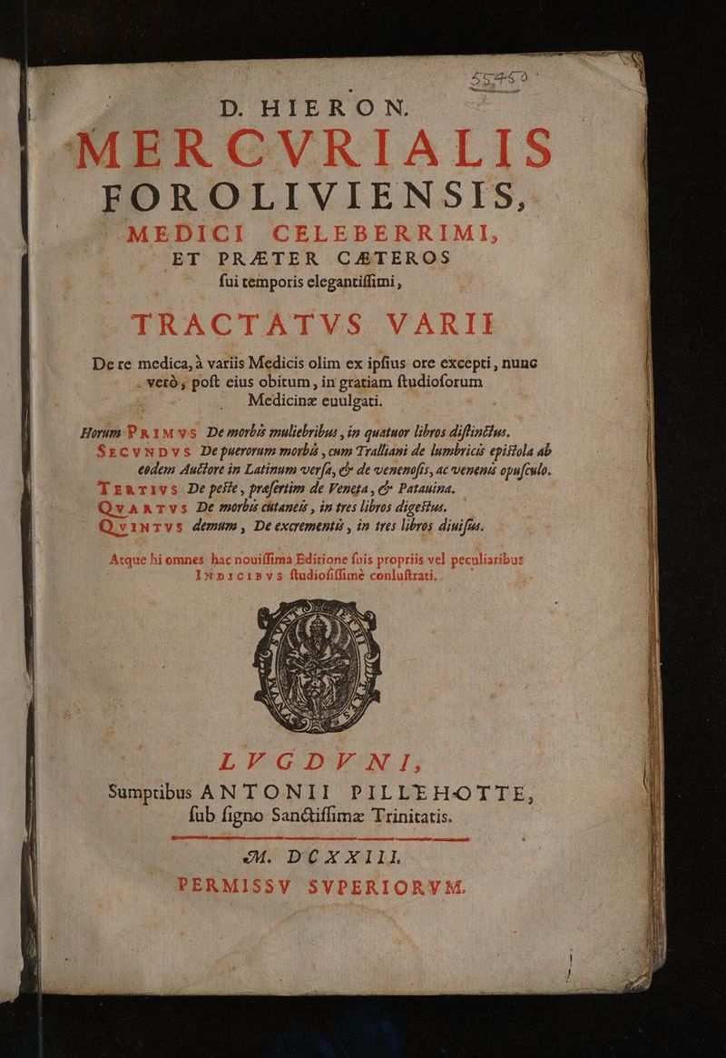 D HIERON. FOROLIVIENSIS, ET PR/ETER CAETEROS fui temporis elegantiffimi , De re medica, à variis Medicis olim ex ipfius ore excepti, nunc veró , poft cius obitum, in gratiam ftudioforum Medicinz euulgati. De morbis muliebribus , im quatuor libros diflintius. . De puerorum morbi , cum Tralliani de lumbricis episiola ab cedem Auctore in Latinum ver[a, e de venenofis, ac venenis opu[culo. De peste , prefertim de Veneta , c Patauina. De morbis chtanets , in tres libros digestus. demum , De exaementi , in tres libros dinifus. Sumptibus ANTONII PILLE H-OTTE, fub figno Sandiffimz Trinitatis. eM. DCXXIII OC NE NES auem cse ELI C paene dne aea duc cupo axem e rem dime et p Er , M Lr ds uui ug ate ii T —— b 3n