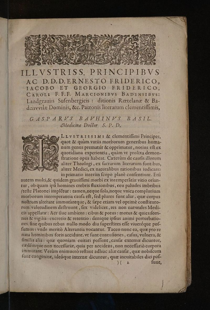 ILLVSTRISS. PRINCIPIBVS KGQ.;D.D.DERNESIO FRIDERICO, LIACODBO ET; GEORGIO ERIDERICO; Canor:r F.F.F. MancioNIiBvs BADENSIBVSs: Landerauis Sufenbergicis : ditionis Rotelanz & Ba- de uu Dominis, &c. d literarum clementiflimis, Da DD uM IX BNKHJIaJ.óae dull. Medicine Dotor. S.P... D. LrvsT RISSIMI& clementiffimi Principes, ' quot & quàm variis morborum generibus huma- b) num genus prematür &z opprimatur , notius eft ex p c. experientia , quàm vt prolixa demon- 2 (tratione opus habeat. Cxterüm de caufis illorum 2 aliter Theologi , ex facrarum literarum fontibus, aliter Medici, ex naturalibus rationibus iudicant: in primario interitn fcopo plane confentiunt. Etfi autem multi,& quidem grauiffimi morbi ex intemperátix vitio orian- tur , obquam ipfi homines crebris fluxionibus, ceu paludes imbribus (tefte Platone) impletur : tamen,neque fola,neque vnica complurium morborum intemperantia caufa eft , fed plures funt alix , qux corpus noftrum alterant immutantque , & fxpe etiam vel optime conftituto- rum valetudinem deítruunt , fex videlicet, res non naturales Medi- cis appellat: Aer fiue ambiens : cibus & potus: motus & quies:fom- nus & vigilia : excretio & retentio : denique ipfius animi perturbatio- nes. fine quibus rebus nullo modo diu fupetftites effe viueréque pof- fumus : vnde meritó Alterantia vocantur. Taceo nunc ea, quz pro re nata hominibus foris accidunt, vt funt contufiones, cafus, vulnera, & fimilia alia: quz quoniam cuitari poffunt , caufz externx dicuntur, ezdémque non neceflarix, quia per accidens, non neceffarió corpora immutant. Veriim enimueró reftant adhuc da caufz , qux nobifcum funt congenitz, ideóque internz dicuntur, qux incuitabiles dici pot- yr funt,