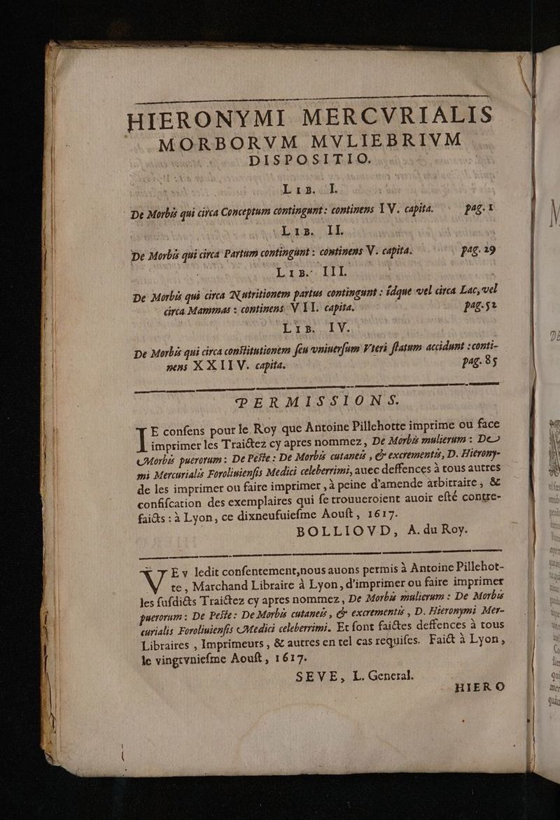 HIERONYMI MERCVRIALIS MORBORVM MVLIEBRIVM | DISPOSITIO. | L3. lI | De Morbis qui circa Conceptum contingunt : coptinens YV. capita. pag. 1 V l TUE ac THO ES il | De Morbis qui circa Partum contingunt : continens V . capita. pu. 19 Lian LL De Morbis qui circa Nutritionem partus contingunt : ídque vel circa Lac, vel áráía Mammas s continens N. Yl. capita. : put : Lis. IV. : L| pe Merlis qui circa conBitutionem feu vninerfum Vieri flatum accidunt :conti- 4 nen; X X TI V. capita. pg. 85 rt n UE, tq e PU o Bap RU ttt e, OUR TPERMISSION $. hi! E confens pour le Roy que Antoine Pillehotte imprime ou face WS I I imprimer les Traictez cy apres nommez , De Morbis mulierum : De» LV H cMorbis puerorum ; De Pese : De Morbis cutaneis , C excrementis, D. Hieromy- A mi Mercurialis Forolisienfis Medici celeberrimi, auec deffences à tous autres i de les imprimer ou faire imprimer ,à peine d'amende arbitraire; & confifcation des exemplaires qui fe trouueroient auoir efté contre- fai&s : à Lyon, ce dixneufuiefme Aouft, 1617. BOLLIOVD, A.du Roy. omnii pud E v ledit confentement,nous auons permis à Antoine Pillehot- WV te , Marchand Libraire à Lyon , d'imprimer ou faire imprimer — | les fufdi&s Trai&tez cy apres nommez , De Morbu mulierum : De Morbis | aerorum : De Pee: De Morbis cutanets , Qr exarementis , D. Hieronymi Mer- curialis Foroliuienfis Medici celeberrimi. Et font faictes deffences à tous Libraires , Imprimeurs , & autres en tel cas requifes. Fait à Lyon, lc vingtvniefme Aouft , 1617. ü SEVE, L. General. I HIE RO | —3üiej