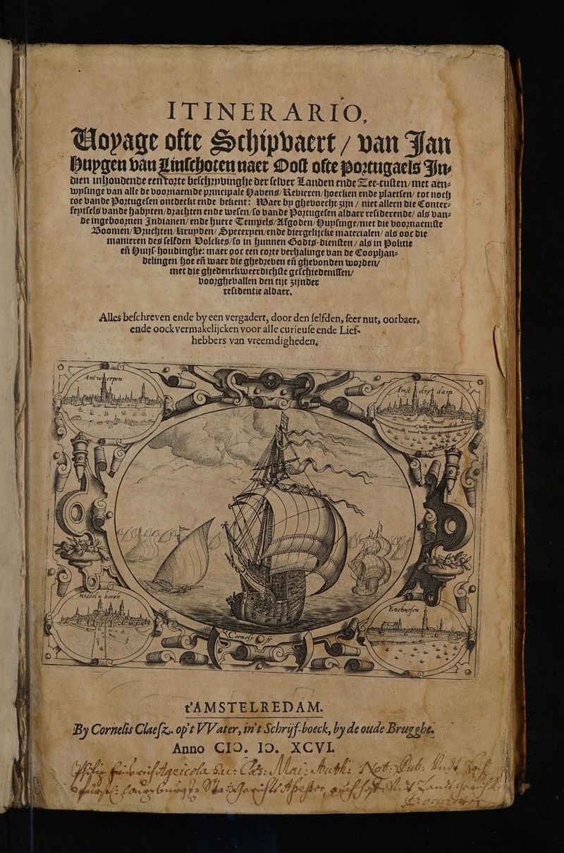 ITINERA RIO, Voyage ofte Schipvaert / van Jan Bupgen bau Zinſchoten naer Ooſt ofte poꝛtugaels Fu dien inhoudende een roꝛte beſchꝛyvinghe der lelber Landen ende Tee cuſten / met aen⸗ wylinge van alle de vooꝛnaemde principale Havens / Revieren / hoecken ende plaetſen / tot noch toe bande Poꝛtugelen ontdeckt ende bekent: Waer by ghevoecht zijn / niet alleen die Conter⸗ kentlels bande habyten / drachten ende welen / lo bande Poꝛtugelen aldaer reliderende / als van⸗ de ingebooꝛnen Indianen / ende huere Tempels / Afgoden / Huylinge / met die vooznaemſte Voomen / Vꝛuchten / runden / Spererpen / ende diergelijcke materialen / als ooc die manieren des ſelkden Volckes / ſo in hunnen Godts⸗ dienſten / als in Politie eñ Huijſ houdinghe: maer ooc een coꝛte verhalinge van de Coophan⸗ delingen hoe eñ waer die ghedꝛeven eñ ghevonden woꝛden / met die ghedenckweerdichſte gelchiedemiſlen / vooꝛghevallen den tijt zijnder relidentie aldaer. Alles beſchreven ende by een vergadert, door den ſelfden, feer nut; oorbaer, ende oockvermakelijcken voor alle curieuſe ende Lief. hebbers van vreemdigheden, | nn —— — id 5 U u EA Eh . Í Er * 12 Ser la 2 . 8 2 * Mh 2 tAMSTELRE DAM. | By Cornelis Glaefz. op t VV ater, in t. Schrijf-boeck, by de oude Brug gli. 5 7 „„ „ f 2 ie 3 dd AL . 8 g 74