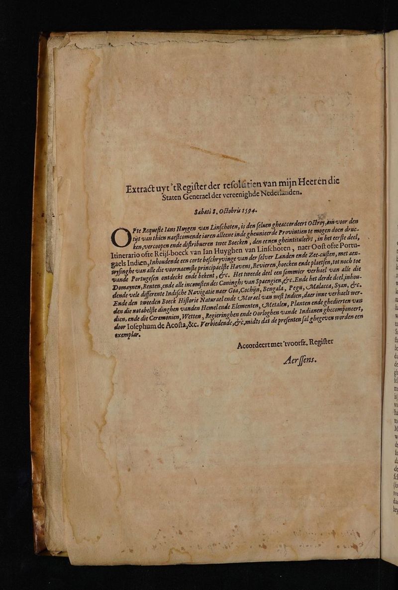 aint — mm 6361 —— ———— É en Pe cd Ne, — * Extract uyt tRegiſter der refofätien van mijn Heeren die | ereenighde Nederlanden. Staten Generael der v Tie Regwefie Ians Huygen van Tinſchoten, is den felsen gheaccordeert Odi om voor den tijt van then naeſtcomende iaren alleene inde gheunieerde Provintien ie mas doen druc- len, vercoopen ende diſtribueren iwee Boeclen, den ee nen gheintituleeſ r „in het eerſte deel, Itinerario ofte Reij-boeck van Ian Huyghen van Linſchoten, naer Ooft ofte Portu- aels Indien, Inhoudende een corte beſchryvinge van der ſelver Landen ende Z ee-cuſten, met aen- eyyſing he van alle die voornaemſte principdelſte Havens, Revieren, hoecten ende plaetſen, tot noch toe Lande Portugeſen ontdeckt ende betent, &amp; c. Het tweede deel een ſommier verhael van alle die Domaynen, Renten, en ydle del, inhou- l de alle incomſten des Coninglis van S paengien, &amp;c. E nde het de dende vele differente Indifche Navigatie naer Goa, Cochijn, Bengala, Pegu, Malacca, Shan, &amp;c. Ende den tweeden Boeck Hiſtorie Naturael ende (N orsel van weſt Indien, daer inne verhaelt wer- den die xotabelſte dinghen vanden Hemel ende Elementen, Metalen, Planten ende ghedierten van dien, ende die Ceremonien, Wetten, Regieringhen ende Oorloghen vande Indianen ghecomponcert, door Ioſephum de Acoſta, &amp;c. J erbiedende, Cc. midts dat de preſenten fal ghegeven worden een exemplar. Aceordeert met 'tvoorfz. Regifter Aer ffens.