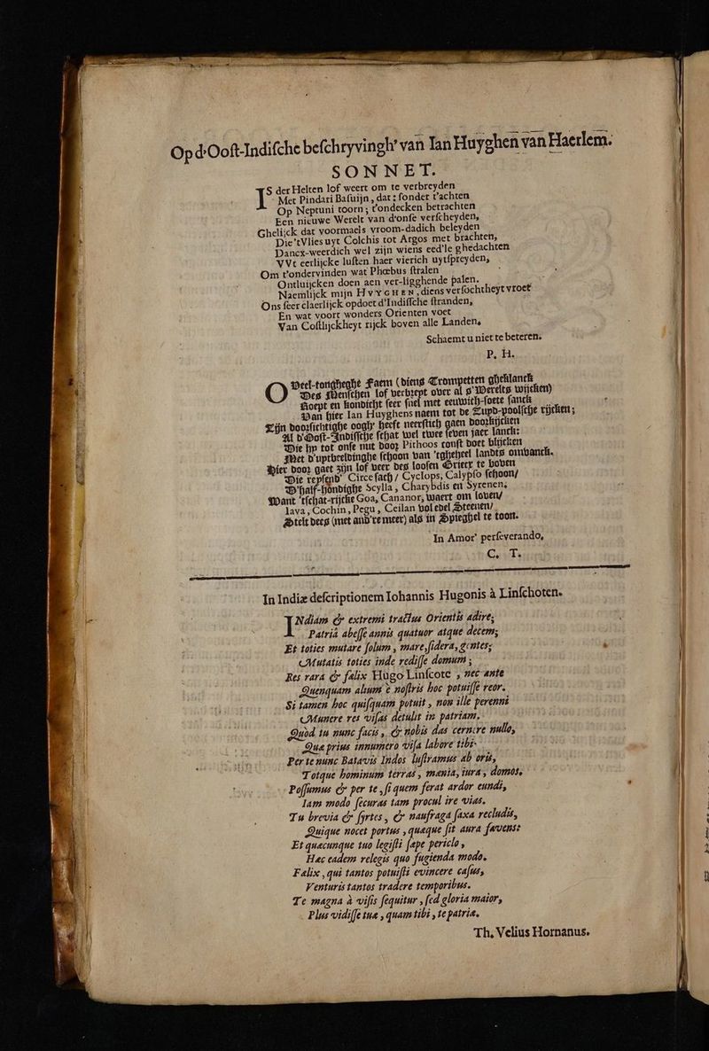 Opd Ooſt. Indiſche beſchryvingl van Ian Huyghen van Haerlem. SONNET. S der Helten lof weert om te verbreyden Met Pindari Baſuijn, dat: fonder t' achten Op Neptuni toorn ; Tondecken betrachten Een nieuwe Werelt van d'onfe verfcheyden, Gheliick dat voormaels vroom-dadich beleyden Die’tVlies uyt Colchis tot Argos met brachten, Dancx-weerdich wel zijn wiens eed'le ghedachten Vyt eerlijcke luften haer vierich uytfpreyden;, Om t'onderviriden wat Phœbus ftralen 1 Ontluijcken doen aen ver- ligghende palen. B. Ì | Naemlijck mijn HVYGHEN, diens ver ſochtheyt vroet Ons ſeer claerlijck opdoet d Iudiſſche ſtranden, En wat voort wonders Orienten voet Van Coftlijckheyt tijck boven alle Landen. Schaemt u niet te beteren. P. H. — — — Peel-tongheghe Faem (diens Trompetten gheklanck * Des Menſchen lof were over al 8 Werelts wijcken) 5 Boept en kondicht ſeer fnel met eeuwich-ſoete fanck f Pan hier lan Huyghens naem tot de Zupd-poolfche rijcken; Zn dooꝛſichtighe dogh heeft neerſtich gaen poorkijcken Al d Ooſt-Indiſſche ſthat wel twee ſeven jaer lanck: 1 Die hp tot onſe nut DOOP Pithoos tonſt doet blijcken nf Met D'uptbeeldinghe ſchoon van tgheheel landts omvanck. 0 Pier door gaet zijn lof beer des looſen Grietx te boven 1 Die reyſend Circe ſath / Cyclops, Calypſo ſchoon / Dehalf⸗hoͤndighe Scylla, Charybdis en Syrenen. Want ‘tfchat-rijcke Goa, Cananor, waert om loven / lava, Cochin, Pegu, Ceilan vol edel Steenen / telt dees (met and re meer) als in Spieghel te toon. In Amor’ perfeverando, Cs T. In Indiæ deſcriptionem Iohannis Hugonis à Linſchoten. ns 27 &amp;. extremi tractus Orientis adire; * Patri abeſſe annis quatuor atque decem; 1 Et toties mutare ſolum, mare, ſidera, gentes; 1 Alutatis toties inde rediſſe domum; | Res rara &amp; falix Hugo Linſcote, nec ante Quenquam alium t noſtris hoc potuijfe reor. Si tamen hoc quiſquam potuit, non ille perenni cMunere res viſas detulit in patriam. } Qudd tu nunc facis, &amp; nobis das cernere nullo, 3 Aue prins innumero viſa labore tibi. Ei th Per te nunc Batavis Indos luſtramus ab orù, Totque hominum terras, menia, iura, domos. Poſſumus C. per te ‚fi quem ferat ardor eundi, lam modo ſecuras tam procul ire vias. Tu brevia C Hrtes, &amp; naufraga ſaxa recludis, | Quique nocet portus, quæque fit aura favens: Et quæcunque tuo legiſti ſape periclo, | Hec eadem relegis quo fugienda modo, 5 Falix, qui tantos potuiſti evincere caſus, Ù Venturis tantos tradere temporibus. | Te magna à vifis ſequitur, ſed gloria maior, | Plus vidiſſe tuæ, quam tibi, te patria, Th. Velius Hornanus.