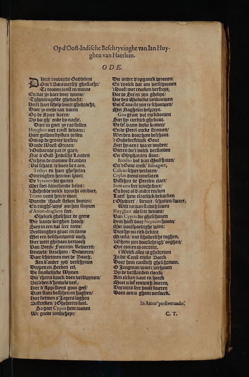 ert roobende Goddinne bip Ot Batavierſch' gheflacht/ Te toonen jonſt en minne En dat zy daer dooꝛ winne / Tghevleugeide ghedacht: Heeft haer ſthilp voort ghebꝛachtz Daer zu mede can varen Vy daegh ende by nacht. Daer in gaet zy ras ſtellen Huyghen met conft bevaen: Haer gulden ſeylken vellen Om op De groote wellen / Bande Moeſt Oceaen / tOnbaende pat te gaen; Nae d Ooſt-Indiſche Landen En hem de cromme ſtranden Vol ſchats) te doen ſien aen. Tethys en haer gheſpelen Omringhen hen mer ſpoet: De Syrenen die quelen Met ſoet-klinckende Kelen: t Schubde volck vꝛeucht ontdoet, Triton tomt hen te moet Doende thookt ſteken bunten / En ringhl-wps om hen llupten d'Arion-draghers (oet. Ghelijck ghelchiet de geene Die vande berghen hooch / Sien in een dal leer reene / Beeldinghen groot en cleene Met een beſchouwend ooch; Hier wert ghedaen vertooch Pan Beeck / Fonteijn / Revieren / Heuvels / krochten / Duwieren / Daer ſchietmen met de Booch. Aen d ander zyd verſchynen Doꝛpen en Steden eel; De ſmakelijcke W unen Die therts dꝛuck Doen verdwynen / Hier d' Appelkens gout-geel/ Daer ſtaen boſſchen en haghen / Hier ſietmen 8 Jagers laghen Beſtricken tGhedierts keel. So gatt Cypris hem toonen Wt goede jonſtichept / Die onder D'opganck woonen: En tvolck dat om verſchoonen thooft met reucken verkreyt; Hoe de Ste en zijn gheleyt / Hoe des Molucks landouwen Vol Caneels zijn te ſchouwen / Met Naghelen beſpꝛeyt. Goa groot vol rijckdomen Siet hy cierlijck ghebout. De lel. vaem dicke bomen / En de Peerl-rijcke ſtromen / Merden dooꝛ hem beſchout. t Onbederkelijck Gout Siet hnaent water binden: Dieren diet volck verllinden En Olxphanten ſtout. Bandan gol van Mulchaten / En't&amp;out-vijek’ Bifnagacr, Calicut ſchier verlaten / Ceylan diens inneſaten Bilſchen de Perlen claer / Sumatra ſeer vꝛuchtbaer / En dooꝛ al d ander rijcken Laetl hem claerlijck bekijcken t·Ghediert / Rruijt / (chatten waer. Wilt nu dan ſtadich lonen Huyghen als (cer bemint / Van Cypris die gheſchouen Hem heeft dooꝛ Neptuns houen / Met vooꝛſpoedighe wint: Dies hy nu ciek bekint tGheen zijn doozlichtigh ooghen / Oyt comen is ontrent. t Welck alles is ghedꝛeuen In dit Conſt-rijcke Boeck Dooꝛ hem conſtich ghelchꝛeuen. O Jongman waert verheuen Vn de vetſtanden tloeck Aen elcken kant en hoeck Moet u lof eeuwich dueren; Des nijts leer boole kueren Doen aenu gheen verloeck. In Amor’ perfeverando, CT