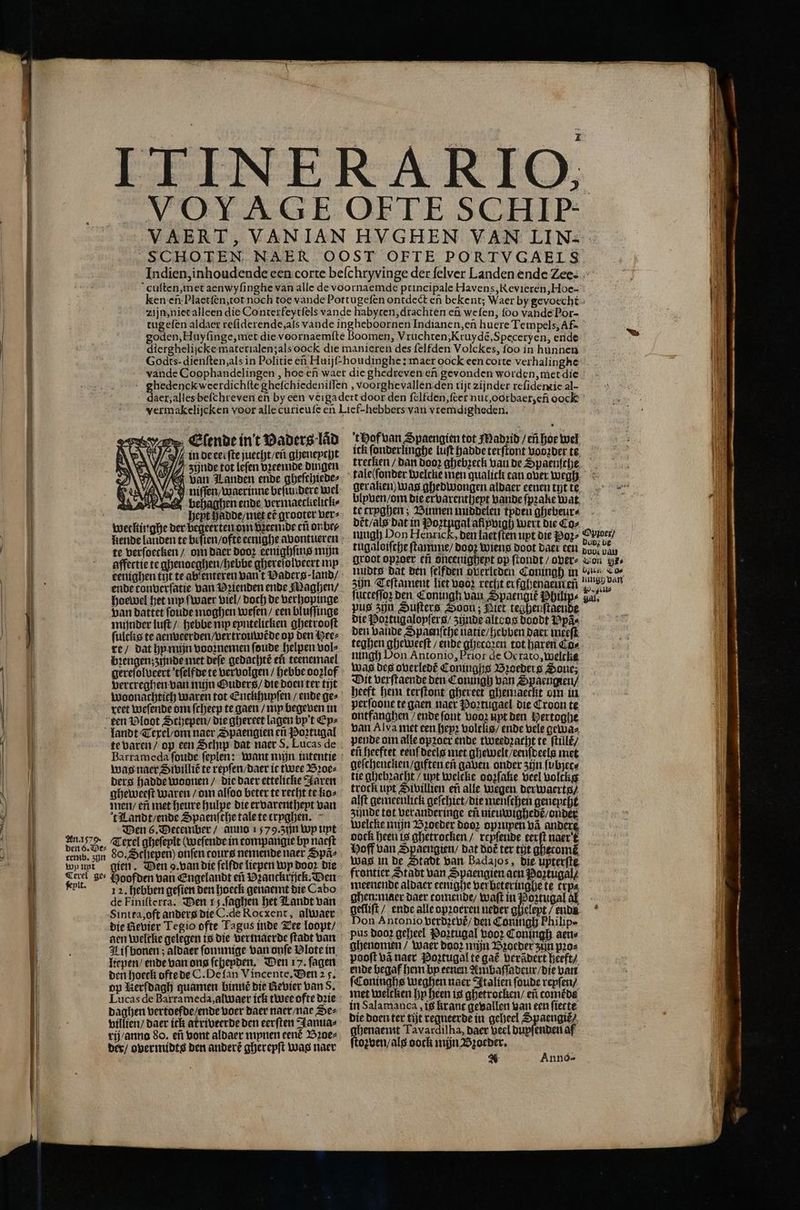 oomen, Vruchten, Kruydẽ, Speceryen, ende Y Glende int Vaders lad in de eeiſte juecht / en gheneycht Ii, Zynde tot leſen vꝛeeimde dingen van Landen ende gheſchiede⸗ N J niſſen, waerinne beſundere wel ee behagben ende vermaeckelitk⸗ ö hept Hadde / niet ef grooter ver⸗ weckinghe der begeerten om vꝛeenide eñ onbe⸗ 2 8 d N EN @ N ö te verſoecken / om daer Hoor eenighſins mijn affectie te ghenoeghen / hebe ghereſolveert mp eenighen tit te ab enteren van t Vaderg· land / ende tonverſatie van Vꝛienden ende Maghen / hoewel het wip ſwaer viel / doch de verhopinge van dattet ſoude moghen weſen / een bluſſinge minder luſt / hebbe np epntelicken ghetrooſt fulcks te aenveerden / vertrouwẽde op den Hee⸗ re / dat hy mijn voornemen ſoude helpen vol⸗ bꝛengen; zijnde met deſe gedachtẽ ef teenemael gereſolveert tſelfde te vervolgen / hebbe oozlof gercreghen van mijn OQuders / die doen ter tijt reet weſende oni ſcheep te gaen / my begeven in een Ploot Schepen / die ghereet lagen by't Ey⸗ landt Texel / om naer Spaengien eñ Portugal te varen / op een Schip dat naer S. Lucas de was naer Siwilliẽ te reyſen / daer it twee Bꝛoe⸗ ders hadde woonen / die daer ettelicke Jaren gheweeſt waren / om alſoo beter te recht te ko⸗ men / eñ met heure hulpe die ervarentheyt van t Landt / ende Spaenſche tale te tryghen. Den 6. Detember / anno 1579. zun Wp unt dun De, Texel gheſeylt (wefende in compaugie by naeſt Inn 80. Schepen) onfen tours nemende naer Spã⸗ temb. zijn 4 ‚ ent gien. Den 9. van die felfde liepen Wp door die 12. hebben geſien den hoeck genaemt die Cabo de Finiſterra. Den rs ſaghen het Landt van Sinita, oft anders die C. de Rocxent, alwaer die Revier Tegio ofte Tagus inde Tee loopt / aen welclie gelegen is die vermaerde ſtadt van 1 Iiſ bonen; aldaer ſommige van onſe Vlote in liepen / ende van ons ſchepden. Den 17. ſagen den hoeck ofte de C. De lan Vincente. Den 25. op Herſdagh guamen binn die Revier van 8. Lucas de Barrameda, alwaer ick twee ofte dꝛie | daghen vertoefde / ende voer Haer naer / nae Dez 1 f villien / daer ick atriveerde den eerſten Janua⸗ | rij / anno do. eñ vont aldaer mynen cené Bꝛoe⸗ | der / overmidts den anderẽ gherepſt was naer t Hof van Spaengien tot Madꝛid / eñ hoe wel ick ſonderlinghe luft hadde terſtont vooꝛder te trecken / dan dooꝛ ghebzeck van de Spaenſche tale(ſonder welcke men qualick can over wegh blpven / om die ervarentheyt bande ſpꝛake wat te tryghen; Binnen middelen tyden ghebeur⸗ dt̃t / als dat in Poꝛtngal afiyvigh wert die Co⸗ f mugh Don Henrick, den laet ſten uyt die Poꝛ⸗ e tugaloiſthe ſtanume / dooꝛ Wiens doot daer een dont 775 groot opꝛoer en oneenigheyt op ſtondt / over⸗ Lon yes ſücteſſoz den Coningh van Spaengie Philips zalf pus zijn Suſters Soon; Niet tegheuſtaende die Poꝛtugaloyſers / zijnde alte os doodt Ppäs den bande Spaenfche natie / hebben daer meeſt teghen gheweeſt / ende ghetcoꝛen tot haren Co⸗ ningh Don Antonio, Prior de Ocrato, welche was des overledẽ Coninghs Broeders Sone; Dit verſtaende den Connigh van Spaengien / heeft hem terſtont ghereet ghemaeckt om in perfoone te gaen naer Poꝛztugael die Croon te ontfanghen / ende fout Loor ut den Wertogije van Alva met een hepꝛ voltlis / ende bele gewas pende om alle opꝛoer ende tweedꝛacht te ſtillẽ / eñ heeftet eeuf deels met ghewelt / eeuſdeels met geſchencken / giften eñ gaben onder zijn ſubjerc⸗ tie ghebꝛacht / upt welcke oozſake veel voltkig trock upt Sivillien en alle wegen der waerts / alſt gemeenlick geſchiet / die menſchen genencht zijnde tot veranderinge ef nieuwighedẽ / onder welcke mijn Bꝛoeder door opꝛupen va andere, oock heen is ghetrocken / reyſende eerſt naer t Hoff van Spaengien / dat dot ter tijt ghecomẽ was in de Stadt van Badaſos, die upterſte frontier Stadt van Spaengien aen Poztugal⸗ meenende aldaer eenighe verbeteringhe te trp⸗ ghen:maer daer tomende / waſt in Portugal al gelliſt / ende alle opꝛoereu neder gheleyt / enn Don Antonio verdzevt / den Coningh Philipe pus doo? geheel Poꝛtugal Loo? Coningh aen⸗ ghenomen / Waer dooꝛ mijn Bꝛoeder zin pꝛo⸗ pooft vã naer Poꝛtugal te gat berãdert heeft / ende begaf hem by eenen Ambaſſadeur / die van ſConinghs weghen naer Italien ſoude reyſen / met welcken hy heen is ghetrocken / en come de in Salamanca, is krant gevallen van een ſiecte die Doen ter tijt vegneerde in geheel Spaengiẽ⸗ ghenaemt Tavardilha, daer veel dupſenden af ſtoꝛven / als oock mijn Bꝛzoeder. * Annós