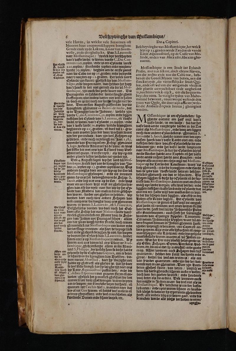 Mooren haer coopmanfchappen brenghen: Goude ende zyde Lakens, Linne van boom- wolle, ende dierghelijcke, Pan S. Laurenſo naer Moſlambique / twelck lept verſcheyden van't vaſte landt / te weten / vande C. Das Cor- et epige Tentes 120. mylen / ende is een Eplandt lanck 8 vaut: 220. mylen / ſtreckende zupden ende noozden / folept 120 bꝛcedt 70. mylen / beghint aen de eerſte punct bas naer die Cabo toe op 25. graden / ende voleyndt Conntas. naer t nooꝛden op 11. graden. Het bolck vant Eplandt zijn ſwart / ghelijck die van Motlam- bique, ende loopen naett / dan hebben het hapz van t hooft fo ſeer niet getrult als die vã Mol- ſambique, zijn dock foo peck ſwart niet. Die Poꝛtugeeſen en hebbender ſonderlinghe gheen traffitquen / over nidts datter niet veel te halen is / doch en is tot noch toe ſonderlinghe met bez a kent. Den eerſten Auguſti paſſeerden wp die ten inde dꝛooghten / ghenarmt os Baixos de ludia, dat Judiſche ig de Dꝛooghte van de Judinne / welche zijn es gende vande C ‚das Correntes, 30. mylen / ende liggen uggende tuſſchen het Epland van S. Laurens, en tvaſte o. um⸗ landt / te weten / van' t Eplandt soanplen / ende E dan co van t vaſte landt 7o.mplen/ welcke dꝛooghten ruitas. beghinnen op 223. graden / eñ durt᷑ tot 2 1. gra⸗ den / men moeter hem ſeer vooꝛ wachten: want zijn ſeer peritulues / daer zijn veel Schepen op gebleven / ende noch toztelingh int Jaer 1585. tomende van Poꝛtugael een Schip / ghenaemt S. Iago, weſende A dmirael vã de vlote / en was het ſelfde dat met ons van Liſ bont voor Dief admirael quam / deerſte repſe / als Wp opeen ander plaetſe ſullen verhalen tot zijnder tut. Moſſam⸗ Den 4. Auguſti ſagen Wp het land vã Moſ⸗ bigue lept ſambique, welck lept van de dꝛooghte van Ju⸗ diſche anderen daeghs daer aen zijn Wp op die Bee vã dꝛouchten Moſſambiq ue gheloopen / ende int intomen besp, quam bp ons het bovenghenoemde Schip / S. waer. lacob,ende liep met ons op de lee / ende was maer een ure doen wit eerſt int gheſichte kre⸗ ghen van alle die reyſe / naer dat Wp bp het Ep⸗ landt van Madera van malcanderen geſehep⸗ den waren / ſonder opt gheſien te hebben / Wp bonden Daer noch twee andere Schepen van onſe companie / die daeghs vooꝛ ons gheromen waren / te weten S. Laurenſo, ef S. Franciſco; lac moe⸗ lioen ofte Schip dat naer Malacca ſoude baré/ ten ren twelck ghemeenlick een Maent voor de Sche⸗ Ar iope, ben van Indien upt Poztugael ſchept / alleen vin dat in dat spren wegh berber ſtreckt / doch comen hart wech Qhemeenlick tot Moſſambique om water ende 5 8 ververſſinge te nemen / als haer de vopage lãck ſcreekt. valt / ende ghebꝛetk kryghen / ſo niet / ſoo loopen zy bupteri het Eyland van S. Laurenſo, ſonder baren tours op Motlambiquete nemen. Wp waren met ons vieren vã ons Vlote tot Moi- s nd de alleen onſen Admi⸗ En racl S. Philippe, die welcke hem fo dicht hadde d gevoecht by de Cufte van Guynea, om te beter der de te ſchouwen die dꝛooghten van Bꝛeſilien / Dies Siunſche nien noemt Abrollios , daer hy 'tvozighe jaer nun dene hadde op gleweeſt / als gheſeyt is / dat n daer Bꝛaſili⸗ ſo veel ſtilte krergh / dat bp langhe tijt naer ong ſche dꝛoch die Linie Æquinoctiacl paſſeerden / ende die 0 sl C. deboa Eſperance met grooten ſtoꝛm eñ ons nacli ie weder / ghelujck het gemtelick gheſchiet die laet ſchouleẽ. tomen: waer Doo ghedwongen waren buten om te loopen / om d ooꝛſake voꝛen verhaelt / eñ guamen tot Cochin wel 2. maenden naer dat wp al tot Goa waren / eñ haddt veel nuſerie en ar may ghepaſſeert / ende veel tranckheden / alg ſwellende Weenen ende ſchuer bujjck / ett. 9 Befchryvinghe van Moſlambique, het welck leyt op 15. graden aende Zuydtzyde vande Linie æquinoctiael, op de Cuſte van Me- linde, anders van Abex ofte Abexim ghe- naemt. Moſſambique is een Stadt int Eylandt Prafio, met een ſekere, doch cleyne Haven, aen die rechte zyde nae die Cabo toe, heb- bende die Goudt Mynen van Sofala, aen die flincker zyde, die vertreffelijcke Stadt Qui- loa, ende oft wel om die omgaende vlecken defe plaetſe onvruchtbaer ende onghefont is, nochtans volck-rijck , om die bequaem- heyt des oorts. In vorighe tyden van Maho- metané bewoont, onderworpé wefende den tyran van Quilo, die door zijn officier (welc- Ke die Arabicis Zequen heeten ) gheregiert werden. Oſſambique is een Eplandeken / lig⸗ ghende ontrent een half mil ban't vaſte landt / in een bocht / foo dat het vaſte land aende nooꝛdtzyde verder in die Zee tomt alg Moſſambique, ende vooz aen liggen noch twee andere Eplandekens / ghenaemt S. Ioris ende S. Iacob, welcke comen met den upt⸗ terſten hoeck van t vaſte Landt over een / ende tuſſchen deſe twee vooꝛſte Eplandekég die one bewoont zn / ende het vaſte landt / looptmen naer Mofſambique, ſo dat die Eplanden blypvt aende ſlincker handt aent ZTupden / eñ het vaſte landt aende rechter handt aent Nooꝛden / ende loopen alſo ontrent een tleijn mijl tot Moflam- * N bique op die Zee ſonder Tootſman: want tis cad Diep ghenoech / ende die dꝛooghten ende tſandt D. Abus van de zyde van tvaſte landt ſietmen beſchey⸗ nde d. delicken ghenoech om dat te ſchouwen. Wie it ve, treſſe van Moſſambique, datmen met een ſteen pmen na mach opt landt werpen / ofte wat verder / ende aul ſon⸗ ligghen tuſſchen tvaſte land ende tEplandt dat der perl⸗ ontrent een halve mil van malkanderen leyt / kel. fo dat die ſchepen daer ligghen / als oftſe in een Haven ofte Revier laghen. Vet Eplandt van Moſſambique is groot eé half mil int omgat / plat landt / en rondtom met eenen witten ſtrãdt van ſandt; heeft veel vã die Indiaenſche Balm ofte Nooteboomen / oock heeft het ſommighe 5 boomen van Ozaengte Appelen / Limoenen / N a Citroenen / Indiaenſche Vyghen : maer vã an⸗ der buuch⸗ dere frupten diemen in Indien ghemeen heeft / len / ende zünder wepnigh te becomen dot Cozen en an? boetſelen dere grepnen / dis ende alle lijftothten ef toop⸗ va of: har pen / als Lijnwaet / ende Diergelijcke fambdique, nootſakelicke waren / moeten al vñ Indien coz 5 men: Wat het Dee ende vleeſth belangende is / Durea alg Oſſen / Schapen / Septen / wertkens / Pot ten fo goet deren / etc. vinnmender by menichtt / ende goede als ten coop. Alhier vintmen cock Schapen ban vijf benden quartieren / hebben den ſteert foo breedt ende is. root / datter ſoo beel aen te eten is / alg een van dander quartieren / ende zijn foo vet dat⸗ Boender menſe niet en can ghenutten; Daer zijn Woens dies viees deren gheheel (wert / van Leren / vleijſch en fofwart, been / ſoo datſe gherockt ſchyuen inckt te weſen / z t doch ban feer goeden ſmaeck / ende houdenſe vooꝛ beter als die andere. Veſe vintmen ooch fommigbe in Indien maer foo veel niet als in Moflambique, Ve vertkens ie cen ſter koſte⸗ lick ecten / ende upter maten ſchoon en makes lick vleijt / ſo datnien by erperientie ghevonden eeft/ alle andere vlepg te bowen gaet / ende die rancken werde alle vleßs ver boden te erten / uptghee