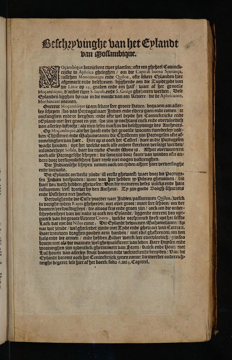 Belthꝛyvinghe van het Eylandt van Mollambique. N Ocambique beteijckent twee plaetfen ; ofte ten gheheel Coninck⸗ rijcke in Aphrica gheleghen / om die Capo di buena Speranga, | JES MIP cullchen Monomotapa ende Quiloa, ofte ſekere Cplanden hier 0 AIS 21 afgemaclt ende beithꝛeuen / ligghende aen die Zundtzyde van KI die Linie op 14, graden ende een halk waer af het groot{e Ik Mocambiquc, d ander twee S. lacob,endt S. Gorge gheheeten werden. Dele | | Eplanden ligghen by nae in die mondt van een Riviere / die de Aphricanen, 1 Moghincate noemen, | N Ontrent Mogambique ig een ſekere leer groote Haven / bequaem om aller: len ſchepen (foo van Poꝛtugal naer Indien ende elders gaen ende comen ) te ontkanghen ende te berghen: ende ofte wel bende het Coninckrijcke ende tEpland niet ſeer groot en zijn / foo zijn ʒu nochtans rijck ende overvloedich van allerley lijftocht: als men leſen mach in die belchzpvinge des Autheurs. Op Mogambique, als het hooft ende nene tweederlen volc⸗ ken / Chꝛiſtenen ende Mahometanen / die EChꝛiſtenen zijn Poꝛtugelen ofte al⸗ tomelinghen van harr. Hier op is oock het Caſteel / daer in die Poꝛtugeſen wacht houden / unt het welcke oock alle andere ſterckten verſoꝛgt werden / inſonderheyt Sofala, Daer die rijcke Goudt Myne is. Alhier overwinteren pock alle Poꝛtugeſche ſchepen: die ſomtijts dooꝛ kaute van winden oke an⸗ ders dooꝛ verſunmlickchent / haer renſe niet mogen volbꝛenghen. Die Indiaenſche ſchepen nemen oock ten tyden alhier hare ververſinghe ende vittualie. i 5 9 ä Dit Eplandt ont deckt zijnde) itt eerſte gheweelt / waer dooz die Poꝛtuge - fen Indien verſpieden: want van hier hebben zu Piloten ghenomen, die 4 Baer den werd hebben ghewelen: Van die manieren deles volcks ende hare 9 roſtuymen / leeft breeder bn den Autheur. Zy zijn goede Boogh ·ſchutterg u ende Villchers met hoeken. ; Vervolghende die Cuſte vooꝛder naer Fndten/palleertmen Quiloa, (welck in voꝛighe tyden Rapta gheheeten) niet over groot : maer leer ſch oon / om der boomen veelvuldigheyt / die altoos fris ende groen zijn / aock om die onder⸗ ſchendenhent van vic ualie / is dock een Eylandt / liggende ontrent den upe⸗ ganck van die groote Riviere Coavo , welcke voꝛſpꝛonck heeft upt het (elfde 1 Lark / dat unt die Niluscomt. Dit Eplandt bewoonen Mahometanen: by 4 nae wit zijnde / welghecleedet zijnde met Tyde ende ghewaet van Cotteen. ES | Waer bouwen dꝛaghen gouden arm banden / met edel ghekeenten am den 5 ende die armen / ende hebben Silver werck leer overvloedich / zun oo zuijn niet als die mannen: wel ghequalikiteert vanleden Hare Hupſen ende wooninghen zijn oꝛdentlick ghetunmert van Steen / Kalck ende Hout / met Tul houen van allerley fruijt boomen ende welrieckendekrunden: Van du Eylandt becomt oock het Coninckrijck zunen name: die meerder onderrich⸗ tinghe begeert / lele hier af het boeck / lolio o. int. Capittel. MAS 77 2 TEE KN ENE EERST —