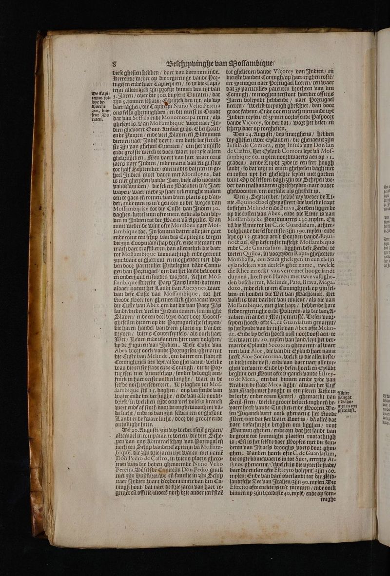 EEE KRONE De Capi⸗ teijns ſol⸗ dye bes dꝛaecht en dun⸗ dieſe gheſien hebben / Daer van daen tomende. Keerende weder op die regieringe Lande Poz⸗ tugeſen ende haer Capiteynen / fo is die Capi⸗ ten alleenkjck zun pꝛofijt binnen den tijt van zin 9.tonnen ſchats; G heihck den tyt / als Wp daer laghen / die Capittu Nuno Velio Pereira ons ſelfs ghetuijghden / en dit meeft in Goudt dat van Soffala ende Monomotapa tomt / als ghefept is. Wan Moſſambique Wozt naer In⸗ dien ghevoert Gout / Ambar grys / Ebenhout / ende Pvozen / ende Peel Slaven en Slavinnen Diemen naer Indie voert / om datſe die ſterck⸗ fte zijn van gheheel G zienten / om het vuhlſte ende grofſte werck te doen / waer toe zyſe alleen ghebruijeken , Men vaert van hier maer een paerg naer Indien / inde maent van Auguſtus tot half September / overnndts dat men in ge⸗ heel Indien nioet varen met Monſſoyns, dat is niet ghetpden bande Jaer / dieſe alſo noemen vande winden / die ſekere Maenden in't Jaer wapyen / waer mede zy haer reheninghe maken om te gaen ef tomen / van Deen placts op d an⸗ der; ende men is in't gemeen onder wegen van Moſſambijcke tot die Cuſte van Indien 30. daghen / luttel min ofte meer / ende als dan blpz ven in Indien tot die Maent vã Apzilis. Wan tonit Weder de Wint ofte Monſloen naer Mof- ſambique toe. In ſomma datter alle jaer gaet ende tomt een ſchip van des Capiteijns wegen die zijn Coopmanſchap dꝛift / ende nie mant en mach daer traffikeren / dan alleenelick die daer tot Moſſambique woonachtigh ende getrout zijn: want onghetrout en moghender niet blpz ven dooz particulier Pꝛivilegien vade Comu⸗ eñ onderhouden ſouden Worden. Achter Mol- ſambiq ue ſtreeckt Paep Jans landt / datmen aldaer noemt het Landt van Abexy nes, waer van deſe Cuſte van Moſſambique, tot het Noode geer toe / ghemeenlick ghenaemt Wort die Cufte van Abe, om dat die van Paep Jas landt / dieder veel in Indien tcomen / ſommighe Dlaven / ende een Deel vꝛpe / daer Loor Voodtſ⸗ gheſellen dienen op die Poꝛtugaelſche ſchepen / Die haren handel van d'cen plaets op d' ander dꝛyven / wiens Conterfeptſels / als oock haer Wet / Leven ende uſantien hier naer volghen / by de Figuren van Indien. Deſe Cuſte van Abex mont oock vande Poꝛtugeſen / ghenaemt die Cuſte van Melinde, om datter cen ſtadt eñ Coninghꝛijck aen leyt / alſoo ghenaemt / welcke was die eri fie ſtadt ende Coningh / die de Poz⸗ tugeſen met pzientſchap / (onder bedꝛogh ont⸗ finck in haer eerſte ontdeckinghe / waer in de ſolfde noch perſevercert. W laghen tot Mof- dambique ſtil 15. daghen / ons verſiende van water ende ver verſinghe / ende van alle noodt⸗ dꝛuft / in welcken tijdt ons veel volcks kranck wert ende af ſtoꝛf / dooz de onghewoonheyt vã⸗ je lucht / ende is van zijn ſelven een ougheſont L andt ende Ware lucht / dooz die groote ende Dé 20. Auguſti / zijn wp weder tſeijl gegaen / alteinael in companie/te weten / die vier Sche⸗ pen van ons Admiraelſchap van Poꝛtugal eñ noch een Schip vanden Capiteijn vã Moſſam- bique, die zijn dꝛie jaren uyt waren / met namẽ Don Pedro de Caſtro, in Wiens plaets gheto⸗ men was die boven ghenoemde Nuno Velio Pereira. Dt ſelfdẽ C piteijn Don Pedro, gintk met zijn Huijſpꝛouwe eñ fanulie in zijn Schip naer Indien: want d oꝛdonnantie van den Co⸗ ningh hout / dat naer de dꝛie jaren van haer re⸗ gent eñ offitie / moetẽ noch dꝛie ander jart ſtac tot ghelieven Bande Vicorey van Indien / eñ Dieufte vanden Coningh / op haer eyghen toſtẽ / eer zy mogen naer Poꝛtugael keeren / ten waer dat zy particulier patenten bꝛochten van den Jaren volepndt hebbende / naer Poztugael Heeren / twelck wepnigh gheſchiet / dan dooꝛ groot faveur; Ende doc en mach niemandt upt Indien reyſen / té zy met doꝛlof ende Paſpooꝛt Dande Vicorey, ſonder dat / Wort het belet / eñ fcherp Baer op toegheſien. Den 24. Auguſti / des ſmoꝛghens / hebben wp gheſien twee Eplanden / die ghenaemt zijn Infüla de Comora, ende Inſula van Don lan de Caſtro. et Epland Comora lept vã Moſ- fambique o. mplen nooꝛdwaerts aen op 11. graden / aende Zupdt zyde is een ſeer hoogh landt / fo dat wit in eenen gheheelen dagh met en coften upt het gheſichte feplen met goeden Wint. Op dẽ ſelfden dagh zijn die Schepen Wez der van malkanderen gheſchepden / naer ouder ghewoonten / om oo fake als gheſtelt is. Den z. September / hebbe wp weder de Lis nie Æquinoctiael ghepaſſeert / die welcke leopt tuſſchen Melinde eude Brava, Steden liggende op die tuſten van Abex, ende die Linie is van Moſſambijcke Nooꝝdwaerts 230. mplen. Eñ vã die Winie tot die C. de Guardafum, achter⸗ volghende die ſelfde tuſte / zijn 190. mylen / ende lept op 12. graden aen t Nooꝛden vandt Aqui- noctiacl, &amp;p deſe cufte tuſſchè Moſſambiquo ende C. de Guardafum, ligahen deſe Stede / te weten Quiloa, in vooztyden Rapta gheheeten / Mombafla, een Stadt ghelegen in een cleijn eylandeken van derſelvigher name, twelck die Rhee maeckt van verre met hooge ſandt doxo, ende elck is een Coninghꝛijck op zijn ſel⸗ ven / en houden die Wet van Machomet. Het volck is wat vaelder van couleur / als die van Moſſambique, met glat hapꝛ / hebbende hare ſtede regieringhe ende Polityen / als die van A⸗ rabien / en andere Machometiſtẽ. Veſen veore ſeyden hoeck / ofte C. de Guardafum genaemt / is het kynde van de cufte van Abex ofte Melin- de. Ende by deſen hoeck ooft nooꝛdooſt aen / te Tee waert in / 20. mplen van land / leyt het ver⸗ maerde Eplandt Socotora ghenaemt / al waer men bint Aloe, die van dit Epland haer name heeft Aloe Socotorina, welck is die allerbeſte / is dicht ende vaſt / ende van daer naer alle we⸗ ahen vervoert; Ende bp deſen hoeck eñ Eylãdt beghint den Mont ofte inganck bande Eſtrey- to de Meca, oin dat binnen aende 3pde van Arabien de ſtadt Meca light / alwaer het Lijf van Mache met hanght in een pſeren Lifte in Seil: ſteen / welcke groote beſoeckinghe eñ bez vaert heeft bande Turcken ende Mooꝛen. Der fen Inganck wert ooch ghenaenit het Goode Meer / niet dat het water Noot is / dã allet dat daer roſachtighe berghen om ligghen / root Marmoꝛ gheven / ende om dat het ſandt van de gront tot ſonunighe plaetſen rootatchtigh is; Eñ is het ſelfde daer Moyſes met die Min⸗ deren van Iſraels dꝛooghs voets door ghin⸗ ghen: Wanden hoeck ofte C. de Guardafum, die engte binnewaerts in tot Sues, eertijtg Ar- ſynoe ghenaemt / (twelckis die upterſte ſtadt / daer die enckte ofte Eſtreyto volepnt) zijn 360. mylen: Ende van daer overlandt tot die Mid⸗ landtſche Zee van Italien / zijn 90. mylen. Mie Eſtreito ofte enckte is in't intomen / ende dock binnen op zijn bꝛeedtſte 40. mlt / ende op ſom⸗ . mighe Maäho⸗ pſcte kiſt. Ön usch Wart: ij Wel