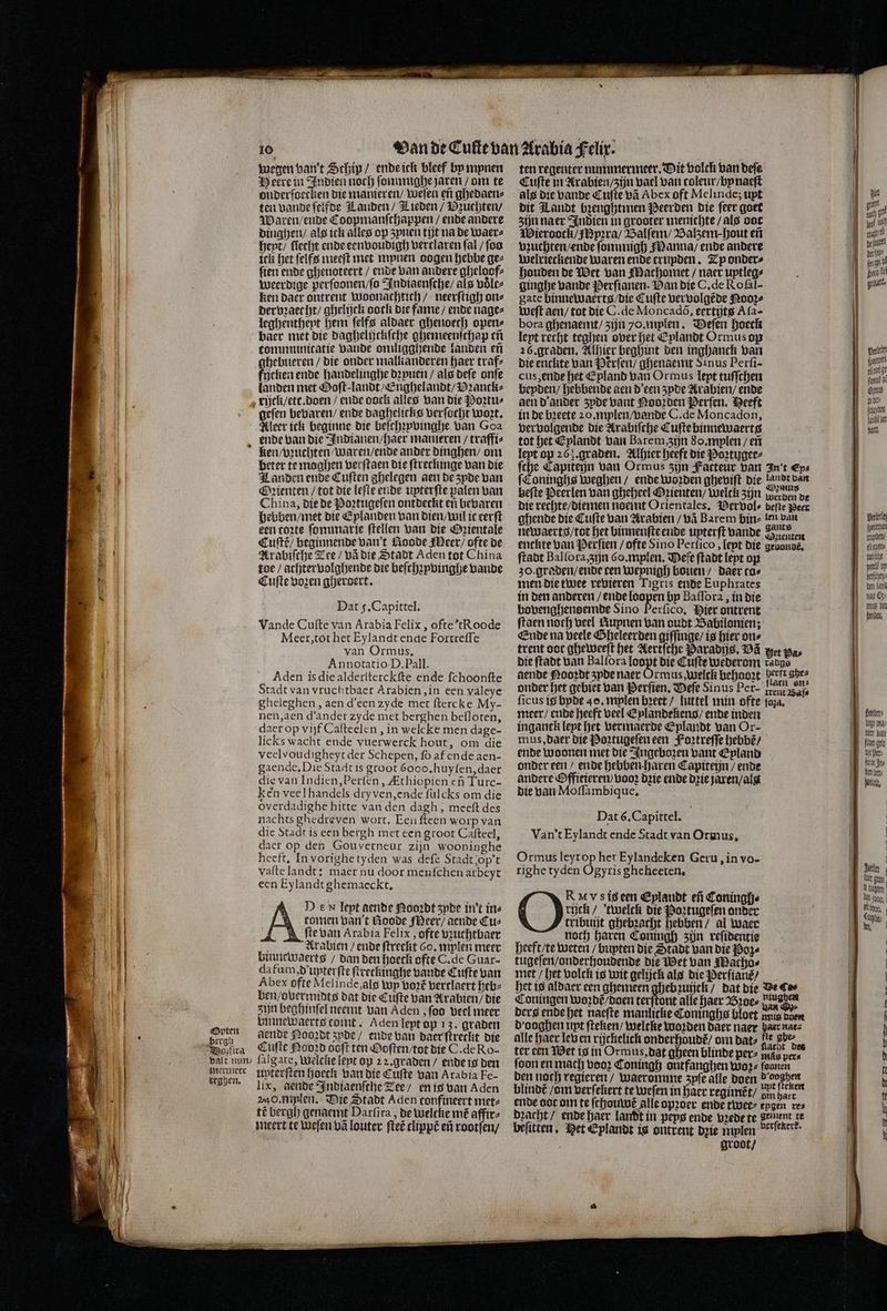 @Opten bergi wegen van't Schip / ende ick bleef by mynen Heere in Indien noch ſommighe jaren / om te onderſoecken die manieren / weſen eñ ghedaen⸗ ten vande ſelfde Landen / Lieden / Buchten / Waren / ende Coopmanſchappen / ende andere dinghen / als ick alles op zynen tit na de waer⸗ heyt / ſiecht ende eenvoudigh verclaren ſal / ſoo ick het ſelfs meeſt met mynen oogen hebbe gez ſien ende ghenoteert / ende van andere gheloof⸗ weerdige perſoonen / ſo Indtaenſche / als volt⸗ ken daer ontrent woonachtich / neerſtigh on⸗ dervꝛaecht / ghelijck ooch die fame / ende nage⸗ leghentheyt hem ſelfs aldaer ghenoech open⸗ baer met die daghelijckſche ghemeenſthap eñ tommunicatie Bande omligghende landen eñ ghebueren / die onder malkanderen haer traf⸗ ficken ende handelinghe dꝛyuen / als deſe onſe landen met Goſt⸗landt / Enghelandt / VDꝛanck⸗ geſen bevaren / ende daghelicks verſocht woꝛt. Aleer ick beginne die beſchꝛpvinghe van Goa ende van die Indianen / haer mameren / traffi⸗ beter te moghen verſtaen die ſtreckinge van die Landen ende Cuſten ghelegen aen de zpde van Oꝛienten / tot die leſte ende uyterſte palen van China, die de Poꝛtugeſen ontdeckt en bevaren hebben / met die Eplanden van dien / wil it eerſt een toꝛte ſommarie ſtellen van die Oꝛientale Cuſtẽ / beginnende van t Noode Meer / ofte de Arabiſche Tee / vã die Stadt Aden tot China toe / achter volghende die beſchzyvinghe Lande Cuſte voꝛen gheroert. Dat f. Capittel. Vande Cuſte van Arabia Felix, ofte tRoode Meer, tot het Eylandt ende Fortreſſe van Ormus. Annotatio D. Pall. Aden is die alderſterckſte ende ſchoonſte Stadt van vruchtbaer Arabien, in een valeye gheleghen, aen d'een zyde met ſtercke My- nen, aen d' ander zyde met berghen befloten, daer op vijf Caſteelen, in welcke men dage- licks wacht ende vuerwerck hout, om die veelvoudigheyt der Schepen, ſo af ende aen- gaende, Die Stadt is groot 6ooo,huyten,daer die van Indien, Perſen, Zthiopien cf Turc- ken veel handels dry ven, ende ſulcks om die overdadighe hitte van den dagh, meeſt des nachts ghedreven wort. Een ſteen worp van die Stadt is een bergh met een groot Cafteel, daer op den Gouverneur zijn wooninghe heeft, In vorighe tyden was deſe Stadt;op’t vafte landt; maer nu door menſchen arbeyt een Eylandt ghemaeckt. D eN leyt aende Nooꝛdt zyde in't in⸗ comen van t Goode Meer / aende Cuz fte van Arabia Felix, ofte vʒuchtbaer a Arabien / ende ſtreckt Go, mplen meer binnewaerts / dan den hoeck ofte C. de Guar- da fum, d unterſte ſtretkinghe bande Cuſte van Abex ofte Mel inde, als Wp voꝛt᷑ vertlaert heb⸗ ben / obermidts dat die Cuſte van Arabien / die zijn beghinſel neemt van Aden, ſoo veel meer vinnewaerts comt. Aden lept op 13. graden dende Nooꝛdt zyde / ende van daer ſtreclit die Cuſte Nooꝛd ooft ten Ooſten / tot die C. de Ro- mermeer teghen, uyterſten hoeck van die Cufte van Arabia Fe- lix, aende Indiaenſche Tee / en is van Aden 240. mylen. Die Stadt Aden confineert met⸗ té bergh genaemt Darſira, de welche mé affir⸗ meert te weſen vã louter ſteẽ clippẽ ef rootſen / ten regenter nummermeer. Dit volck van deſe Cuſte in Arabien / zijn vael van toleur / by naeſt als die vande Cuſte vã Abex oft Melinde; upt dit Landt bꝛenghtmen Peerden die ſeer goet zijn naer Indien in grooter menichte / als ooc WMieroock / Ipꝛra / Balſem / Balzem ;- hout eñ vzuchten / ende ſonnmmigh Manna / ende andere Welrieckende waren ende crupden. Ty onder⸗ houden de Wet van Machomet / naer uptleg⸗ ginghe bande Perſianen. Dan die C. de Roſal- gate binnewaerts / die Cuſte vervolgẽde Nooꝛ⸗ weſt aen / tot die C. de Moncadò, eertijts Aſa- bora ghenaemt / zijn 70. mplen. Defen hoeck lept recht teghen over het Eplandt Ormus op 26. graden. Alhier beghint den inghanck van die enclite van Pẽrſen / ghenaemt Sinus Perſi- cus, ende het Epland van Ormus lept tuſſchen beyden / hebbende aen d' een zyde Arabien / ende aen d ander zyde Bant Nooꝛden Perſen. Heeft in de bꝛeete 20. mylen / vande C. de Moncadon, vervolgende die Arabiſche Cuſte binnewaerts tot het Eplandt van Barem, zijn So. mplen / eñ leyt op 267. graden. Alhier heeft die Poꝛtugee⸗ ſche Capiteijn van Ormus zijn Fatteur van In't Eps ſConinghs weghen / ende Worden gheviſt die 98705 van beſte Perlen van gheheel Oꝛienten / welck zijn werden de die rechte / diemen noemt Orientales, Pervol⸗ befte Peer ghende die Cuſte van Arabien / vã Barem bin⸗ len van newaerts / tot het binnenſte ende upterft vande Benten enckte van Perſien / ofte Sino Perſico, lept die geuonde. ſtadt Bal ſora, zijn 6. mplen. Deſe ſtadt lept op zo. graden / ende cen weynigh bouen / daer cas men die twee revieren Tigris ende Euphrates in den anderen / ende loopen by Baſſora, in die bovenghenoemde Sino Perſico. Hier ontrent ftaen noch veel Rupnen van oudt Babilonien; Ende na veele Gheleerden giſſinge / is hier ons trent ooc gheweeſt het Aertſche Paradijs. DE wet die ſtadt van Bal ſora loopt die Cufte wederom radgs aende Nooꝛdt zyde naer Ormus, welck behooꝛt eeft ghe⸗ onder het gebiet van Perſien. Defe Sinus Per- irent Bal ficus is byde 40. mylen bꝛeet / luttel min ofte ſoza. meer / ende heeft veel Eplandekens / ende inden inganck lept het vermaerde Eplandt van Or- mus, daer die Poꝛtugeſen een Foꝛtreſſe hebbẽ / ende woonen met die Ingeboꝛen vant Epland onder een / ende hebben haren Capiteijn / ende andere Offieieren Loor Drie ende drie jaren / alg die van Moſſambique. Dat 6. Capittel. Van't Eylandt ende Stadt van Ormus. Ormus leyt op het Eylandeken Geru, in vo- righe tyden Ogyris gheheeten. R Vs is een Eplandt ef Coningh⸗ rijck / twelck die Poꝛtugeſen onder tribuijt ghebꝛacht hebben / al waer noch haren Coningh zĳn reſidentie heeft / te weten / bupten die Stadt van die Poz⸗ tugeſen / onderhoudende die Wet van Macho⸗ met / het volck is wit gelijck als die Perſianẽ / het is aldaer een ghemeen ghebꝛuijck / dat die Beter Coningen wonde boen terſtont alle haer Broe⸗ ne ders ende het naeſte manlicke Coninghs bloet unis voer d ooghen upt ſteken / weltke Worden daer naer daer nat⸗ alle haer leb en rijckelick onderhoude om dats He Be ter een Wet is in Ormus, dat gheen blinde pers nds pers foon en mach boor Coningh ontfanghen Woge faanen den noch regieren / waeromme zyſe alle doen . blindé / om verſekert te weſen in haer regimẽt / on bad ende oac om te ſchouwẽ alle opꝛoer ende twee⸗ epgen res dꝛacht / ende haer landt in pepg ende vꝛede te gement te beſitten. Pet Eplandt is ontrent dꝛie mplen verſezerk. groot / B Ed — 2 ame peet ki, ug 5 alt Par | Palle fene | 5 ug | flea bi Comus inbe foe füt er bald. Vall fpecerpet unden / tionen wulſche gesel u betſthey⸗ den land hae On- uus ber Mb, Berbers ligt ma iet ban filo gele Ul ders in Jr d her⸗ hel, ( k arlie B loy Echten soo, | DE SEN EP EV En en en es aen ee — —