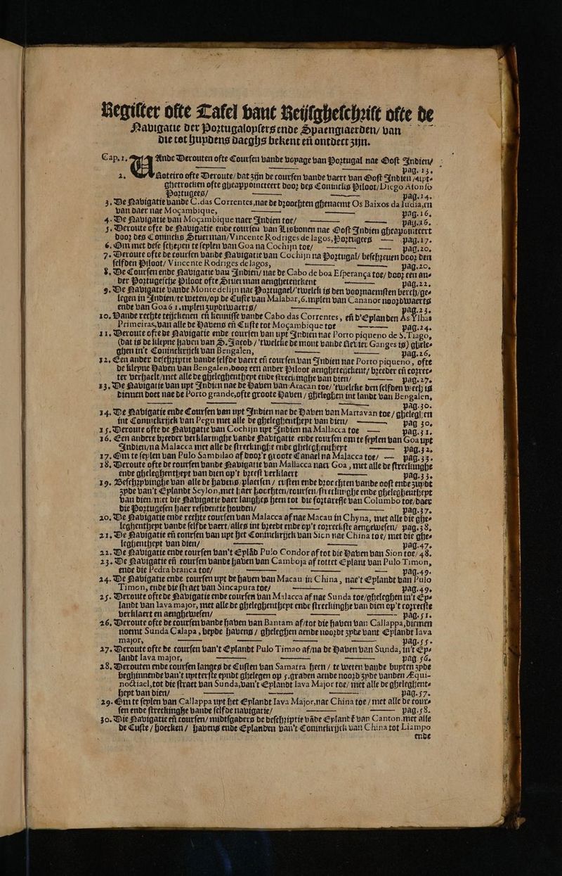 — Begilter ofte Talel bant Neijlghelchꝛilt olte de Hayuigatie der Poꝛtugalopſers ende Spaengiaerden / vnn die tot hundens datghs bekent eñ ontdect zijn. Cap. 1. VU. Verouten ofte Courſen bande voyage ban Poꝛtugal nae Ooſt Indien / Ag. 13. Aoteira ofte Deroute / dat zijn de tourſen Lande vaert van Ooſt u ghetrocken ofte gheappoincteert doo, deg Coninclis Piloot / Diego Aton fo ig Poꝛtugees / — pag. 14. 3. De Navigatie vande C. das Correntes, nae de dꝛoochten ghenaemt Os Baixos da ludia, en van daer nae Mocambique, npe — — pag. 16. 4. De Navigatie van Mocambique naer Indien toe / — pag. 26. 5. Deroute ofte de Ravigatie ende courſen van Lisbonen nae Doft Indien gheaponiteert doo; des Conincks Stuerman / Vincente Rod riges de lagos, Poꝛtũgees — pag. 17. 6. Bm met deſe ſchepen te feplen van Goa na Cochijn toe / — pag. 20. 7. Deroute ofte de courſen bande Navigat ie van Cochijn na Poꝛtugal / beſchꝛeuen dooꝛ den ſelfden Piloot / Vincente Rodriges de lagos, — e e ag. 20. 8. De Courſen ende Navigatie vau Indien / nae de Cabo de boa Efperanga toe / doo; een ans der Poztugeſche Piloot ofte Stuer man aenghetenckent pag. 22. 2. De Ravigatie bande Monte delijn nae Poztügael / twelck is den vooznaemſten berch / ge⸗ legen in Indien / te weten / op de Cuſte van Malabar, G. mplen van Cananor noozdwaerts ende van Goa 61. mplen ʒupdtwaerts / ag. 23. zo, Bande rechte teijckenen ch kenniſſe vande Cabo das Correntes, ef d Eplan den ke Ylhas Primeiras van alle de Havens eñ Cufte tot Mogambiquetoe — pag. 24. dat is de klepne haven van S. Jatob / twelcke de mont vande Mevier Ganges is) gbele⸗ ghen in t Coninckrijck van Bengalen, pag. 26. 12. Cen ander deſchziptie vande ſelfde vaert eñ tourſen van Indien nae Porto piqueno, ofte de kleyne Haven van Bengalen, doo een ander Piloot ãengheteijckent / breeder eñ coꝛrec⸗ ter verhaelt / met alle de gheleghentheyt ende ſtrect inghe van dien / — pag. 27. 13. De Ravigatie van upt Indien nae de Haven van Aracan toe / tweltte den ſelfden wech is diemen Does nae de Porto grande, ofte groote Laven / gheleghen int landt van Bengalen, 2. ag. 30. 14. De Nabigatie ende Courſen van upt Indien nae de Haven van Martavan toe / ateleapen int Coninckrijck van Pegu met alle de gheleghenthept van dien / pag 30. 15. Deroute ofte de Navigatie van Cochijn upt Indien na Mallacca toe — pag. 1. 16. Een andere bꝛeeder verklaringhe vande Navigatie ende tourſen om te ſeplen van Goa upt Indien / na Malacca met alle de ſtreckinghe ende gheleghentheyt — Pag. 2. 17. Om te feplen van Pulo Sambilao af doo t groote Canael na Malacca toe / — pag. 35. 18. Deroute ofte de tourſen bande Navigat ie van Mallacca naei Goa, met alle de ſtreckinghe ende gheleghenthept van dien op't bzeeft verklaert pag. 33. 19. Beſchzpvinghe van alle de havens / plaetſen / tuſten ende dꝛor chien bande ooft ende zuydt zpde van t Eplandt Seylon, met haer hocthten / tourſen / ſtretkinghe ende gheleghentheyt van dien / met die Navigatie daer langhes heen tot die foꝛtareſſe van Columbo toe / daer die Poꝛtugeſen haer reſidentie houden / — pag. 37. 20. De Ravigatie ende rechte tourſen van Malacca af nae Macau in Chy na, met alle die ghe⸗ leghenthept vande ſelfde vaert / alles int bꝛeedt ende op't toꝛreckſte aengeweſen / pag. 38. 21. De Navigatie eñ conrſen van upt het Coninckrijck van Sion nae China toe / met die ghe⸗ leghenthept van dien / 8 pag. 47. 22. De Ravigatie ende tourſen van t Eplâd Pulo Condor af tot die haven ban Sion toe / 48. 23. De Navigatie ef tourſen bande haven van Camboja af tottet Eplant van Pulo Timon, ende die Pedra branca toe / — pag. 49. 24. De Navigatie ende tourſen upt de haven van Macau in China, nae’t Eplandt van Pulo Timon, ende die ſtraet van Sincaputa toe / | Rr pag. 49. 25. Deroute oftede Navigatie ende courfen nan Malacca af nae Sunda toe / gheleghen in't Eps landt van lava major, met alle de gheleghenthept ende ſtreckinghe van dien op’t cozretſte verklaert en aengheweſen / — W pag. 51. 26, Veroute ofte de courfen bande haben van Bantam af / tot die haven van Cal lappa, ditmen noemt Sunda Calapa, bepde havens / gheleghen aende nooꝛdt zyde vant Eplandt lava major, „ 5 pag. 5 27. Deroute ofte de tourſen van t Eplandt Pulo Timao af / na de Haven van Sunda, int Ep⸗ landt lava major, pag 56. 28. Derouten ende tourſen langes de Cuſten van Samatra heen / te weten bande bupten 3pde beghinnende van t uptterfte eyndt ghelegen op 5. graden aende nooꝛd zyde vanden Aqui- noctiael, tot die ſtraet van Sunda, van't Eplandt lava Major toe / met alle de gheleghent⸗ heypt van dien / N a pag. 57. 29. Em te feplen van Cal lappa upt het E plandt lava Major, nat China toe / met alle de cours ſen ende ſtretkinghe vande ſelfde navigatie / a ES pag. 58. 30. Die Navigatie ef tourſen / midtſgaders de deſchꝛiptie vãde Eylandt van Canton, met alle de Cuſte / hoecken / havens ende Eplanden van't Coninckryjck van China tot .