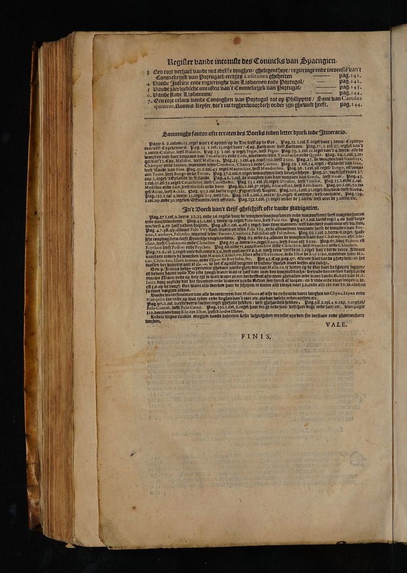 3 Sen toꝛt verhael vande notabelſte dinghen⸗ ghelegentheyt / regieringe ende intomſte van't Coninckrijck van Portugaclseertijtg Lufitanea gheheeten — pag. 142. 4 Vande Juſtitie ende regieringhe van Lisboenen ende Poꝛtugal / — pag. 142. s ande jaerliyckſche oncoften van 't Conmckrijck van Poztugal / —— pag. 143. 6. Vande ſtadt Lisbonnen / — pag. 144. 7. Een toꝛt relaes vande Coninghen van Poꝛtugal tot op Philippus Sone van Carolus quintus,„Boomg Aiepſer / die t uu teghenwooꝛdich onder zijn ghewelt heeft. pag. 144. mn —äÜ—ͤkñꝓ ᷣ—Ä— — — > * Di Sommige fauten ofte erraten des Boecks inden letter dꝛutk inde Itinerario. Pagie 6. 2. tolom. 15. regel van't Capittel / op de Zee /leeſt oy de ee. Pag. 12. I. col. S. regel bant 3. beers / Capiten⸗ nen / leeſt Capeteimpenn. Bag. 13. 1 col. 13. regel bant 2. Cap. Soldaten / leeft Soldaen. Pag. 17. I. cal. 27. veghel ban 't 2. ueers / Calabar, leeft Malabar, ag. 23. I. rol. ꝙ regel/Tegas, leeft Pegus. Pag. 23. I. col II regel van't 4. veers / alle de Weozden van daer vooꝛtaen van Tanaffarien ende Reda, ninetmen leſen Tanaflarijn ende Queda- Wag. 24. I. col. 3. re⸗ gel van't 1. Cap. Malabar, leeft Mallacca. Pag. 25. I. col. 49. regel 150. leeſt 2500. Pag, 27. de wobꝛden van Gambaya, Cham pay ende Santon, moetmen leſen Camboja, Champa ende Canton. Pag. 29. 1 col. 5 4. regel / Eplandt van Sian, leeſt tlandt van Sian Pag. 31.2 col. 4 regel / Manearijns, leeſt Mandorijns, Pag. 30. I. col. 28. regel / Sungo, eſi voorts aen Toms, leeft Bungo ende Tonos, Pag. 37.2. col .o. regei / venauthept / lerſt beveynſthept. Pag. 37. topſchꝛift vant 27. rap. I. regel / t Eplandt / lee ſt tlandt. Pag. 4 2. 1. cal. de woopden van Baer bomtaen van Sunda, leeftsinde. Pag. 43. I. Tul. 51. E52. regel / Cauacheiro, leeft Caualhetro. Pag. 53.1. col. 38. regel / Dirafon, leeft Viraſon. Pag, 55. L. ende 2. col. Medidan ende Sate, lreſt Medida ende Bette. Mag. 80. I. cöl.37 regel, Alcacoffren leeſt Artichauts. Pag. 90. I. col. 50. re⸗ el / Accar, leeft Achär. Pag. 93.2. col. laeſte regel / Figuer / leeſt Bigeur. Pag. 105. I. col. 5 l. regel / ſtuuers / leeſt ſtucks. Hag. 121. 1. tal. 2. beers / 13. regel / Loy, leeſt or. Pag. 128.1. col. 2. urs / Zo. regel / Contrepe / leeſt tontrarie. Pag. 129. I. rol. a9. ende zo. regelen / Officieren / leeſt offitien. Pag. 132. I. tol. 3 l. regel / onder de 3 laren / leeft over de 3. iaren / etc. In't Boeck vant Rei gheſchꝛift ofte vande Pavigatien. Pag. 17 I. col, 2. beers 22,23. ende 26. regels / vooꝛ de waoꝛden / nooꝛtoo ſteeren ende noogtoofteert/Ieeft nooztweſteeren ende nobꝛdtweſteert. Pag. 45. I. tol. 3 vers / 19. regel / fulo taio, leeft Pulo tio. Pag 37. . tul. laeſtt regel 4. en half diep⸗ ten / leeſt 4. en half vadem diepten. Pag. 48.1. col. 4. eſi 5 regel / van twee mannen, leeft van twee mammen oft boz ſten. Pag. 4 7. 48.49. alwaer Pulo V Vy fhaet/Mioetmen leſen Pulo Vby, ende alwaermen booztaen heeft de woozden van Bor- non, Cambaya, Palimbo, moetmt᷑ leſen / Borneu, Camboj a, Palimbaò oft Palimbon. Pag. 62. J. col. 2. bers / o. regel / ſpat᷑⸗ ſche toopbaerders / leeſt Sponſche coopvaerders. Pag. 63. ende 64. alwaer de wooꝛden ſtaen van Chabaquon efiChin- chon, leeſt Chabaqueò ende Chincheo. Pag.65:4-beerg/ro.tegel/Enon,leeft Enao oft Euau, Pag.67,vpo2 pudeon eſi Fuychon leeft Pudeau ende Fuycheu. Pag. 68. ende 71. vooz Hunchon ende Chinchon, leeſt Huncheo ende Chincheo. Pag. 72. 2. ol. 3. regel / onſe diſtantie v. 3. . leeſt vuſe tous 9.ʒ. o. noch eens tſelf de in 2. regel ban t derde beers. Alwaer veoztaen tomen De Woorden van M acdn, Chinchon, Ilhea ofte IIha branco, ende Ilhas de Kuy lobo,moetmen leſen Ma- cau, Chincheu, Ilhed branco, ende Ilheès de Ruy lobo, Sc. Net 45, Lan pag. 97. alwaer ſtaet bande ghetyden / en het waſſen der woateren van Malacca, 18 het Capuiel bergeten te ſtellen / twelck moet weſen als valcht. Wen 9. Junus hebbe crperientie ggedaen vande ghetyden van Mallacca, te weten op de Nee Daer de ſchepen leggen / en bebont daitet volle Zee ofte hoogt water was te half tien en des vodumiddachs / weſende den eerſten dach bande nieuwe Nan / ende op deſe tijt fo waſt water al een derdendeel ofte meer ghevallen inde mont vande Hiebier van Mal- lacca, boo obꝛſake dat die ſtroomen ende Wateren vande Kevier feer ſterck af loopen / en d ebbe ende bloet loopen n. w. eff z. o. oy de vvoꝛſz Nee / want alſo werden haer de ſchepen / te weten alſt vloent / naet z. o. ende alſt cbt nae t n. sdan fo moet valghen aldus, . Bande waterftroomen van alle de tontreyen / van Mallacea af / alle de cuſte ende baert langhes na Chyna, Tapen ende Nanquijn toe / ende op Wat tpden ende daghen van t iaer / ett. als dan volcht inden eerſten / etc. Pulo Gantaò, lerſt Pulo Gataó. Pag. 150. l. tel. 2. regel / haer kri gt ende ſaet / leeft haer kugt ende ſaet / eir. Ban paͤgie 112. booꝛtaen / voo: Rio dos Ilhas, leeft Riodos Ilheos, Andere kleyne erraten moghen vande diſcreten Leſer lichtelhcken int leſen wipt den fin verſtaen ende gheemendeert wozden. ü VAL E. FINIS. — ..
