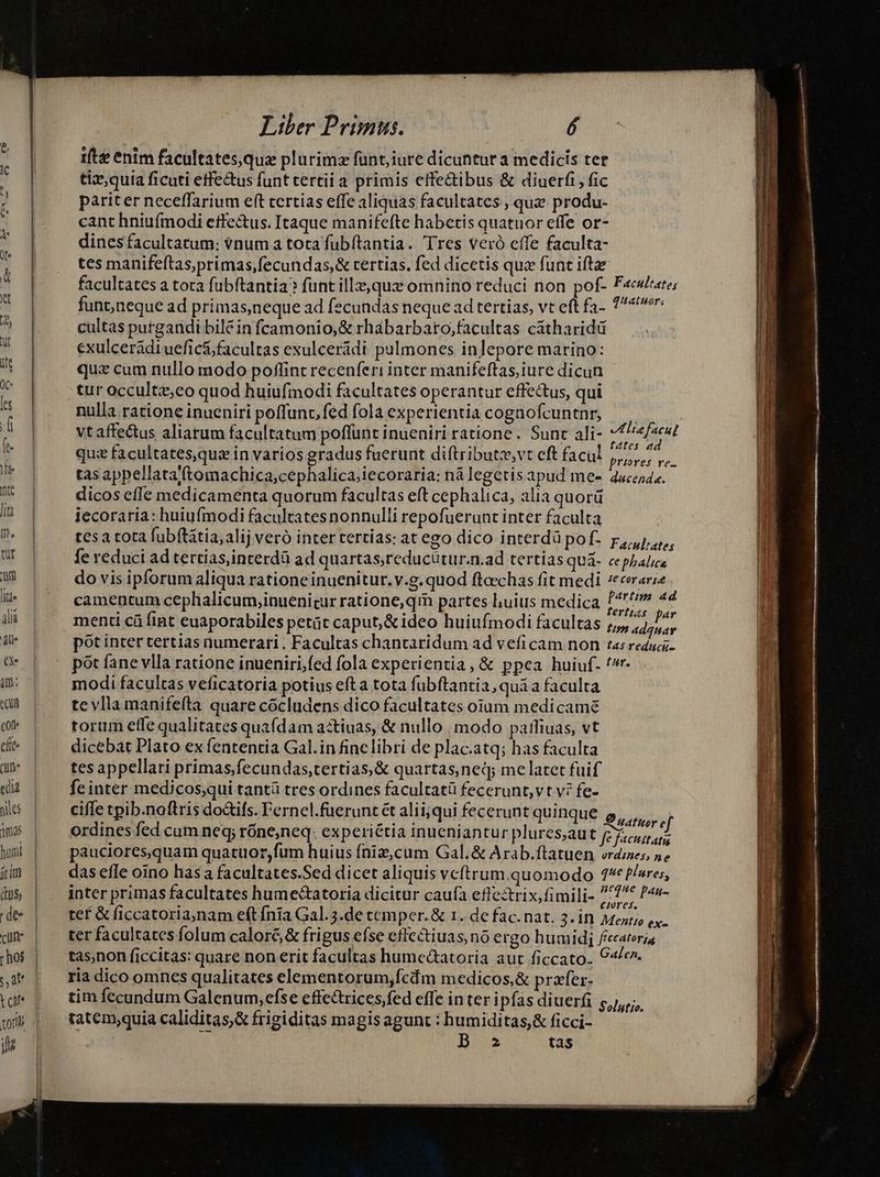13s huoi íim (uS, cum TRU t ca js Liber Primus. 1ftze enim facultates,quz plurimz funt; iure dicuhtur a medicis ter tiz,quia ficuti etfe&amp;us funt tertii a primis effectibus &amp; diuerfi, fic pariter neceffarium eft tertias effe aliquas facultates , que produ- cant hniuímodi effe&amp;us. Itaque manifefte habetis quatuor effe or- dines facultatum: vnum a tota fubftantia. Tres veró effe faculta- tes manifeftas,primas,fecundas,&amp; tertias. fed dicetis qua funt iftae facultates a tora fubftantia? funt ille, que omnino reduci non pof- F«e/ate; funt;neque ad primas,neque ad fecundas neque ad tertias, vt eft fa- 7: cultas purgandi bilé in fcamonio,&amp; rhabarbaro,;facultas catharidü exulcerádiuefic&amp;; facultas exulceridi pulmones inlepore marino: qua cum nullo modo poflint recenferi inter manifeftas, iure dicun tur occultz;eo quod huiufmodi facultates operantur effectus, qui nulla ratione inueniri poffunc,fed fola experientia cognofcuntnr, — vtaffectus aliarum facultatum poffunt inueniri ratione. Sunt ali- f oid quz facultates,quz in varios gradus fuerunt diftributz,vt eft facul SIM Pu tas appellataftomachica;cephalica;iecoraria: nà legetis apud me- 4uceds. dicos effe medicamenta quorum facultas eft cephalica, alia quorü iecoraria: huiufmodi facultates nonnulli repofuerunt inter faculta tesa tota fubítátia, alij veró inter tertias: at ego dico interdà pof. r,,,j,,,,, fe reduci ad tertias,interdà ad quartas;reducutur.n.ad tertias quá. cepbalie do vis ipforum aliqua rationeinuenitur. v.g. quod fteechas fit medi 7eeerarze camentum cephalicum,inuenicur ratione, qr partes uius medica 47 44 menti cü fint euaporabiles petüt caput,&amp; ideo huiufmodi facultas ;,, oai pót inter tertias numerari . Facultas chantaridum ad veficam non tasreduci- pót fane vlla ratione inueniri,fed fola experientia, &amp; ppea huiuf. '*r- modi facultas veficatoria potius efta tota fubftantia, quá a faculta tevllamanifefta quare cocludens dico facultates oium medi camé torum effe qualitates quaídam astiuas, &amp; nullo , modo pailiuas, vt dicebat Plato ex fententia Gal.in fine libri de plac.atq; has faculta tes appellari primas;fecundas,tertias,&amp; quartas ned; me latet fuif feinter medicos;qui tantü tres ordines facultatü fecerunt,vt vi fe- ciffe tpib.noftris doifs. Fernel.füeruntét alii;qui fecerunt quinque 5, Jii ordines fed cum neq; róne;neq. experiétia inueniantur plures,aut pede pauciores,quam quatuor,fum huius fniz,cum Gal.&amp; Arab.ftatuen vrdzes, 5» das efle oino hasa facultates.Sed dicet aliquis vcftrum quomodo 4^ P/sres, inter primas facultates hume&amp;tatoria dicitur caufa effectrix, fimili- ^71^* P«s- tef &amp; ficcatoria;nam eft fnía Gal. 5.de temper. &amp; 1. de fac.nat. 3. in Meat;o ex ter facultates folum caloré &amp; frigus efse effectiuas no ergo humidi ficeatoria tas,non ficcitas: quare non erit facultas hume&amp;atoria aut ficcato. €, ria dico omnes qualitates elementorum,fcám medicos,&amp; przfer- tim fecundum Galenum, efse effcctrices fed effe in ter ipfas diuerfi 5,1, tatem;quia caliditas,&amp; frigiditas magis agunt : humiditas,&amp; ficci- | | | B z tas pei ap pa a Epor petii Mti i e eati rp