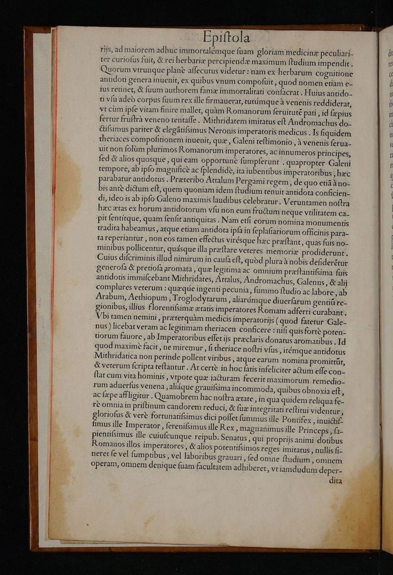 vul ris, ad maiorem adhuc immortalémque fuam gloriam medicina peculiari- ter curiofus fuit, & rei herbariz percipiende maximum ftudium impendit : Quorum vtrunque plane affecutus videtur: nam ex herbarum cognitione antidoti genera inuenit, ex quibus vnum compofuit , quod nomen ctiam e- ius retinet, & fuum authorem famz immortalitati confacrat . Huius antido- ti víu adeó corpus fuum rex ille firmauerat, tutümque à venenis reddiderat, vt cüm ipfe vitam finire mallet, quàm Romanorum feruituté pati , id fzpius fertur fruftrà veneno tentaffe . Mithridatem imitatus eft Andromachus do- Gifsimus pariter & elegátifsimus Neronis imperatoris medicus . Is fiquidem theriaces compofitionem inuenit, quz , Galeni teftimonio , 3 venenis ferua- uit non folüm plurimos Romanorum imperatores, ac innumeros principes, fed & alios quosque, qui eam- opportune fumpferunt . quapropter Galeni tempore, ab ipfo magnifice ac fplendide, ita iubentibus imperatoribus hec parabatur antidotus . Prateribo Attalum Pergamiregem, de quo etià àno- bisante dictum eft, quem quoniam idem ftudium tenuit antidota conficien- di, ideo is ab ipfo Galeno maximis laudibus celebratur. Veruntamen noftra hac etas ex horum antidotorum vfu non eum fructum neque vtilitatem ca- pitfentítque, quam fenfit antiquitas . Nam etfi corum nomina monumentis tradita habeamus, atque ctiam antidota ipfa in feplafiariorum officinis para- ta reperiantur , non eos tamen effe&us virésque hzc praftant, quas fuis no- minibus pollicentur, quasque illa preftare veteres memoria prodiderunt. Cuius difcriminis illud nimirum in caufa eft, quód pluraà nobis defider&tur generofa & pretiofa aromata , quz legitimaac omnium praftantifsima fuis antidotis immifcebant Mithridates, Attalus, Andromachus, Galenns , & alij complures veterum : quazqüe ingenti pecunia, fummo ftudio ac labore , ab Arabum, Aethiopum, Troglodytarum, aliarímque diuerfarum gentiü re- gionibus, illius florentifsimz atatis imperatores Romam adferri curabant. nus ) licebat veram ac legitimam theriacen conficere : nifi quisforte poten- tiorum fauore , ab Imperatoribus effet ijs preclaris donatus aromatibus . Id quod maxime facit , ne miremur ; fitheriace noftri vfus ; itíémque antidotus Mithridatica non perinde pollent viribus, atque earum nomina promittüt, & veterum fcripta teflantur . At certe in hoc fatis infeliciter a&tum effe con- flat cum vita hominis , vtpote quz auram fecerit maximorum remedio rum aduerfus venena, aliáque grauifsima incommoda, quibus obnoxia eft ; ac fpe affligitur . Quamobrem hac noflra etate ;inquaquidem reliqua fe- rc omnia in priftinum candorem reduci, & fua integritati reflitui videntur, gloriofus & veré fortunatifsimus dici poflet fummus ille Pontifex ,inuidti£- fimus ille Imperator , ferenifsimus ille R ex magnanimus ille Princeps, fa- pientifsimus ille cuiufcunque reipub. Senatus, qui proprijs animi dotibus Romanos illos imperatores, & alios potentifsimos reges imitatus , nullis fi- neret fe vel fumptibus, vel laboribus grauari , fed omne fl udium , omnem operam, omnem denique fuam facultatem adhiber et, vtlamdudum deper- dita