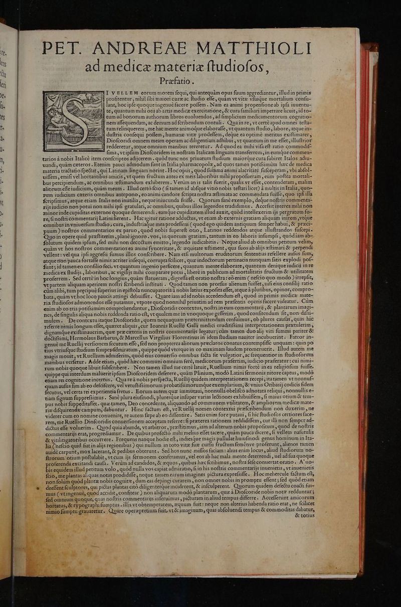 DET CAINDIEAE-MATTHIOLI ad medicae materia ftudiofos, Prafatio. ——áeAI VELLEM eorum morem fequi, quiantequàm opus fuum agegrediantur, illud in primis -—- profitentur , nihil fibi maiori cure ac ftudio efle , quàm vt vite vfuique mortalium confu- m. lant, hocipfe quoque ingenué facere poflem . INam ea animi propenfioneab ipfa iuuentu- /iMÀ te, quantum mihi otij ab artis medici exercitatione, & cura familiari impetrare licuit, id to- tum ad bonorum authorum libros euoluendos , ad fimplicium medicamentorum cognitio- nem affequendam, ac demum ad fcribendum contuli. Quain re, vt certé apud omnes tefta- —— ZM WEZ um relinquerem , me hac mente animoque elaboraffe, vt quantum ftudio, labore, atque in- ud E duftria confequi poffem , humanz vite prodeflem, deque ea optime meritus exiftimarer, AO P i^^ Diofcoridi omnem meam operam ac diligentiam adhibut , vt quantum in me eflet, illuftrior redderetur , atque omnium manibus tereretur. Ad quodea mihi vifa eft ratio commodif- fima, vtipfum Diofcoridem in noftram Italicam linguam transferrem ,in eumque commen- tarios à nobis Ttalicé item confcriptos adijcerem . quód tunc nos priuatum ftudium maiorque cura fübiret Italos adiu- uandi, quàm ceteros. Etenim pauci admodum fünt in Itália pharmacopolz , ad quos tamen potifsimüm hac de medica materia tra&atio fpe&at , qui Latinam linguam norint. Hoc opus , quod fumma animi alacritàtc fuüfceperam , vbi abfol- uiffem , emifi vel hortantibus amicis , vt quem fructum antea ex meis laboribus mihi propofüeram , eum poftea mortali- bus percipiendum , ac omnibus xeftimandum exhiberem . Verim anis talis fuerit, sadi vt effet, contenderam , malim aliorum effe iudicium, quàm meum . Illud certó fcio ( fi tamen id abfque vitio nobis teftari licet) à multis in Italia; quo- yum iudicium caeteris omnibus antepono , eo animi candore fcriptanoftra xftimata ac commendata fuifle, quo ipfi illa fcrip(imus, atque etiam Italis non inutilia, nequeiniucunda fuifle. Quorum fané exemplo, deque noftris commenta- xijsiudicio non potui non mihi ipfi gratulari, ac omnibus, quibus illos legendos tradidimus .. Accefsit interea mihi non minor inde cupiditas externos quoque demerendi . eamque cupiditatem illud auxit, quód intellexerim ijs pergratum fo- re, fi noftri commentarij Latinifierent. Hacigitur ratione addu&us, vt etiam ab externis gratiam aliquam inirem ,vtque omnibus in vniuerfum ftudio ; cura, induftriadue mea prodeffem (quod ego quidem antiquum femper habui, & praci- puum ) noftros commentarios ex paruo , quod nobis fupereft otio , Latinos reddendos atque illuftrandos fufcepi. Quo in opere quid praftiterim , planéignoro . vos, in quorum gratiam , tantum in eo laboris infumpfi, quódiam ab- folutum quidem ipfum, fed mihi non deco&um emitto , legendo iudicabitis. Neque aliud ab omnibus petitum velim, quàm vt hos noftros commentarios ea animi fynceritate , & equitate zftiment , qua fuos ab alijs xftimari & perpendi vellent: vel qua ipfi aggrefsi fumus illos confcribere. Nam etfi multorum eruditorum fententias refellere aufus fum, atque rion pauca fortafle nimis acriter infequi, corrupta fcilicet , quz indoGtorum pertinacia nunquam fatis explodi pof- funt; id tameneo confilio feci, vt quantum ingenio perficere , quantum mente elaborare , quantum denique iudicij 1n re medica ex ftudijs , laboribus , ac vigilijs mihi comparare potui , liberé in publicum ad mortalitatis fru&um & utilitatem proferrem. Sed cert&in hoclongius , quàm ftatueram , digreffa eft oratio noftra: eó enim ( nefcio quo modo ) irrepfit, vt partem aliquam aperirem noftri fcribendi inftituti . Quodtamen non prorfus alienum fuiffet, nifi eius confilij ratio cüm alibi, tum precipué fuperius in epiftola nuncupatoria à nobis latius expofita effet, atque à pluribus, opinor, compro- bata , quàm vt hoc loco paucis attingi debuiffet. Quareiam adidnobis accedendum eft, quod in primis medica mate- rix ftudiofos admoncendos effe putamus, vtpote quod nonnihil priuatim ad rem prefentis opcris facere videatur. Cum enim ab co tria potifsimüm comprchendantur , Diofcoridis contextus, noftri in cum commcentarij , & plantarum imagi- ncs, de fingulis aliqua nobis reddenda ratio cft, vt qualem me in vnoquoque gefferim , quod confitendum fit, non difsi- mulem. 'Decontextu itaque Diofcoridis , quem nequaquam pretermittendum cenfüimus , ob plures caufas, quas hic referre nimis longum cflet, quzrct aliquis ,cur Ioannis Rucllij Galli medici eruditifsimi interpretationem pratulerim j dignamqQue exiftimaucrim, quz prz csteris in noftris commentarijs legatur; cüm tamen duo alij viri fummi pariter & do&ifsimi, Hermolaus Barbarus, & Marcellus Virgilius Florentinus in idem ftudium nauiter incubucrint. Fatcor in- genué mc Rucllij verfionem fecutum effe , fed non propterca aliorum preclaros conatus contempfifle unquam: quin po tius vtriufque ftudium femper&dmiratum , quippe quód vterquein co maximam laudem promerucrit. Illud autem me magis mouit , vt Ruellium admiferim, quód eius conuerfio omnibus facta fit vulgatior , ac frequentiorin ftudioforum manibus verfetur. Adde etiam , quód hec communi omnium feré, medicorum praefertim, iudicio proferatur : cui nimi- rum nobis quoque libuit fübfcribere. Non tamen illud me certé latuit, Ruellium nimis forté in ea religiofum fuiffe. quippe qui interdum malüeritipfum Diofcoridem deferere , quàm Plinium, modó Latini fermonis nitore captus, modo etiam rei cognitione incertus. Qua reà nobis perfpeGa, Ruellij quidem interpretationem recepi; itatamen vt nonnuf- quam aufus fim ab eo defcifcere; vel vetuftifsimorum probatifsimorumque exemplarium, & vnius Oribasij codicis fidem fecutus, vel certa rei experientiafretus. Eorum autem que immutaui, nonnulla obelifco adnotata reliqui , nonnullis e- tiam fignum fupprefsimus . Sané plura eiufinodi, pluresque infuper varias le&iones exhibuiflem , fi maius otium & tem- pus Sob fuppeditaffet . qua. tamen, Deo concedente, aliquando ad communem vtilitatem, & ampliorem medica mate- rie difquirende campum, dabuntur. Hinc factum eft, vc R uellij nomen contextui przfcribendum non duxerim ,ne viderer cum eo nomine conuenire, re autem fpe ab eo diffentire. Satiscnim fore putaui , (i hic ftudiofos certiores face- rem, me Ruellio Diofcoridis conuerfionem acceptam referre: fi preterea rationem reddidiflem , cur illi non femper ad- di&us efle voluerim .. Quod quia abunde, vtarbitror , przcftitimus , jam adalterum nobis propofitum , quod de noftris commentarijs erat, progrediamur. De quibus profe&tó mihi melius eflet tacere , quàm pauca dicere, fi vellem nafutulis & vitlitigatoribus occurrere. Frequens nanque hodie eft , indiesque magis pullulat huiufmodi genus hominum in Ita- lia (nefcio quid fiat in alijs regionibus ) qui nullum 1n toto vitz fuz curíu fru&um femóénve proferunt ; alienos tamen auidé carpunt , mox lacerant, & pedibus obterunt. Sed hos nunc miffos faciam : alius enim locus , aliud ftudiorum no- ftrorum otium poftulabit, vt cum ijs fermonem conferamus, vel eos ab hac mala mente deterrendi , uel ad fua quoque roferenda excitandi caufa. Verüm ad candidos, & quos , quibus hac fcribimus , noftra fefe conuertat oratio ... A uo- bis equidem illud petitum volo, quód nulla vos capiat admiratio, fiin his noftris commentarijs inuenietis , vt inuenietis fcio, me plantas aliquas notas prodidiffe , neque tamen earum imagines pituraexprefsiffe. Hoc mehercule fa&um eft, non folüm quód plantz nobis cognitz , dum eas depingi curarem , non omnes nobis in promptu eflent ; fed quód etiam deeffent fculptores, qui pi&as plantas citó diligenterque inciderent, & infculperent. Quorum quidem defe&u coat fut- mus ( vtingenué, quod accidit, confitear ) non aliquarum modo plantarum , quz à Diofcoride nobis notz redduntur ; fed omnium quoque, quas noftris commentarijs inferuimus , pituram 1n aliud tempus differre: Accefferunt amicorum hortatus, & typographi fumptus . illis vt obtemperarem, equum fuit: neque non alterius habenda ratio erat , ne fcilicet nimio fumptu grauaretur. Quare operepretium fuit, vt & imaginum; quas abfoluendi tempus & commoditas dnb otius d
