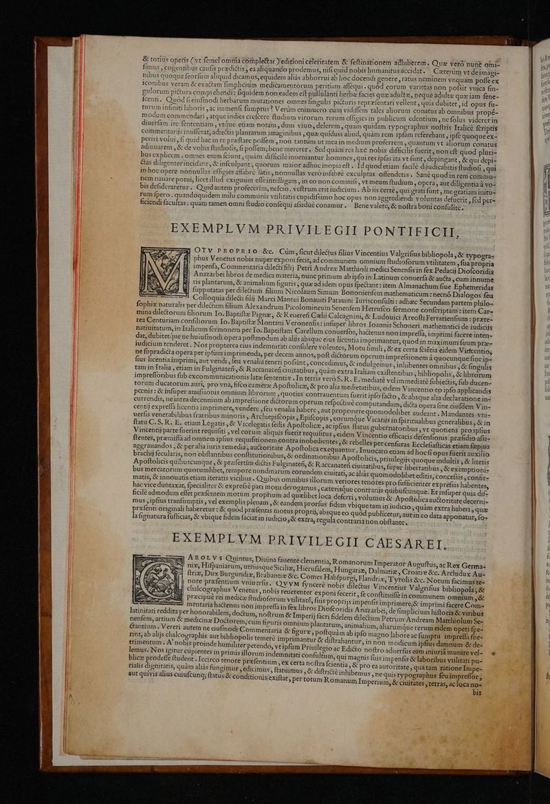 & totius operís ( vt femel omhiá comple&r ) editioni celeritatem & fefiinationem adhiberem ; Que veró nunc omi- fimus , cogentibus caufis przedi&üis , ea aliquando prodemus, nifi quid nobis humanitus accidat. Caterüm yt deimagi- nibus quoque feorfum aliquid dicamus, equidem aliàs abhorrui ab hoc docendi genere , ratus neminem vnquam pofle ex iconibus veram & exactam fimplicium medicamentorum peritiam aflequi -quód eorum varietas non pofsit vnica fin- gulorum pi&ura comprehendi: (iquidem non eadem eft pullulanti herba: facies quz adultz, neque adulta: quz iam fene- Ícenti. Quod fi eiufmodi herbarum mutationes omnes fingulis pi&uris reprzfentari vellent, quis dubitet , id opus fu- turum infiniti laboris , ac immenfi fumptus? Verim enimucro cüm vidiffem tales aliorum conatus ab omnibus propé- modum commendari , atque indics crefcere ftudium virorum rcrum cfhigics in publicum edentium, nefolus viderer in diuerfàm irc fententiam , vtáuc etiam notam , dum viuo, delerem , quam quidam typographus noftris Tralicé fcriptis commentarijs inuflerat, adiectis plantarum imaginibus , quz quíduis aliud, quàm rem 1pfam referebant , ipfe quoque ex- periri volui, fi quid hac in re pracftare poflem , non tantüm ut mca in medium proferrem , quantum vt aliorum conatus adiuuarem , & de vobis ftudio(is, fi poffem; bene mererer. Sed quàm rcs haec nobis difficilis fuerit, non cft quod pluri- busexplicem . omnes enim Íciunt, quàm difficilé inueniantur homines , qui res ipfas ita vt Rp & qui depi- &as dilieenterincidant, & infculpant, quorum maior adhuc inopia eft - Id quod etiam facile diju icabitis ftudiofi , qui in hoc opere nónnullas cfbeies aflabre fatis, nonnullas vero infabre cxculptas offendctis. Sane quodin rem commu- nem nauare potui, licet illud cxiguum efle intelligam , in co non commifi , vtmeum ftudium » Opera , aut diligentia à vo- bis defidcraretur . Quidautem profecerim, nefcio . veftrum crit iudicium. Ab iis certé , qui grati funt , me gratiam initu- rum fpero . quandoquidem mihi communis vtilitatis cupidifsimo hoc opus nonaggrediendi voluntas defucrit , fcd per- ficiendi is eta : quam tamen omni ftudio confequi afsidué conamur. ^ Bene valete, & noftra boni confulitc. natiuitatum, in Italicum fcr dat, dubitetque ne huiufin iudicium tenderct , ne füpradicta opera fius licenti m exiftentibus, bibl $ Vero S. R. E. mediaté vcl fius re prefsis habentes, hac vice duntaxat, fpecialiter & ex infuper quia difz ficilé admodum eflet przfentem m &oritatedecerni- mus , ipfius tranfumptis , vel exe: quàm extra haberi , que lipid. originali haberetur: & autin co data apponatur, fo- afignatura fufliciat, & vbique fi t EXEMPLVM PRIVILEGII CAESAREI. AROLY s Quintüs, Diuina fauente clementia, Roma niz, Hifpaniarum, uttiu squeSiciliz, Hierufàl ftris, Dux Burgundie, Brabantis &c. nore prefentium vniuerfis. chalcographus V enetüs , nob przcipué rei medic penfis & laboribus vtilitati pu- entia , & pro ea autoritate »quatam rationeImpe- &é inhibemus, ne quis typographus feu impreffor; ; pertotum Romanum Imperium, & ciuitates terras, acloca no- bis