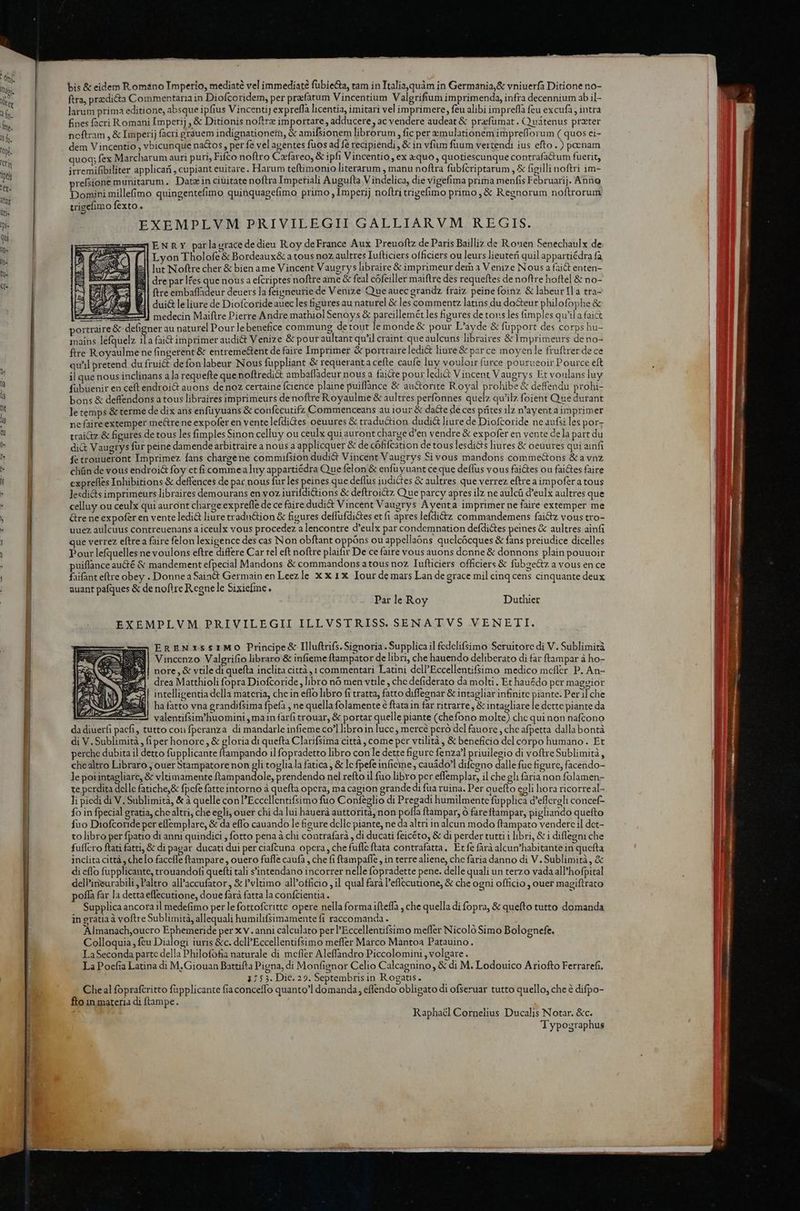 bis &amp; eidem Romano Imperio, mediate vel immediat? fübie&amp;a, tam in TItalia,quàm in Germania,&amp; vniuerfa Ditione no- ftra, predicta Commentaria in Diofcoridem, per prefatum Vincentium Valgrifium imprimenda, infra decennium ab il- larum prima editione, absque ipfius Vincenti] expreffa licentia, imitari vel imprimere, feu alibi imprefla feu excufa ; intra fines facri Romani Imperij , &amp; Ditionis noftre importare , adducere , ac vendere audeat &amp; prefuümat. Quátenus prater noftram , &amp; Imperij facri grauem indignationem, &amp; amifsionem librorum , fic per emulationem imprefforum ( quos ci- dem V incentio , vbicunque na&amp;os , per fe vel agentes fuos ad fe recipiendi, &amp; in vfum fuum vertendi ius efto.) poenam quoq; fex Marcharum auri puri, Fico noftro Cafareo, &amp; ipfi Vincentio ex xquo, quotiescunque co ntrafadtum fuerit, irremifibiliter applicari, cupiant euitare. Harum teftimonio literarum manu noftra fubfcriptarum , &amp; figilli noftri im- prefsione munitarum. Datz in ciuitate noftra Impetiali Augufta V indelica, die vigefima prima menfis Februarij. Anno Domini mille(imo quingentefimo quinquagefimo primo , Imperij noftri trigefimo primo ,&amp; Regnorum noftrorum uigefimo fexto. EXEMPLVM PRIVILEGII GALLIARVM REGIS. ENRY parlagracede dieu Roy deFrance Aux Preuoftz de Paris Bailliz de Rouen Senecbaulx de Lvon Tholofe &amp; Bordeaux&amp; a tous noz aultres Iufticiers officiers ou leurs lieuteri quil appartiédra fa lut Noftre cher &amp; bien ame Vincent Vaugrys libraire &amp; imprimeur dern a Venize Nous a fait enten- dre par lfes que nous a efcriptes noftre ame &amp; feal cófeiller maiflre des requeftes de noftre hoftel &amp; no- ftre obrdedi deuers la feigneurie de Venize Que auec grandz fraiz peinefoinz &amp; labeurlla tra- dui&amp; leliure de Diofcoride auec les figures au naturel &amp; les commentz latins du do&amp;eur philofophe &amp; ES medecin Maiftre Pierre Andre mathiol Senoys &amp; pareillemét les figures de tovs les fimples qu'il a fai&amp; portraire &amp; defigner au naturel Pour le benefice commung detout le monde &amp; pour L'ayde &amp; fupport des corps hu- mains lefquelz il a fai&amp; imprimer audi&amp;t Venize &amp; pour aultant qu'il craint que aulcuns libraires &amp;1 mprimeurs de no- ftre Royaulme ne fingerent &amp; entreme&amp;tent de faire Imprimer &amp; portraireledi&amp; liure&amp; par ce moyenle fruftrer de ce qu'il pretend du frui&amp; defonlabeur Nous fuppliant &amp; requeranta cefte caufe luy vouloir furce pourueoir Pource eft il que nous inclinans ala requefte que noftredi&amp; ambaffadeur nous a faite pour ledit Vincent Vaugrys Et voulans luy fübuenir en ceft endroi&amp; auons de noz certaine fcience plaine puiflance &amp; au&amp;orite Royal prohibe &amp; deffendu prohi- bons &amp; deffendons a tous libraires imprimeurs denoftre Royaulmie &amp; aultres perfonnes quelz qu'ilz foient Que durant letemps &amp; terme de dix ans enfuyuans &amp; confccutifz Commenceans au i0ur &amp; da&amp;e de ces prites ilz n'ayent aimprimer ne faireextemper mectre ne expofer en vente lefdiGes oeuures &amp; traduction dudi&amp; liure de Diofcoride ne aufsi les por- traitz &amp; figures de tous les fimples Sinon celluy ou ceulx qui auront charge d'en vendre &amp; expofer en vente dela part du di&amp; Vaugrys für peine damende arbitraire a nous a applicquer &amp; de cófifcation de tous lesdi&amp;ts liures &amp; oeuures qui ainfi fetrouueront Imprimez fans chargene commuifsion dudi&amp; Vincent Vaugrys Si vous mandons comme&amp;ons &amp; a vnz chün de vous endroi&amp; foy et fi commea luy appartiédra Que felon&amp; enfuyuant ceque deflus vous faites ou fai&amp;es faire exprefles Inhibitions &amp; deffences de par nous fur les peines que deflus iudictes &amp; aultres que verrez eftre a impofera tous lesdids imprimeurs libraires demourans en voz iurifdi&amp;ions &amp; deftroi&amp;z Que parcy apres ilz ne aulcü d'eulx aultres que celluy ou ceulx qui auront charge exprefle de ce faire dudi&amp; Vincent Vaugrys Ayenta imprimer ne faire extemper me Gre ne expofer en vente ledi&amp; liure tradn&amp;ion &amp; figures deffufdiGes etfi apres lefdi'z commandemens faictz vous tro- uuez aulcuus contreuenans a iceulx vous procedez a lencontre d'eulx par condemnation defdi&amp;tes peines &amp; aultres ainfi que verrez eftrea faire felon lexigence des cas Non obftant oppóns ou appellaóns quelcócques &amp; fans preiudice dicelles Pour lefquelles ne voulons eftre differe Car tel eft noftre plaifir De ce faire vous auons donne &amp; donnons plain pouuoir puiflfance au&amp;é &amp; mandement efpecial Mandons &amp; commandons atous noz Tufticiers officiers &amp; fübze&amp;tz a vous en ce faifant eftre obey . DonneaSaia&amp; Germain en Leezle xxix Iour de mars Lan de grace mil cinq cens cinquante deux auant pafques &amp; de noftre R.cgne le Sixiefinc. Par le Roy Dutlier EXEMPLVM PRIVILEGII ILLVSTRISS. SENATVS VENETI. EREN1st1MO0 Principe&amp; Illuftrifs.Sienoria . Supplicail fcdelifsimo Sceruitorc di V. Sublimità Vincenzo Valgrifio libraro &amp; infieme ftampator de libri, che hauendo deliberato di far ftampar à ho- 4| nore, &amp; vtile di quefta inclita città, 1 commentari Latini dell'Eccellentifsimo medico mcfler. P. An- mW! drea Matthioli fopra Diofcoride, libro nó men vtile , chc defiderato da molti. Et hauédo pcr maggior Hiaren IAE E : une Wo EM S il intelligentia della materia, che in effo libro fi tratta, fatto diffegnar &amp; intagliar infinite ebd Per ilche ha fatto vna grandifsima fpefa , ne quella folamente 6 ftata in far ritrarre , 8 intagliare le dctte piante da valentifsim'huomini , main farfi trouar, &amp; portar quelle piante (chefono molte) chc qui non nafcono da diuerfi pacfi, tutto con fperanza di mandarle infieme co'l libro in lucc ; mercé peró dcl fauore , che afpetta dalla bontà di V. Sublimità , (iper honorc , &amp; gloria di quefta Clarifsima città , come per vtilità , &amp; beneficio del corpo humano. Et perche dubita il detto fupplicante ftampando il fopradetto libro coule dette figure fenza'l priuilegio di voftreSublimità , chealtro Libraro , ouer Stampatorenon gli toglia la fatica , &amp; le fpefe infine , cauádo'l difceno dalle fuc figure, facendo- le poiintagliare, &amp; vltimamente ftampandole, prendendo nel refto il fuo libro per effemplar, il che gli farianon folamen- te perdita delle fatiche,&amp; fpcfe fatte intorno à quefta opera, ma cagion grande di fua ruina. Per quefto egli hora ricorreal- Ji piedi di V. Sublimita, &amp; à quelle con 'Eccellentifsimo fuo Confeglio di Pregadi humilmente fupplica d'effcreli concef- fo in fpecial gratia, che altri, che egli, ouer chi da lui hauerà auttorità, non pota ftampar, o fareftampar, pigliando quefto fuo Diofcoride pcr eflemplarc, &amp; da effo cauando le figure dclle piante, ne da altri in alcun modo ftampato venderc il det- to libro per fpatio di anni quindici , fotto pena à chi contrafarà , di ducati feicéto, &amp; di perder tutti i libri, &amp; i diflegni che fuffcro ftati fatti, &amp; di pagar ducati dui per ciaftuna opera, che fufle ftata contrafatta,. Et fe farà alcun'habitante in quefta inclita città , chelo faccfle ftampare , ouero fufle caufa , che fi ftampaffe , in terre aliene, che faria danno di V. Sublimità , &amp; di cfIo fupplicante, trouandofi quefti tali s'intendano incorrer nelle fopradette pene. delle quali un terzo vada all'hofpital dell'irieurabili , altro all'accufator , &amp; vltimo all'officio ,il qual farà l'eflecutione, &amp; che ogni officio , ouer magiftrato poffa far la detta effecutione, doue farà fatta la confcientia. : H Supplica ancora 1l medefimo per le fottofcritte opere nella forma ifteffa , che quella di fopra, &amp; quefto tutto domanda in gratia à voftre Sublimità, allequali humilifsimamente fi raccomanda. ; T Almanach,oucro Ephemeride per x v . anni calculato per l'Eccellentifsimo mefler Nicoló Simo Bolognefe. Colloquia, feu Dialogi iuris &amp;c. dcll'Eccellentifsimo meffer Marco Mantoa Patauino. LaSeconda partc della Philofofia naturale di mefier Aleffandro Piccolomini , volgare . La Poefia Latina di M.Giouan Battifta Pigna, di Monfignor Celio Calcagnino, € di M. Lodouico Ariofto Ferrarefi. 1755. Dic. 29. Septembrisin Rogatis. Cheal foprafcritto füpplicante fiaconceffo quanto'l domanda, effendo obligato di ofseruar tutto quello, che é difpo- fto in materia di ftampe. Raphacl Cornelius Ducalis Notar. &amp;c. Typographus