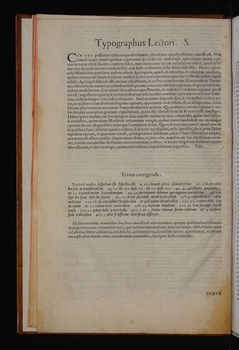 (s x ox poffumus id facere quod volumus, id velimus quod pofsimus, neceffe eft. Non |, temeré neque inepté quidem cogor nunc ijs verbis uti. nam fi €go,quiomnem meam ope- ram in tuum vfum libenter conferre foleo , non vterer nunctecum excufatione officij, quod mihi maxima de caufà intermittendum füit, eiüs fa&amp;i confcientia mihi iniucunda effet. Huius operis calci Matthiolus preclarus author adiecit Apologiam , qua feab erroribus &amp; calumnijs vindicat, quibus notatur ab Amato Lufitano medico in fuis enarrationibus, quas ille in Diofcoridem nuper edidit. Apologize fubinde idé attexuit obie&amp;iones, in quibus contrà errata illius patefacit. Vtrün- que libentifsimo animo excudendum füfceperam, ratus rem tibi non ingratam, neque prorfus in- utilem me fa&amp;urum. Cur autemid modó non przftiterim, in caufa fuit ( vt dicam ingenue quod rcs eft) anguftià temporis, &amp; rerum noftrarum infirma fatis conditio : quarum vt rationem habe- rem, nullum tempus erat nobis reliquum. Sané maximas impenfas feci, &amp; vix noftris viribus pa- res, ex quibus vt iam fructum aliquem caperem, opportunü valde vifum eft ex ufuque meo, hunc librum ad proximum mercatum Francofordienfem mittere. Qua przterea ratione celerius à no- bis fatisfict exterarum gentium expectationi , quam illis librum hunc de fe concitaffe intelligo. Habes igitur caufam, cur hoc tempore fatis angufto maluerim meis commodis, quàm tu vtilita- ti confulere, quàm etiam Matthioli voluntatem exequi , quibus tamen iandudum me meamque operam dicaui : id quod feci vtriusque humanitate fretus . Quare fi nunc non potui ( quod non ab re prz-fatus fum ) id facere quod volebam, fi id uolui quod potui, mihi ignofcas, abs te peto. Dabo equidem operam, vt que nunc remifi , quàm primüm abfoluam , adeo vt huic libro etiam empto, cacommode affuere pofsis . Atque etiam adnitar, vt plura alia, quz fcio uir hic clarifsimus exor- nat, à nobis excudantur. In fümma non committam pofthac, vt meam diligétiam defideres: quin- imo cfficiam, vt me tuz magis, quam mez vtilitatis cupidifsimum cognofcas. — Vale. Errata corrigenda. Pagina 8. uerfi c. fufpettum effe. füfpectuseffe ^ o. 27. clematis altera. clematis prima — 16. 2. in arundini- buc fati. in avundinctis fati. 24. 2 $. lib. xax. cpifl. v1. lib. vx. epifl. 11. - 4o. 41. perfimiles. perfimilis - €7' $ 3. Faciendi modus Faciendimodum |— 44. 4.9. per vegiones defertur. per regiones nondefertur ..— 48. 1.9- Sifer bis fatus. Sifer bis feritur — $1. 20. dcinde facculum. deinde in facculum ^ 1 58.4. capite fecundo. capite undecimo — 195.28. C7 anteipfim Theophrastus | ez poftipfum Theophradus | 21 $3.3 0. d catorabido dca nerabido C7 s$5.carnesdure carnisdure /— 278. 5 g.depotum. depofitum. | 3 00. 21. banc decaufa. bac de cdufa 3 go.g 2. pario bello paruo bulbo 401. 2.€7 3. femine vebrtam. femine refertam. €7. 4. Amferoz fiam Ambroflan — 48 2. 7. inter fe differant. inter fe nou differant . ! | Ex his erroribus nonnullos hocloco neccffarió adnotauimus , quippe quódauthoris fenten- tiam peruerterent. nonnullos veró , qui verbum immutabant, latinitatemque offendebant vnius velalterius literz additione, aut defectu , aut mutatione, ca tantüm ratione appofuimus , vt eorum exemplo alios fimiles inter, excudendum commiflos , benignus lector emendet.