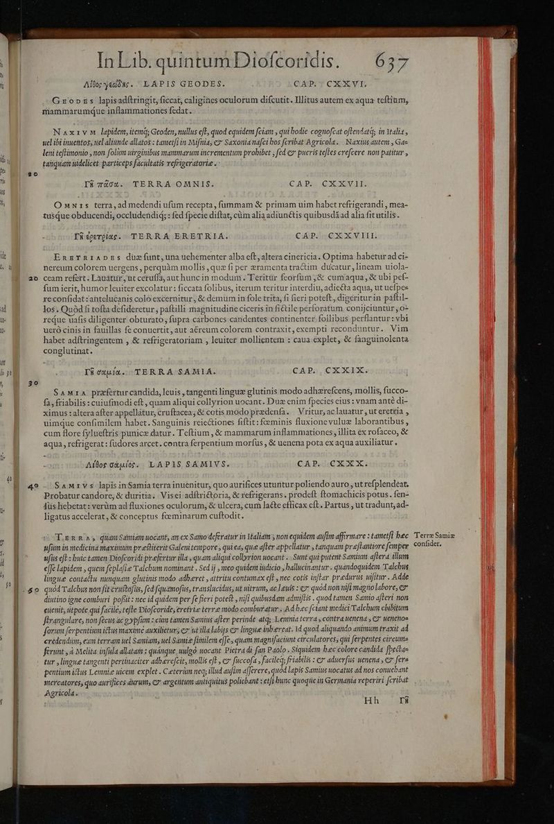 il I ad NI Ils TN i^ à N P | ' ] 20 E üt N i ET l 30 | fi | 4 jJ (à U jh il h 0 PE. I In Lib. quintum Diofcoridis. Alto;yedóac. LAPIS GEODES. CAP. CXXVI. Gropnpzs lapisadfítringit, ficat, caligines oculorum difcutit. Illitus autem ex aqua teftium, mammarumque inflammationes fedat. Naxivm lapidem, itemq; Geoden, nullus efl, quod equidem fciam , qui bodie cognofcat oflendatq; in Ytali , ucl ibi inuentos, uel aliunde allatos : tametfi in Mifntia, e? Saxonia nafci bos fcribat Agricola. Naxtius autem , Ga- leni teflimonio , non folium uiroinibus mammarum incrementum probibet ; fed e» pueris teles crefcere non patitur , taiquam uidelicet particeps facultatis refrigeratorie . I8 74X04. TERRA OMNIS. CAP. CXXVII. OnNurs terra, ad medendi ufum recepta , fummam &amp; primam uim habet refrigerandi , mea- tusQue obducendi, occludendid; : fed fpecie diftat, cüm alia adiunctis quibusdáad alia fit utilis. Tüéoeerpitg. TERRA ERETRIA. CAP. CXXVIII. EnzTRrIiADzEs duzefíunt,una uehementer alba eft, altera cinericia. Optima habetur ad ci- nereum colorem uergens , perquàm mollis , quz fi per &amp;ramenta tractim ducatur, lineam uiola- ceam refert : Lauátur , ut ceruffa, aut hunc in modum. Teritür feorfüum ;&amp; cumaqua, &amp; ubi pef- fum ierit, humor leuiter excolatur : ficcata folibus, iterum teritur interdiu, adiecta aqua, ut uefpe- reconfidat :antelucanis colo excernitur, &amp; demum in fole trita, fi fieri poteft, digeritur in paftil- los. Quód fi tofta defideretur , paftilli magnitudine ciceris in fiétile perforatum conijciuntur , 0- redue uafis diligenter obturato, fupra carbones candentes continenter follibus perflantur: vbi ueró cinis in fauillas fe conuertit, aut aéreum colorem contraxit,exempti reconduntur. Vim habet adftringentem , &amp; refrigeratoriam , leuiter mollientem : caua explet, &amp; fanguinolenta conglutinat. CAP.,CXXIX. I6üowuit. TERRA SAMIA. SaMrA praefertur candida, leuis , tangenti linguz glutinis modo adhzrefcens, mollis, fucco- fa, friabilis : cuiufmodi eft, quam aliqui collyrion uocant. Duz enim fpecies eius : vnam anté di- ximus : altera after appellátur, cruftacea; &amp; cotis modo predenfa. | Vritur, ac lauatur , ut eretria , uimque confimilem habet. Sanguinis reic&amp;tiones fiftit: foeminis fluxionevuluz laborantibus, cum flore fylueftris punicz datur. Teftium , &amp; mammarum inflammationces, illita ex rofaceo, &amp; aqua, refrigerat: fudores arcet. contra ferpentium morfus , &amp; uenena pota ex aqua auxiliatur. Aloe oXulor.. LAPIS SAMIVS. CAP. CXXX. SAMrV s lapis inSamia terra inuenitur, quo aurifices utuntur poliendo auro , ut refplendeat. Probatur candore, &amp; duritia. Visei adíftri&amp;toria, &amp; refrigerans. prodeft ftomachicis potus. fen- Aüs hebetat: verüm ad fluxiones oculorum, &amp; ulcera, cum lacte efficax cft. Partus , ut tradunt, ad- ligatus accelerat, &amp; conceptus foeminarum cuftodit. T gn Rs qiiam Sdmiam uocant, an cx Saito deferatur in Ytaliam y non equidem auftm affirmare : tametfi bec ufi in medicina maximum preiterit Galenitentpore , qui ea, que after appellatur , tanquam praLantiore femper ufis efl : buic tanen Diofcoridi prefertur illa , quam aliqui collyrion uocant ... Sunt qui putent Samium aftera. illum effe lapidem , quem feplafi.e T'alcbum nominant . Sed ij , meo quidem itdicio j ballucinantur . quandoquidem Talchwu lingue contattu nunquam glutinis modo adbevet , attritu contumax efe , nec cotis inflar pradurus uifituv . Adde quod Talcbus non fit cvustofus, fed fquamofüs, translucidus, ut uitrum, ac leuis : e» quod uon nifi magno labore, cz diutino igne comburi poflit: nec id quidem per fe fieri poteft , nifi quibusdam admiftis . quod tamen. Samio afteri non eüenit, titpote qui facile, tefte Diofcorides eretris terre modo comburatur . Ad bec [ciant medici Talchum ebibitum forum ferpentium ictus maxime auxilietur; ez ut illa labijs e lingue inbzercat. 1d quod aliquando animum traxit ad credendum, eum tervam uel Samiams uel Samize fimilem e[Je., quam magnifaciunt circulatores; qui ferpentes circume ferunt , à Melita infula allatam : quánque uulgo uocatit. Pietra di fan Paolo. Siquidem bec colore candida fbectae tur , lingue tangenti pertinaciter adberefcit, mollis eft , e fuccofa , faciled; friabilis : ez aduerfus uenena , e fera pentium ius Lerinie uicem explet . Ceterim neq; illud aufm a[Jerere, quód lapis Samius uocatus ad nos conuebant mercatores, quo aurifices durum, c argentum antiquitus policbant : et/i bunc quoque in Germania reperiri fcribat Agricola. pulo Hh rü Terre Samie confider. ^ S RN cS ar eq ai enirn Rete delirio