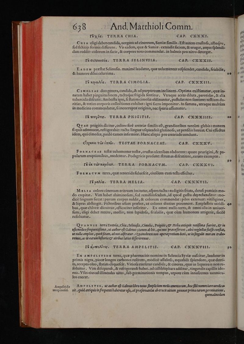 jr Iüxí4. TERRA CHIA. CEAP..:CSoX XI. Eat Cuia cligidebet candida, uergens ad cinereum, Samiz fimilis . Eft autem cruftofa, albadne, | 4 fed fi&amp;itijs formis differens. Vis eadem, que &amp; Samiz. extendit faciem, &amp; erugat, atque fplendi- | M dam reddit: colorem in facie, &amp; corpore toto commendat. in balneis pro nitro deterget. B ^ : ij | M I8ocAmowcíug. TERRA SELINVSIA. CÁP. CXXXII. |  | ( EspzM przflatSelinufia. maximé laudatur, que uehementer refplendet , candida , friabilis ; | B &amp; humore dilui cclerrima. TS TL wit i | | | [4 xi4oÀ'v. TERRÁ CIMOLIA. CÁP. CXXXIII. 9 oh 1 CiMorraz duogenera, candida, &amp; ad purpureum inclinans. Optima exiftimatur , que in- | natam habet pinguitudinem , tactuque frigida fentitur. Vtraque aceto diluta, parotidas , &amp; alia | tubercula difcutit. Ambufta igni, fi ftatim cimolia oblinantur, puftulas non fentient: teftium du- a ritias, &amp; totius corporis collectiones cohibet : igni facro imponitur. In fumma , utraque multüm B in medicina commendatur, fi incorrupte originis, nec fpuriaaffumatur. pm I5«6 zWyrri£. TERRA PNIGITIS. CAP. CXXXIIIL. a0 [9 Qv 4x. pnigitis dicitur,colorc feré eretriz fimilis eft, grandioribus tantüm glebis: manum | À fi quis admoueat, refrigerabit: ta&amp;u linguz ufqueadeó glutinofà , ut penfilis hzreat. Cui effcé&amp;tus E mi idem, qui cimoliz, pauló tamen infirmior. Hancaliqui pro eretriadeuendunt. NES tor O'spaxu Tà) Im!3). TESTAE FORNACEAE. CAP. CXXXV. ay Wi ua 2 FonwAczag tefiz uchementertofte ,cruftas ulceribus obducunt: quare prurigini,&amp; pa- a 2M pularum eruptionibus , medentur. Podagricis profunt: ftrumas difcutiünt, cerato exempta. | 1 : 39 ! E [ rá ex TG) xaulioV.. TERRA. FORNACVM. CAP. CXXXVI. |o FonNAcvM terra,quz retorrida fuluefcit, ciufdem cum tefta effe&amp;us. Ü id TE MAX. TERRÁA MELIA. CAP. CXXXVI1I. UU M g114 colorecinercam eritream imitatur, afpera tactu : ea digitis friata, derafi pumicis mo- Ls do crepitat. Vim habet aluminofàm , fed remifsiufculam ,id quod guftu deprehenditur: mo- dice linguam ficcat: purum corpus reddit, &amp; colorem commendat: pilos extenuat: vitiligines, &amp; lepras abftergit. Pictoribus ufum prebet, ut colores diutius perennent. Emplaftris uiridi- 4o bus,quz chlorz dicuntur, efficaciterinferitur. Ex omni meliaterra; &amp; omnialiain uniuer- fum, eligi debet recens, mollis, non lapidofa, friabilis, quz cüm humorem attigerit, facile refoluatur. Qvauvrs terraEretria, Chia , Selinufia , Cinolia , Pnigitis e» Melia antiquis notiftme fuerint , ez in ufi medico feequentiffime , ut author eft Galenus ; tamen ab bis , quitios prece[Jerunt , adco neglectas fuiffe conftat, ut nulla amplius , quod fciam, ad nos adferatur . Q amobrem non. operepretium duxi , ut in fingulis moram trahes remus, ac de earum biftoria c7 uiribus latius differeremus . Ti XwctAir. TERRA AMPELITIS. CAP. CXXXVIII. go | Ex AMPELITIDE terra, que pharmacitis nominein Seleucia Syri nafcitur , laudatur in primis nigra, picez longos carbones referens , modicé affulofa , equabili fplendore, quz detri- ta; accepto oleo , ftatim eliquefcit. Vitiofa cenfetur candida, &amp; cinerea , quz in liquorem non re- foluitur. Vim difsipandi , &amp; refrigerandi habet. ad calliblephara additur , tingendis capillis ido- nea. Víus eiusad illinendas uites , fub eerminationis tempus , utpote cüm innafcentes uermicu- los enecet. | Ampeliids — AMPELzTIS, Mautbor eff Galenuslibro nono finplicium medicamentorum ,boc fibi nomen iure uendicae terreconfid. — tit , quod antiquis in frequenti baberetur ufu, ad preferuandas ab erucis uitium gemmas prima earum germinatione , quemadmodum