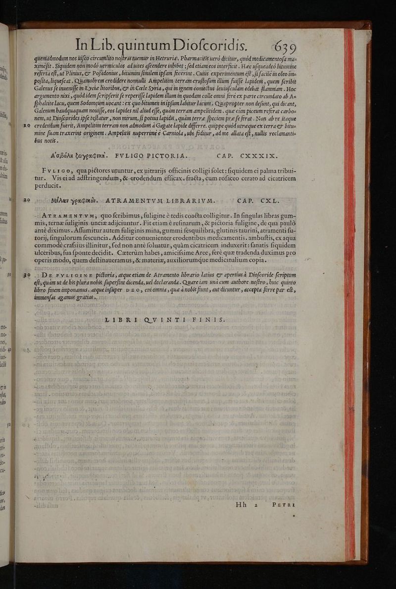 20 In Lib. quintumDiofcoridis. — 4639 qitemadmodum nos fco circumlito noftras tuemur in Hetruria, Pharmacifís uerà dicitur, quod medicamentofa ma- ximeit . Siquidem non modo uermiculos ad uites afcendere inbibet ; fed etiam eos interficit . Heec ufqueadeo bitumine referta e[L, ut Plinius, c7 Pofsidonius , bitumini fimilem ipfam fecerint . Cuiis experimentum eft, fi facile in oleo im- polita, liquefcat . Quamobrem credidere nonnulli Ampelitim. terram cvuftofum illum fuiffe lapidem , quem fcribit Galenus fe inuenifJc in. Xycie litoribus, e? in Coele Syria , qui in ignem coniectus leuiufculam edebat flammam . Hoc argumento nixi , quód idem fcvipferit fe reperiffe lapidem illum in quodam colle otii fere ex parte circundato ab A fphaltite lacu, quem Sodomcum uocant : ex quo bitumen in ipfum labitur lacum . Quapropter non defunt, qui dicant, Galenum baudquaquam nouifJe, cos lapides nil aliud effe, quàm terram ampelitidem . que cám picewm referat carbo- nent, ut Diofcorides ipfe tefLatur non mirum, i potius lapidis , quàm terree fpeciem pr. fe ferat . Non. ab ve itaque credendum fuerit, Avpelitim terram non admodum 4 Gagate lapide differre. quippe quod utreque ex terrae bitu- mine fuam traxerint originem . Ampelitis nuperrime e Carniola , ubi foditur , ad me allata eft , nullis reclamanti- bus notis . A'coAs toyexdm. FVLIGO PICTORIA. CS Dao XE I. Fvrrco, quapictores utuntur , ex uitrarijs officinis colligi folet: fiquidem ei palma tribui- tur. Viseiad adftringendum, &amp; erodendum efficax. fraéta , cum rofaceo cerato ad cicatricem perducit. ' MÉAay yea dIkO. -ATRAMENTVM LIBRARIVM. UP TUNdg. ATRAMENT VM; quofcribimus fuligine tedis coacta colligitur. In fingulas libras gum- mis, terna fuliginis unciz adijciuntur. Fit etiam e refinarum , &amp; pictoria fuligine, de qua pauló anté diximus. Affumitur autem fuliginis mina, gummi fésquilibra, glutinis taurini, atramenti fu- torij, fingulorum fescuncia. Additur conuenienter erodentibus medicamentis. ambuftis, ex aqua commode crafsius illinitur , fed non anté foluatur , quàm cicatricem induxerit: fanatis fiquidem ulceribus, fua fponte decidit. Caterüm habes , amicifsime Arce, feré qux tradenda duximus pro operis modo, quem deftinaueramus , &amp; materi, auxiliorumque medicinalium copia. Dz rvrrGawE pidoria, atque etiam de Atramento librario latius e» apertius à Diofcoride fcriptum eft; quàm ut de bis plura nobis. faperfint dicenda, uel declaranda . Quare iam unacum. authore noftro , buic quinto libro finem iiponamus .. atque infuper p. B o , cul omnia , que a nobis fiunt , aut dicuntur , accepta ferre par. e$, immen(as agamus gratias ». LIBRI QVINTI- EINIS. A5 NOABÉROU vai AGSSANS nde s dt RS Rr tarta ten n