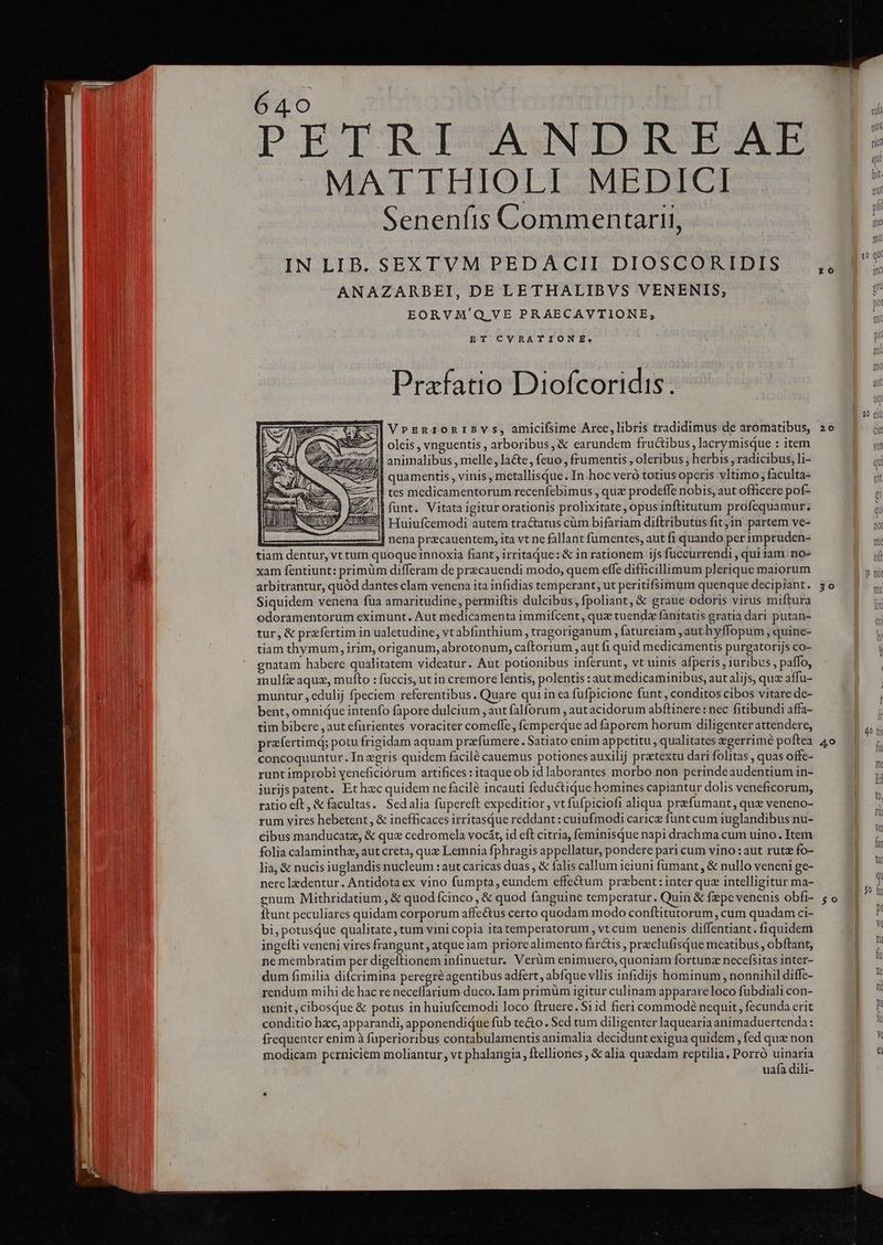 PETRISAUNDUIEAER -MATTHIOLI MEDICI Senenfis Commentarii, IN LIB. SEXTVM PEDACII DIOSCORIDIS ANAZARBEI, DELETHALIBVS VENENIS, EORVM'Q VE PRAECAVTIONE, ET CVRATIONE: Prafatio Diofcoridis. VrEnrzonIBYSs, amicifsime Arce,libris tradidimus de aromatibus, € | oleis ; vnguentis arboribus, &amp; earundem fructibus ; lacry misque ; item £2 977 animalibus , melle, la&amp;e, feuo , frumentis , oleribus , herbis , radicibus, li- | quamentis , vinis, mctallisQue. In hoc veró totius operis vltimo; faculta- Il tes medicamentorum recenfebimus , quz prodeffe nobis, aut officere pof- ; | | funt. Vitata igitur orationis prolixitate, opus inftitutum profequamur. P ATUNIUNI ETuiufcemodi autem tra&amp;tatus cüm bifariam diftributus fit jin partem ve- x nena pracauentem, ita vt ne fallant fumentes, aut fi quando per impruden- tiam dentur, vt tum quoque innoxia fiant, irritaqQue: &amp; in rationem ijs füccurrendi , qui iam. no- xam fentiunt: primüm differam de precauendi modo, quem effe difficillimum plerique maiorum arbitrantur, quód dantes clam venena ita infidias temperant, ut peritifsimum quenque decipiant. Siquidem venena fua amaritudine, permiftis dulcibus, fpoliant, &amp; graue odoris virus miftura odoramentorum eximunt. Aut medicamenta immifcent , quz tuenda fanitatis gratia dari putan- tur, &amp; praefertim in ualetudine, vtabfinthium , tragoriganum , fatureiam authyffopum , quine- tiam thymum, irim, origanum, abrotonum, caftorium , aut fi quid medicamentis purgatorijs co- gnatam habere qualitatem videatur. Aut potionibus inferunt, vt uinis afperis, iuribus, paffo, inulfz aquz, mufto : fuccis, ut in cremore lentis, polentis : aut medicaminibus, aut alijs, quz affu- muntur , edulij fpeciem referentibus. Quare qui in ca fufpicione funt, conditos cibos vitare de- bent, omnique intenfo fapore dulcium , aut falforum , aut acidorum abftinere: nec fitibundi affa- tim bibere ,aut efurientes voraciter comeffe, femperque ad faporem horum diligenter attendere, prafertimd; potu frigidam aquam prafumere. Satiato enim appetitu , qualitates egerrimé poftea concoquuntur. In zgris quidem facilé cauemus potiones auxilij pratextu dari folitas , quas offe- runt improbi yeneficiórum artifices : itaque ob idlaborantes morbo non perindeaudentium in- iurijs patent. Et hec quidem ne facilé incauti feductique homines capiantur dolis veneficorum, ratio eft, &amp; facultas. Sedalia fupereft expeditior , vt fufpiciofi aliqua prefumant, quz veneno- rum vires hebetent , &amp; inefficaces irritasque reddant : cuiufmodi caricz funt cum iuglandibus nu- cibus manducatz, &amp; qux cedromela vocát, id eft citria, feminisque napi drachma cum uino. Item folia calaminthz, aut creta, que Lemnia fphragis appellatur, pondere pari cum vino : aut rutz fo- lia, &amp; nucis iuglandis nucleum : aut caricas duas , &amp; falis callum ieiuni fumant, &amp; nullo veneni ge- nere lzdentur, Antidota ex vino fumpta, eundem effectum przbent: inter quz intelligitur ma- gnum Mithridatium , &amp; quod fcinco , &amp; quod fanguine temperatur. Quin &amp; fepe venenis obfi- itunt peculiares quidam corporum affe&amp;tus certo quodam modo conftitutorum, cum quadam ci- bi, potusQue qualitate, tum vini copia itatemperatorum , vt cum uenenis diffentiant. fiquidem ingefti veneni vires frangunt, atque iam priorealimento far&amp;is , preclufisque mcatibus , obftant, ne membratim per digeftionem infinuetur. Verüm enimuero, quoniam fortunz necefsitas inter- dum fimilia difcrimina peregre agentibus adfert, abfque vllis infidijs hominum, nonnihil diffe- rendum mihi de hac re neceffarium duco. Iam primüm igitur culinam apparareloco fübdiali con- uenit,cibosqQue &amp; potus in huiufcemodi loco ftruere. S11d fieri commodé nequit, fecunda crit conditio hzc, apparandi, apponendique füb tecto. Sed tum diligenter laquearia animaduertenda : frequenter enim à fuperioribus contabulamentis animalia decidunt exigua quidem , fed que non modicam perniciem moliantur , vt phalangia , ftelliones , &amp; alia quedam reptilia, Porró uinaria uafa dili- 10 z0 20 30 | y0 $0 Yd