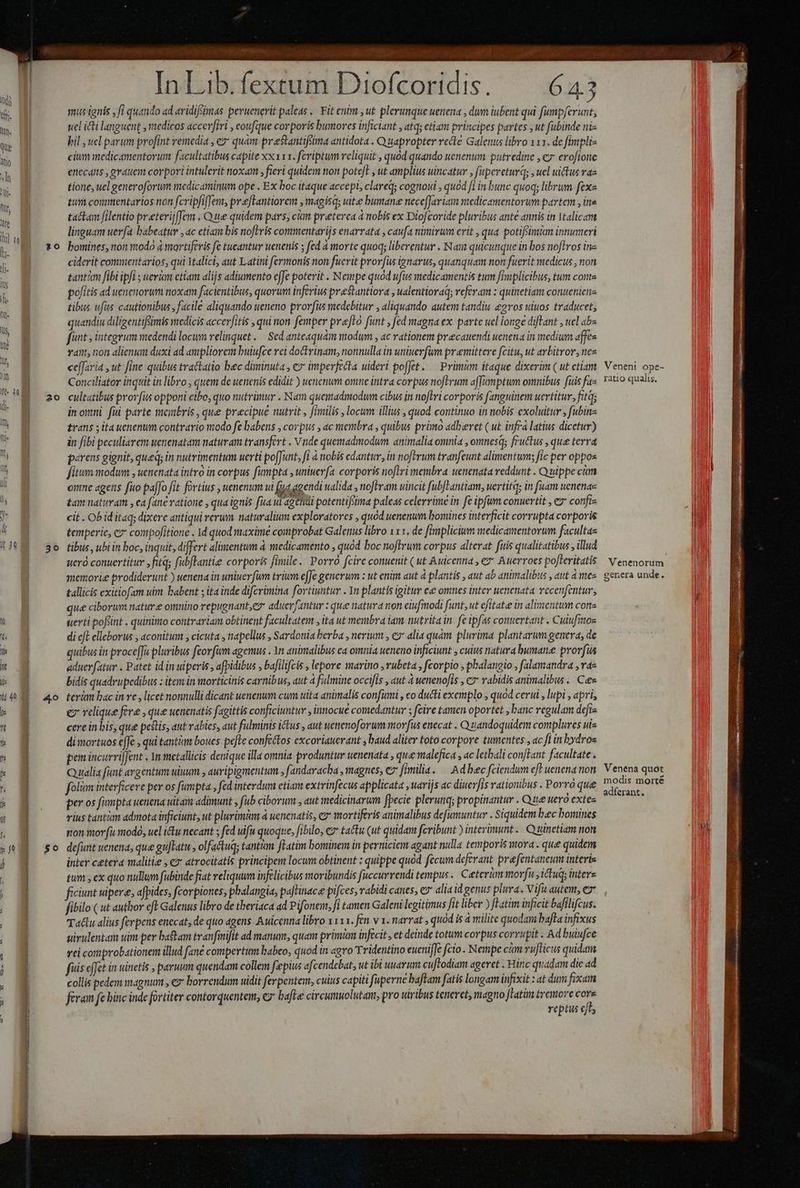 MÀ À——— DÀ $— À— — ÓÁ MU À € — 20 20 Ed ES Inddiiciduisdo ofcoridis | 6.4.3 mis ignis , ff quando ad eridifsimas peruenerit paleas « Fit enim , ut plerumque uenena , dum iubent qui fumpferunt, uel icti languent , vaedicos accerfiri , eoufque corporis bumorcs inficiant , atq; ctiam principes partes , ut fubinde ni- bil , uel parum profint vemedia , ez quam prestantifsima antidota . Q uapropter recte Galenus libro 111. de fimpliz cium medicamentorum facultatibus capite xx xxa. fcriptum reliquit , quód quando uenenum putredine , € erofione enecans , erauem corpori intulerit noxam ; fieri quidem non potefl , ut amplius uincatur , fupereturq; , uel uictus vae tione, uel generoforum medicaminum ope . Ex boc itaque accepi, clare; cognoui , quod fi in bunc quoq; librum fexa tum conmentartos non fcripfi[Tem, prefLantiorem , magisqs uite bumane nece[Jariam medicamentorum partem , itis ta&amp;tam filentio preterijffem . Que quidem pars, cn preterea à nobis ex Diofcoride pluribus ante annis in Mtalicam linguam uer(a babeatur ,ac etiam bis noftris commentarijs enarrata , caufa mmirum erit , qua potifsimum innumeri bomines, non modo à mortifevis fe tueantur uenenis ; fed à morte quoq; liberentur . Nam quicunque in bos noflros in ciderit commentarios, qui Italici, aut Latini fermonis non fuerit prorfis ignarus, quanquam non fuerit medicus , non tantàm fibi ipfi ; ueram etiam alijs adiumento effe poterit . Nempe quod ufis medicamentis tum fiplicibus, tum conte pofitis ad uenenorwum noxam facientibus, quorum inferius prestantiora , ualentioraq; referam : quinetiam conueniene tibus ufàs cautionibus , facile aliquando ueneno prorfus medebitur , aliquando autem tandiu. egvos uiuos traducet, quandiu diligentifimis medicis accer/itis , qui non femper prelo funt , fed magna ex. parte uel longe diftant , uel &amp;b« funt , integrum medendi locum relinquet. — Sed anteaquám modum , ac rationem precauendi uenena in medium affes vant, noti alienum duxi ad empliorem buiufce ei doCtrinam, nonnulla in uniuev(im promittere fcitu, ut arbitror, nez cefJaria , ut fine quibus tractatio bec diminuta , e imperfecta uideri pofJet. — Primum itaque dixerim ( ut ctiam Conciliator inquit in libro , quem de uenenis edidit ) uetienum omne intra corpus noftrum affamptum omnibus. fuis fas cultatibus prorfus opponi etbo, quo nutrimur . Nam quemadmodum cibus in noflri corporis fanguinem uertitur., fitq; in orti: füi parte meinbris , que precipue nutrit , [iilis , locum illius , quod continuo in nobis exoluitur , fubinz £rans ; ita uenenum contrario ntodo fe babens , corpus , ac membra , quibus primo adberet (ut infr latius dicetur) in fibi peculiarem uenenatam naturam transfert . Vnde quemadmodum animalia omnia , omnesq; fructus , que terra parens gignit, queq; in nutrimentum uerti poffunt, fi à nobis edantur., in noftrum tranfeunt alimentum fic per oppos fitum modum , uenenata intro in corpus fumpta , uniuerfa corporis noflri membra uenenata reddunt . Q uippe cim onne agens fuo paffo fit fortius , uenenum ui (jug agendi ualida , noferam uincit fub[Fantiam, uertitd; in fuam uenenaz £am naturam , ea fane vatione , qua ignis fua ui agenüi potentifsima paleas celerrime in fe ipfum conuertit , e confi cit . Ob id itaq; dixere antiqui verum naturalium exploratores , quód uenenum bomines interficit corrupta corporis temperie, c compofitione . 1d quod maxime comprobat Galenus libro 111. de fimplicium medicamentorum facultae tibus, ubi in boc, inquit, differt alimentum à medicamento , quod boc noftrum corpus alterat. fuis qualitatibus , illud ueró conuertitur ,fitq; fubfTantie corporis fimile. Porró fcire conuenit (ut Auicentia , e» Auerrocs poleritatis memorie prodiderunt ) uenena in uniuev fum trium efe generum : ut enim aut à plantis , aut ab animalibus , aut à mes tallicis exitiofam uim babent ; ita inde difcrimina fortiyntur . Yn plantis igitur ee omnes inter uenenata vecenfentur, que ciborum nature omnino repugnantes aduerfantur : que natura non eiufmodi funt, ut efitate in alimentum cons uerti poftint . quinimo contrariam obtinent facultatem , ita ut membra iam nutrita in. fe ipfas connertant . Culufitos di eft elleborus , aconitum , cicuta , napellus , Sardonia berba , nerium , ez alia quam plurima plantarum genera, de quibus in proceffu pluribus fzor fum agemus . 1n animalibus ea omnia ueneno inficiunt , culus natura humane prorfüs aduerfatur . Patet id in uiperis , afpidibus , bafilifcis , lepore marino ,rubeta , fcorpio , phalangio , falantandra , va- bidis quadrupedibus : item in morticinis carnibus, aut à fulmine occifis , aut à wenenofis , c7 rabidis animalibus. Caes terüm bac in ve , licet nonnulli dicant uenenum cum uita animalis confimi , eo ducti exemplo , quod cerui , lupi , apri, e relique fere , que uenenatis fagittis conficiuntur , innocue comedantur ; fcire tamen oportet , hanc regulam defis cere in bis, que pestis, aut rabies, aut fulminis ictus , aut uettienoforum morfus enecat . Quandoquidem complures uis dimortuos effe , qui tantim boues pefTe confcétos excoriauerant , haud aliter toto corpore tumentes , ac fi inbydros pon incurriffent . In metallicis denique illa omnia produntur uenenata , qua malefica , ac letbali conftant facultate . Qualia funt argentum uuum , auripigmentum s fandaracba , magnes, c fimilia. — Ad bec fciendum ef uenena non folim interficere per os fumpta , fed interdum etiam extrinfecus applicata ,uarijs ac diuerfis rationibus . Porro que per os fumpta uenena uitam adimunt , (ub ciborum , aut medicinarum fpecie plerunq; propinantur . Que uero extes vius tanti admota inficiunt, ut plurimi à uenenatis, ez mortiferis animalibus defumuntur . Siquidem bec bomines ton morfu modó, uel itu necant ; fed ulfu quoque, [ibilo, ez tactis (ut quidam fcribunt ) intcrinunt.. Quinetiam non defunt uenena, que gu[tatu , olfactuq; tantim fLatim bominem in perniciem agant nulla temporis mora. que quidem inter cetera malitie , ez atrocitatis principem locum obtinent : quippe quod fecum deferant prefentaneum interis tum , ex quo nullum fubinde fiat veliquum infelicibus moribundis fuccurrendi tempus. Ceterum morju , ctus intere ficiunt uipere, afpides, fcorpiones, phalangia, paftinace pifces, vabidi canes, e alia id genus plura. Vifu autem, ez fibilo ( ut author eft Galenus libro de theriaca ad Pifonem, fi tamen Galeni legitimus fit liber ) fLatim inficit bafilifcus. Taclu alius ferpens enecat, de quo agens. Auicenna libro x11. fen v x. narrat , quod is à milite quodam bata infixus uirulentam uim per batam tvanfiifit ad manum, quam primam infecit, et deinde totum corpus corrupit . Ad bulufce rei comprobationem illud fane compertum babeo, quod in agro Tridentino euenifJe fcio . Nempe cm vufticus quidam fuis effet in uitietis paruum quendam collem faepius afcendebat, ut ibi uuarum cuftodiam ageret . Hinc quadam die ad collis pedem magnum , eg: borrendum uidit ferpentent, culus capiti fuperne baflam fatis longam infixit : at durs fixam feram fe hinc inde fortiter contorquentem, e» bafLe circumuolutam, pro uiribus teneret, magno [latim tremore - | reptus eft, Veneni ope- ratio qualis. Venenorum genera unde. Venena quot modis morté adferant.