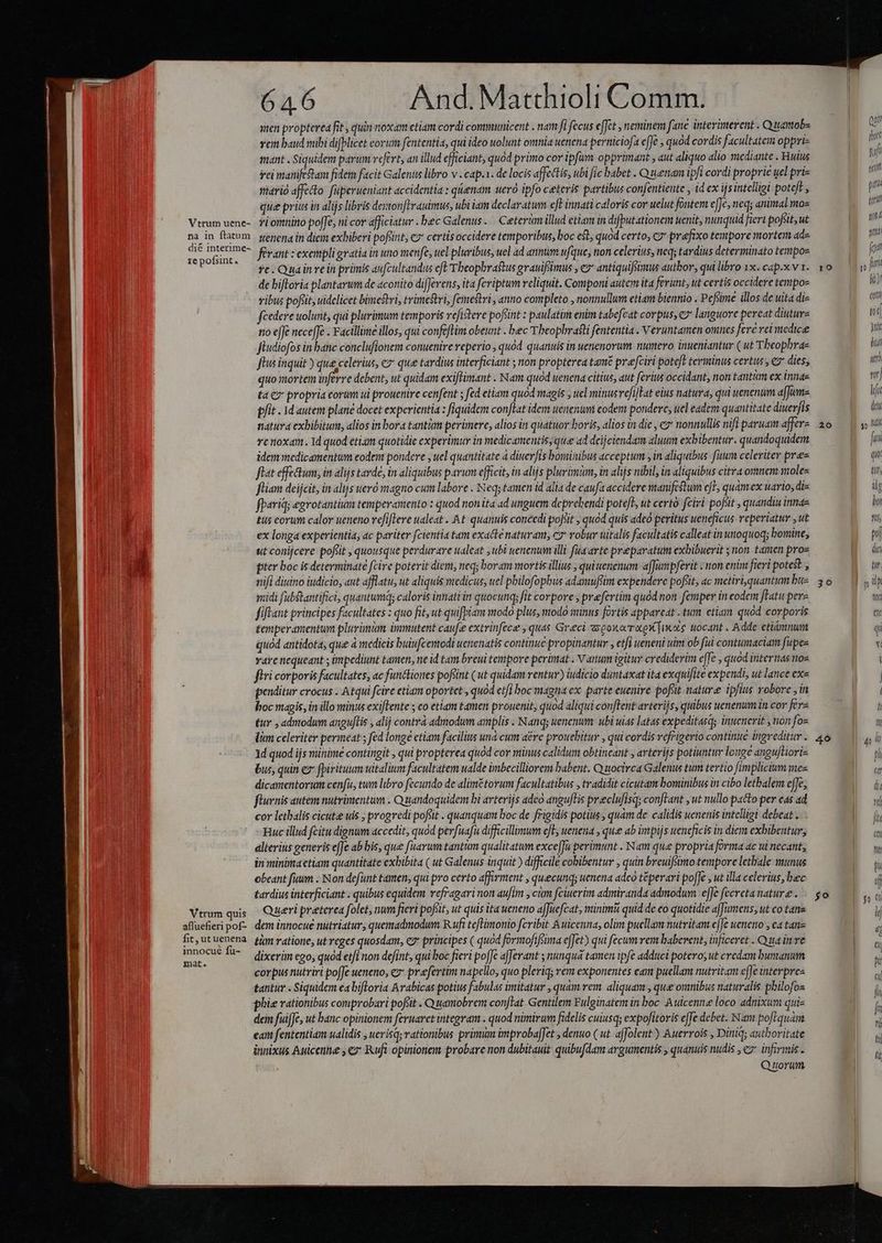 Vtrum uene- na in ftatum dié interime- te pofsint. Vtrum quis afluefieri pof- fit, ut uenena innocué fu- mat. 64.6 And. Matthioli Comm. nen propterea fit , quin noxam etiam cordi communicent . nam fi fecus effet neminem fane interimerent . Quamob- vem baud mibi difblicet eorum fententia, qui ideo uolunt omnia uenena perniciofa effe , quod cordis facultatem oppri- mant . Siquidem parum vefert, an illud efficiant, quód primo cor ipfum. opprimant , aut aliquo alio mediante . Huius rei manifedtam fidem facit Galenus libro v . cap.1. de locis affectis, ubi fic babet . Quenam ipfi cordi proprie uel pri- mario affecto: füperueniant accidentia : qienam ueró ipfo ceteris partibus confentiente , id ex ijs intelligi poteft , que priu in alijs libris dexvon irauimus, ubi iam declaratum eft innati caloris cor uelut fontem e|Je, neq; animal moz vi omnino poffe, ni cor afficiatur . bec Galenus .— Ceterim illud etiam in difputationem uenit, nunquid fieri pofiit, ut serena in diem exhiberi pofünt, cz certis occidere temporibus, boc e$t, quod certo, c7 prefixo tempore mortem ade férant : exempligratia in uno menfe, uel pluribus, uel ad annum ufque, non celerius, neq; tardius determinato tempos re. Quainre in primis aufcultandus cfl Theophrastus grauifimus , e antiquifstmus autbor, qui libro 1x.. cap.x v 1. de bifloria plantarum de aconito difJerens, ita fcriptum reliquit. Componi autem ita ferunt, ut certis occidere tempos vibus poflit, uidelicet bimestri, trimcftri, femestri, anno completo , nonnullum etiam biennio . Pefime illos de uita di- fcedere uolunt, qui plurimum temporis refistere pofint : paulatim enim tabefcat corpus, y languore pereat diuture no effe neceffe . Facillimme illos, qui confeflim obeunt . bec Theophratti fententia . Veruntamen omnes fere rei medicee füudiofos in banc conclufionem conuenire reperio , quód quanuis in wenenorum. numero inueniantur ( ut Tbeophrae flus inquit ) que celerius, € que tardius interficiant ; non propterea tame prefciri poteft terminus certus, e dies, quo Yiorten inferre debent, ut quidam exiftimant . Nam quod uenena citius, aut ferius occidant, non tantim ex innae ta y propria eorum ui prouenire cenfent ; fed etiam quód magis , uel minusvefillat eius natura, qui uenenum afJume pfit. id autem plane docet experientia : fiquidem con[Lat idem uenenum eodem pondere, uel eadem quantitate diuerfis natura exbibitum, alios in bora tantüm perümere, alios in quatuor horis, alios in die , e» nonnullis nifi paruam afferz re noxam. Id quod etiam quotidie experimur in medicamentis, que ad deijciendam aluum exhibentur. quandoquidem idem medicamentum eodem pondere , uel quantitate à diuerfis bominibus acceptum y in aliquibus. fium celeriter prez fiat effectum; in alijs tarde, in aliquibus parum efficit, in alijs pluvimum, in alijs nibil, in aliquibus citra omnem moles fliam deijcit, in alijs uero magno cum labore . Neq; tamen id alia de caufa accidere manifestum eje quamex uario, diz fpariq; egrotantium temperamento : quod non ita ad unguem deprehendi potefl, ut certó fcivi pofiit , quandiu inne tus eorum calor ueneno refiflere ualeat .. At quanuis concedi poJsit , quod quis adeo peritus ueneficus reperiatur , ut ex longa experientia, ac pariter fcientia tam exacte naturam, cy robur uitalis facultatis calleat in unoquoq; bomine, 10 20 pter boc is determinate fcire poterit diem, neq; boram mortis illius ; quitenenum a[Junpferit : non enim fieri potest , nifi ditino iudicio, aut afflatu, ut aliquis vaedicus, uel pbilofopbus adamuffim expendere pofsit, ac metiri.quantum bue midi fubstantifici, quantumq; caloris innatiin quocunq; fit corpore , prefertim quód non femper ineodem fHatu pere fiftant principes facultates : quo fit, ut quifpiam modo plus, modo minus fortis appareat . tum etiam quód corporis temperamentum plurimum immutent caufe extrinfece , quas Greci zxpoxorrxow]iwote tocant . Adde etiómnum quod antidota, que à medicis buiufcemodi uenenatis continue propinantur , etfi ueneni uim ob fu contumaciam fupee vare nequeant ; impediunt tamen, ne id tam breui tempore perümat . N anum igitur crediderim effe ; quod internas nos firi corporis facultates, ac functiones poftint (ut quidam ventur) iudicio duntaxat ita exquifite expendi, ut lance ex« peuditur crocus . Atqui fcire etiam oportet , quod etfi boc magna ex parte euenire: poft. nature ipfius robore ,in hoc magis, in illo minus exiftente ; co etiam tamen prouenit, quod aliqui conflent arterijs, quibus uenenum in cor fera &amp;ur , admodum anguftis , alij contra admodum amplis . Nanq; uenenum: ubi uias latas expeditasqs inuenerit , non foe lim celeriter permeat ; fed longe ctiam facilius und cum a&amp;re prouebitur , qui cordis vefrigerio continue ingreditur . 1d quod ijs minime contingit , qui propterea quód cor minus calidum obtineant , arterijs potiuntur louge angufHori- bus, quin e fpirituum witalium facultatem ualde imbecilliorem babent. Quocirca Galenus tum tertio fimplicium mez dicamentorum cenfi, tum libro fecundo de alimétorum facultatibus , tradidit cicutam bominibus in cibo letbalem effe, fluvnis autem nutrimentum . Quandoquidem bi avterijs adeo angufTis preclufisq; conjtant , ut nullo pacto-per eas ad cor letbalis cicutee uis , progredi pofsit . quanquam boc de frigidis potius , quam de. calidis uenenis intelligi debeat... Huc illud fcitu dignum accedit, quod perfuafu difficillimum eft; uenena , que ab impijs uencficis in diem exbibentur, alterits generis effe ab bis, que fuarum tantim qualitatum exce[Ja perimunt . Nam que propria forma ac tu necant, in minima ctiam quantitate exbibita ( ut Galenus inquit ) difficile cobibentur , quin breuiffimo tempore letbale munus obeant füum . Non defunt tamen, qui pro certo affirment , quecunq; uenena adeo téperari poffe , ut illa celerius, bec tardius interficiant . quibus equidem vefragari non aufim , cim fciuerim admiranda admodum, effe fecreta nature . Queri preterea folet, num fieri pofsit, ut quis ita ueneno affuefcat, minimi quid de eo quotidie affumens; ut co tans dem innocué nutriatur, quemadmodum. Rufi teflimonio feribit Auicenna, olim puellam nutritam c|Je ueneno , ca tane tám ratione, ut reges quosdam, ez principes ( quod formofiféima effet) qui fecum vem babevent, inficeret . Qua inve dixerim ego, quod etfi non defint, qui boc fieri pofJe afferant ; nunquá tamen ipfe adduci poteros ut credam buntanum corpus nutriri pofJe ueneno, ez prefertim napcllo, quo pleriq; rem exponentes eam puellam nutritam effe interpres tantur . Siquidem ea bifloria Arabicas potius fabulas imitatur , quam rem. aliquam , que omnibus naturalis pbilofoz phie rationibus comprobari pofit . Quamobrem con[Tat. Gentilem Fulginatem in boc. Auicenne loco admixum quie dem fuifJe, ut banc opinionem feruaret integram . quod nimirum fidelis cuiusq; expofitoris effe debet. Nam poftquam cam fententiam ualidis , uerisq; rationibus primum improbafJet , denuo ( ut affolent ) Auerrois , Diniq; authoritate innixus Auicenne ; ez ufi opinionem probare non dubitauit quibufdam argumentis , quanuis nudis , ez infirmis - Quorum 30 4o Ll QU fhort f nau pon EU MET td fot T fmi lit) cott (oid Jti hui itr | la dui m ! | fa qu. till,