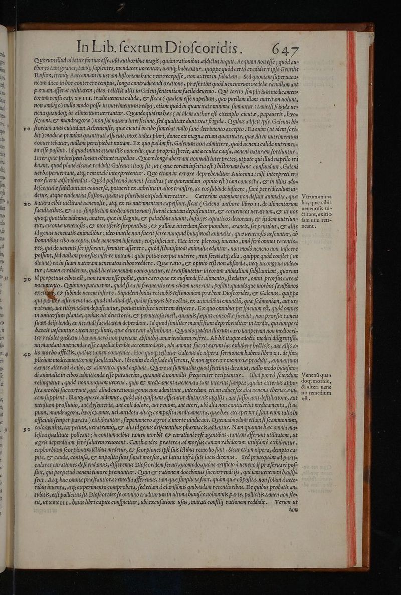 | *0 20 40 In Lib.fextumDiofcoridis. — 647 Qu uorim iud uidetur fortius effe, ubl authoribus magis quam rationibus addictus inquit, A equum non effe, quod aus thores tam grates, tame; fapientes, meridaces uocentur uaniqs babeantur . quippe quod certo crediderit ipfe Gentilis Rufum, itemás Auicennatm in ueram bifloriam banc rem vecepile , non autem in fabulam ... Sed quoniam faperuacaa treum duco in boc conterere tempus, longa contradicendi oratione preefertim quod uenenorum wedele eanullam aut paruan afferat utilitatem ; ideo relictis alijs in Galem fententiam facile deuenio . Q ui tertio fimpliciu redicamene torum cenfu cap. x v 111. tradit uenena calida , € ficca ( qualem ejJe napellum , quo puellam illam nutvitam uolunt, non ambigo) nullo modo po[Je in nutrimentum redigi , etiam quod in quantitate minima fumantur : tanetfi frigida ues nena quandoq; in. alimentum uertantur . Q tandoquidem bec ( ut iden autbor eft. exemplo cicute , papaueris , hyos fami, e mandragore ) non fui natura interficiunt, fed qualitate duntaxat frigida . Q sibus adijcit ipfc Galenus biz ftoriam anus cuiusdam Atbenienfis, que cicuta in cibo fumebat nullo fane detrimento accepto : Ea enim (ut idem fcri bit ) modice primm quantitati afJUeuit, mox indies pluri, donec ex magna etlam quantitate, que illi in nutrimentum contertcbatur, nullam percipicbat noxam. Ex quo palm fit, Galenum non admittere, quod uenena calida nutrimenz £o effe pofsint . 1d quod niinus ctiam illis concedit, que propria fpecie, aut occulta caufa, ueneni naturam fortiuntur . Inter que principem locum obtinet napellus . Quare longe aberrant nonnulli interpretes, utpote qui illud napello tri buatt, quod plane cicute reddidit Galenus :itaq; fit ut ( que eorum infcitia cft) historiam banc. confundant , Galcni uerba peruertant, atq; ven ntale interpretentur . Quo etiam in. errore deprehenditur Auicenna : nif interpreti era vor fuerit adfcribendus . Q ud poftremo ueneni facultas ( ut quorundam. opinio efl ) iamconcodla , ez in illius adoz lefcentule fubstantiam conuerfa, potuerit ex anbelituin alios tranfire, ac cos fubinde inficere , fane perridiculum ui- detur, atque euidentius falfum, quam ut pluribus explodi mereatur .— Ceterum. quoniam non defunt animalta , que natura cibis uctitant uenenofts , atq; ex eis nutrimentum capeJunt, ficut ( Galeno autbore libro x1. de alimentorum facultatibus, ez* x13. fimplicium medicamentorum) fhuvni cicutam depafcuntur, ez coturnices ueratrum, ez ut nos quoq; quotidie uidemus, anates, que in [Lagnis, ez paludibus uiuunt, bufones dquaticos deuorant, ez ijsdem nutriunz tr, ciconie uenenofis , e mortiferis ferentibus , ez galline interdum fcorpionibus , avaneis, ferpentibus , cz alijs id genus uenienatis anintalibus ; ideo inutile non fuerit fcire nunquid buiufinodi animalia , que uenenofis uefcuntur, ab bominibus cibo accepta, inde uenenum inferant , eoq; inficiant . Hac in ve plerosq; inuenio , imo fere omnes recentios ves, qui de uenenis fcripferunt, farmiter a[Jerere , quod fi buiufmodi animalia edantur , non modo ueneno non. inficere poffunt, fed nullam prorfus inférre noxam : quin potius corpus nutrire non fecus atq; alia . quippe quod conftet ( ut dicunt) ea in fuam naturam uenenatos cibos reddere . Q 1e vatio , € opinio etfi non abfurda , neq; incongrua uideas tur 5 tamen crediderint, quód licet uenenum concoquatur, et tranfinutetur in eorum animalium fubfLantiam , quorum id perpetuus cibus e$t , non tamen e[Je pofiit , quin caro que ex eiufmodi fit alimento , [i edatur , omni provfus careat nocugptento . Quinimo putauerim , quod fi ea in frequentiorem cibum uenerint , pofsint quandoque morbos feeuifsimos excidit, e fubinde necem inferre . Siquidem buius rei nobis teftimonium prebent Diofcorides, ez Galenus . quippe qui páriler affirment lac, quod iil aliud efE, quám fanguis bis coctus, ex animalibus emuncti, que fcamoniam, aut uez vatrin aut titbyyrtalum depafcantur, potum nirifice uentrem deijcere . Ex quo omnibus perfbicuum cL, quód omnes in uniuerfam plante, quibus uis deieckoria, e? perniciofa ineft, quanuis fepius concocte fucrint non prorfus tamen fua deijciendi, ac necandi facultatem deperdunt . 1d quod fimiliter manifeftum deprebenditur in turdis, qui iuniperi baccis uefcuntur z item in galliiis, que deuovant abfinthium . Quandoquidem illorum caro iuniperum non mediocri- ter Yedolet guslatu : bavim uero non pavuam, abfintbij amaritudinem refert . Ab bis itaque edocti medici diligentiffis mi mandant nutriendas e[Je capellas bevbis accommodatis , ubi animus fuerit earum lac exhibere becticis , aut alijs a lio morbo affectis, quibus tamem conueniat . Hoc quoq; tefTatur Galenus de uipera. fermonem babens libro x1. de fint plici medicamentorum facultatibus . Abi enim de dipfade differens, fe non ignorare menovie prodidit , animantium carnes alterari à cibo, cy: alimento, quod capiunt . Quare ut fummatim quod fentimus dicamus, nullo modo buiufinos di «nütalia in cibos admittenda efJe putauerim , quanuis à nonmullis frequenter vectpiantur . . Mlud porro fciendum veliiquitur , quod nionnunquam uenena , quin e2* medicamenta uenenata tart interius fumpta , quam. exterius appo fita morbis faccurrunt ,qui aliud curationis genus non admittunt ,interduy etiam aduerfus alia wenena tberiace uis cem fupplent . Nanqs aperte uidemus , quod ubi quifpiam afficiatur diuturnis uigilijs , aut fuffocanti defliliatione, aut venjiwn profluuio, aut dyfenterias aut coli dolore, aut venum, aut uteri, ubi alia non contulerint medicamenta , fi os piam, mandragora, byofcyamus, ucl antidota aliaq; compofita medicamenta, quebec exceperint ( fünt enim talia in officinis femper parata) exbibeantur ; fepenumero egros à morte uindicant. Quemadmodum etiam [i fcammonium, colocynthis, turpetum, ueratrumq;, ez alia id genus deijcientibus pharmacis addantur. Nam quantis bec omnia mas lefica qualitate polleant ; incontumacibus tamen morbis e curationi vefragantibus , tantam afferunt utilitatem , ut agris deperditam fere falutem veuocent . Cantharides preterea ad morfus canum rabidorum utilifome exhibentur. eupborbium fcorpionum ictibus medetur, ez f(corpiones ipft fuis ictibus remedio funt . Sicut etiam uipera, dempto cas pite; ez cauda, contufa, ex impofita fuos [anat mor [us , ut latius infra fuis locis dicenus..— Sed priusquám ad parti- culares curationes defcendamus, difJeremus Diofcoridem fecuti, quomodo;quóue artificio à ueneno ij preferuari pof? fitit, qui perpetuo ueneni timore premuntur . Quin c? rationem docebimus fccurrendi ijs qui iam uenenum baufifz fcit - Atq; buc omnia prefHantiora remediaafferemus, tam que [implicia funt, quàm que cópofitaynon folim à uete ribus inuenta, atq; experimento comprobata, fed etiam à clarifsimis quibusdam recentioribus, De quibus probatis anz £idotis, etfi pollicitus fit Diofcorides fe omnino traditurum in ultima buiufce uoluminis parte, pollicitis tamen non ftes tit, ut xxx 111 . buius libri capite confpicitur , ubi excufatione ufits , mutati confilij rationem reddidit. — Verum. ut uon Vtrum anima lia, quz cibis uenenofis ui- &amp;itant, exitio fam uim reti- neant. Venenü quan doq; morbis, &amp; alteri uene no remedium eft.