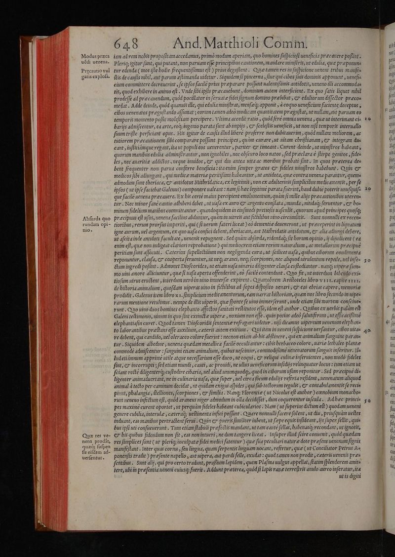 Modus przca uédi uenena. Precautio vul gatis explofa. Abfurda quo rundam opi- nio. Qu: res ve- nena prodit, quxq; fufpen fx eifdem ad- uerfentur. 6 A8 And.Matthioli Comm. itm ad rem nobis propofltam accedamus, primo wodum aperitm, quo bomines fufbiciofi wencfici precatere poftint. Pleriq; igitur fant, qui putant, non paruam e[K principibus cautionem, mandare minijeris, ut edulia, que preponune tur edenda ( 165 ifte bodie. frequentifsimus efE ) prius deguftent.. Que tamen ves in füfbictone ueneni tribus manifca $tis de caufis nibil, aut parum eftimanda uidetur . Siquidem fi pincerna , fiue qui cibos fuis dominis apponunt , uenefr- cium committere decreucrint , fe ipfos facile prius preparare pofJunt ualentifsimis antidotis, ueneno illi accommodas tis, quod exbibere in aninto et . Vnde fibi ipfis precaucbunt , dominum autem interficient. Ex quo fatis liquet nibil prodefe ad precauendum, quód pocillator in feruate fidei fignum domino prebibat , cz edulior um diffector precoz medat . Adde deinde, quód quanuis ille, qui edulia miniflvat, menfieq; apponit , 4 coquo ueneficium faciente deceptus ; cibos uenenatos preeufFando affimat ; eorum tamen adeo modicam quantitatem preguftat, ut nullamgut paruam eo temporis momento pofsit molefti-tm percipere . VItima accedit ratio , quod fere omnia uenena , que ut interimant cie barijs admifcentur, ea arte, cod; itigerio parata funt ab impijs , c fceleftis ueneficis , ut ton nifl temporis interuallo fium trifle perficiant opus. Eis igitur de caufis illud libere proferre non dubitauerim , quod nullam meliorem , ac tutiorem precautionem fibi comparare po[fünt. principes , quàm-curare ,ut uitam cbrifHanam ; 2 integram dus cant , iuflitiámque regant, ita ut populi eos uenerentur , pariter. eg* timeant . Curent. deinde , ut siniflros babeant , quorum manibus edulia adminiftrantur ,non ignobiles , nec obfcuro loco natos , fed preclara € [Hvpe genitos , fides les , nec auavitie addictos neque inuidos , cz qui diu antea uita ac moribus probati fint. 1n. quos preterea des bett féequenter non parua conferre beneficia : ita enim femper gratos 7 fideles niniflros babebunt . Quin e yedicos Jibi adiungant , qui medicee materie pevitiféimi babeantur , ut antidota, que contra tenena parantur, quens admodum funt tberiaca, ez* antidotus Mithridatica, ex legitinis , non ex adulterinis Jimplicibus medicamentis , per fe ipfos ( ut ipfe faciebat Galenus) componere ualeant : nam fi bec legitime parata fuerint, baud dubie poterit unufquif- que facile uenena precauere. Ex bis certe malus percipient emolumentum, quam fi mille alijs precautionibus uterene tur . Nec minor fane cautio adhiberi debet , ut uafat ex auro €? argento conjlata , munda , nitidaq; feruentur , ez boz minum fidelium manibus committantur . quandoquidem in eiufinodi pretiofis wafculis , quorum apud principes quofqs precipuus eft ufits, uenena facilius abduntur, quam in uitreis aut fictilibus uitro circumlitis. - Sunt nonnulli ex vecenz tioribus , rerum prorfus ünperiti , qui ( fi uerum fateri liceat ) có dementiee deuencrunt , ut preceperint in liquatum igne aurum, uel argentum, ex quo uafa confici debent, tberiacam, aut Mithridatis antidotum, ez* alia adiungi debere, ut afcita inde antidoti facultate , uenenis repugnent . Sed quán abfürda, ridendad; fit borum opinio , ij dijudicent ( ed enim eL, qu« non indigeat clariori reprobatione ) qui mediocrem etiam rerum naturalium , ac metallorto precipue peritiam funt affecuti .. € eterun fapellectilium non negligenda cura , ut. fcilicet uafa , quibus ciborum condimenta reponuntur, claufa, cz* cooperta feruentnr, ut neqs ar4nci, neq; [(corpiones, nec aliquod uirulentum reptile, ucl infez &amp;um ingredi poftint . Adytonet Diofcorides, ut etiam uafa uinavia diligenter claufa cuftodiantur . nanq; wipere fume sto uini amore. alliciuntur , que fi uafa aperta offenderint , eo facile contendunt . Quo fit , ut interdum bibendo exia &amp;iofum ulrus evuctent , inteydum tero in uino imnter[e expirent . Quamobrem. Aristoteles libro v 111. capite v111. de bitoria animalium , quofdam wiperas uino itt fictilibus ad fepes difbofito wenarl , «eas ebrias capere, memorie prodidit . Galenus item libro xx. fitiplicium medicamentorum, eam narrat bistoriant, quam tos libro fecundo in ipea varum mentione retulimus . nempe de illis uiperis, que fponte fe uino immerferunt unde ctiam fibi mortem confciues sunt . Q to uino ditos bomines elephanto affectos fanitati vestitutos effe, idem eft autbor . Quibus ex uerbis palam est Galeni teftimonio, inim in quo fint extinéke ulpere , noxium non eJe . quin potius adeo falutiferum , ut efficaciftive élepbantiafin curet . Qiiod tamen Diofcoridis fententie vefragari detur . nifi dicamus uipercum uenenum elepbane to laborantibus prestans effe auxiliunt, ceteris autem exitium. Quiitem in uenerni fupicione uer(antur , cibos uitae ye debent, qui candido, uel oleraceo colore fuerint : necnon etiam ab bis ab[Binere , qui ex animalium fanguine parate tur . Siquidem albedine , uenena quedam metallica facile occultantur : cibis berbaceo colore , uarie letbales platte commode admifcentur : fanguini ctiam animalium, quibus uefcimur, commodifiime uenenatorum fanguis infeitur. Me lud etiámnum appriiae utile atque nece[Jarium e[fe duco , ttt coqui , e reliqui culine inferuientes , non modó fideles fint; e» incorrupti ; fed etiam mundi , cauti, ac prouidi, ne ullus ueneficorum infidijs relinquatur locus z tuv etiarn ut fciant recte diligenterq; cuftodire cibaria, uel aliud unumquodqs, quod in ciborum ufum veponitur . Sed precipue diz ligenter animaduertant, ne in culinaria afa, que fuper ; uel circa focum edulijs referta vefident , uenenatum aliquod animal à tecto per caminum decidat , ut quidam exigui afpides ; qui fib tectorum tegulis , € contabulamentis fe vecis piunt, phalangia , stelliones, fcorpiones , ez fimilis . Nanq; Florentie ( ut Nicolus eft author ) cenobium monachoe vi ueneno infectum efl, quod araneus niger admodum in olla decidiffet dum coquerentur iufcula .. Ad bec princi pes maxime curent oportet , ut perquam fideles babeant cubicularios . Nam (ut fuperius dictum est) quodam ucneni genere cubilia, intevule , ceteraq; uestimenta infici poffunt - Quare nonnulli facere folent , ut diu , priufquam uestes induant, eas manibus pertractent ferui . Quin ez pueris fimiliter iubent, ut fepe equis infideant ijs fuper fellis , quis bus ipfi uti confueuerunt . Tum etiam fTabuli prefectis mandant, ut tant caute fellas, babenasqs recondant , ut ignotis, € bis quibus fidendum non fit , eas non intueri , ne dum tangere liceat .. Ynfüper illud fcire conuenit , quod quedam res fimplices funt ( ut pleriq; inculpate fidei medici fatentur ) que fua peculiavi nature dote prefens uenenum frenis manife[Lant - Ynter quas cornu , feu lingua, quam fevpentis linguam uocant, vefertuv, que ( ut Conciliator Petrus A« ponenfis tradit ) prefente napello , aut uipera, aut pardi felle, exudat : quod tamen non prodit , ceteris uenenis pres fetibus. Sunt alij, qui pro certo tradunt, prafum lapidem ; quem Plafma uulgus appellat, fLatim fplendorem amitz tere ubiin prefentia weneni cuiusqs fuerit . Addunt preterea, quod fi lapis rane terrestris anulo aureo inferatur ita ut is digiti 10 20 30 4. [o 50 M dj Um