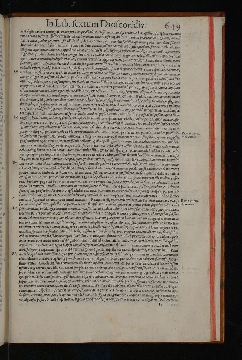 | I so Pf falis A INTERES A Lam , : : ZA ut is digiti carnem contingat, quam primnm prefenferit adeffe uenenum ( fi credimus bis , quiboc fcriptum reliques vunt ) tanta digitum afficit caliditate, ut carbonem accenfun, ip ims digitum urentem pre fe ferat . Quibus (ane et/t parua ,mea quidem fententia , fit adbibenda fides ; ea tamen , quo omnibus fatisfiat quantum potest, non duxi filentio difsiniulanda . Non defunt etiam, qui contra letbalia uenena pollere contendant figilla quedam ; fiue charatieres, fiue imagines, quomodocunque eas appellare libeat , precipue fi collo ffbenfa geftentur, uel digitorum anulis infevantur- Qsocirca prodidit Albertus libro imaginibus dicato , quod fi Serpentarij imago cum fuis [Lellis cuiuis lapidi pretiofo iculpatur, cam utilifime gestari aduerfus omnia uenena, ead; prefertim, que uenenoforum animalium i&amp;uuel morz fV relinquuntur . Proinde Petrus A ponenfis fcriptum inueni [€ tradidit in quodam libro , quem eges Perfarum olisa babuiffe vefert, quod fiin bamatite lapide fculpatur bomo genibus flexis ferpente cinctus , cuius caput dextra teneat, caudam uerà finiftra y e lapis ille anulo ex. auro. puriftirto conftto inferatur , gestatu bominem 4 quocunq; ueneno Luctur . Que imago fi modo aliquem praeberet effectum C non enim bac in re certi quicquam proferre aufim )mea fert opiaio, quod tempore, quo fculpitur, neceffaria fit quarunda ['ellarum obfevuatio, d quibus ea uis influat in fculptam imaginem . Porro tradidere fapientum ueterum nonnulli , veperiri pretiofos lapides , quibus folis à natura largitum eje, ut uenenor um malitiam efficacifsime diffoluant , cz deflyuant . Ob id itaq; feriptum reliquit Albertus cognomento Magnus adamantem orientalem gefl atum brachio finiftro inter bumerum , ez cubitum adnexums omnium uenenor um sim deimoliri . 1d quod etiam idem tribuit achatee, byacintbo , ct fapphiro orientali . Alij eandeg facultatem afotgnant fitaragdo., alij lapidi, quem in capite draconum inueniri tradunt, unde draconitis nomen accepit . Ceteram ( ut ingee nue fatear quod fentio ) paran: fidendum efJe crediderim bis fifpenfionibus . quippe quad nunquam. uiderim buiufce vel experimentum tay clarum y ut fyncera fides adhiberi pofiit : quanuis illud facilius perfuadevi pofsim , quod fma ragdus y byacintbus , achates , fapphivus lapides in. tenuiffmum. puluerem redacti , pofiint per os fumpti ueneno infc- ctos fepe liberare : utpote quieam fortiantur naturam , ut cordis uiribus fubueniant Sed quod geftati lapides ueneni ajJunpti uim, atq; actionem inbibere ualeant, nonita facile adduci potero, tt credam, ficut credunt aliqui; ez ita imaz ginantur ejfe s nii prius notabile ex bis- experimentum uideri... Nemo preterca non poterit ( utin bac praefatio ne fcriptum reliquit Diofcorides ) innoxia irritaq; uenena reddere , fi medicamenta tan. [implicit , quàm compofita prefampferit ; que uiribus preftantifimis pollent , quibus po affumpta uenena facile ualeant faperare . Simplicia dutem medicamenta Diofcoridi comprobata , funt carice cun iuglandibus nucibus citate , citria ala cruda mandue cata; napiq; femen ex uino potum .. Vtem calaminthe folia , c» Lemnia fphragis » quam fummis laudibus extulit Gales nus : fed que pro fingula uice drachmae pondus non excedant . Idem [iniliter. fammis laudibus commiendauit TUtd fo« lia , cum nucis tuglandis nucleo accepta, quin c2 duas caricas, falisq; momentum . Ex com pofitis autem non immerità ceteris antidotis Mitbridatium antecellere fcribit. quandoquidem ex frequenti eius ufu (ut ex antiquorum monumene tis accepimus, atq; etim d Galeno libro primo; et fecuudo de antidotis menorie proditum eft) ufqueadcó fe innoxium prebuit ueneno Mütbridates Ponti.vex , ut cum uellet fibi necem ueneno confcifcere , ne fe Romanis dederet nullum ex afJunpto ueneno. percepit incommodum . Qua in re poflea Galenus theriacam prestantiorem e[fe tradidit ,afJes rens fieri non po[fe ,ut ijs uenenum ullum noceat, qui cam quotidie fabe Acg»ptie pondo fumeve conifucuerint, quo 110do fito tempore Aurelius Antoninus Ymperator facere folebat . Ceteri pojTeriores qui Diofcoridein, et Galenum fecuti funt, praefertim Avabes; ex ipfi ad idem caftaneas plurimi ualere tradiderunt : quin eg mefpila, piftacia, al« lium, raphanum, ez: nuces Ponticas addiderunt , omnibus his tamen optimam tberiacam preferentes -Etbec batte nus dicta fufficiant de modo precauendi uenena . R eliquim eft, ut curandi ordinem , ac rationem Inedmus y qua ijs fuccurrere pofimus , qui cibo aut potu uenenum fumpferint . Primum igitur ( ut paucis etiam fuperius dictum eb) fcire conuenit, quod inge[twm intus uenenum, non [Fatim jut quidam uolunt A ad cor ipfum contendit » quin prius alias internas partes percurrat ,€7 ledat , c7 fanguinem inficiat . Sed quia maxima pollet agendi ui ob propriam fuifors mam; uel temperamentum, quam obtinet atrocifsiman, quancunque corporis bumani partem contigerit in fuam uirue lentam conuertit naturam ; e2* ita cousq; procedit multiplicando , inficiendo » atq; fanguinem eum reliquis bumoribus in uenenum uertendo, quousq; acce[Jorta quantitate adauctum,cor ipfum attingat, quod tandent breui tenipore in uea nenatam fpeciem tranfmutat . Hinc deinde fit, ut [piritus uitam fouentes, loco proprio ac naturali expulfas fuam fedem cedant ueneno : atq; ita fubinde corpus fpiritibus , ez uita fimul deffituatur - Iud preterea non iguorandum , quod arterie und cum cordis uentriculis ( quibus natura datus eft motus dilatationis » € conftrictionis , ut ex illo quidem dttrabatur ar circundans;quo indiget cor ad refrigerandum fummum fpiritum Mitalium calorem : ex boc auté pays aéris fuliginofa expellitur pro cordis item vefrigerio ) quemcunq; flatum extrà offenderit , intus attrahunt yita ut arterie, quámuis minutifime, que per totum corpus difpergutur etiam fub cute, per meatus quos babent, aérem nos circundantem attrabant, ipfumq; prouebant ad cor , quod quidem poftea per casdem uias calorem fumum; fupere fluum reijcit . Q uo fit, ut [i nos circundans a£r fuerit infectus , uenenatus , ey perniciofus, ea vatione di&amp;a cor ipfum fed quod aerei continuo injpirent, quo mediante natura etiam repugnante fus, uenenum quoq; irit . Hinc itaque efl, quod quidatt, dum (ut contingit) fomnum caperent fub arboribus uenenatis, cett axo ac nerio s uel buwi cubarét fitper plantis noxijs, uelut napello, &amp;7* aconito ; uel pro pter virulentorum ferpentium [pecus quiefcerent, im prudens ter uenenum contraxerunt, non alia de caufa, quam ex acre loca illa ambiente, plantis iis uenenatis infecto  ex [pes cuum uirulento fpiritu . Ceterum iain temperiuum erit ad generalem eorum curationem accedere » qui ueneno infr- €i funt , eoruimnq; precipue , in quibus non adeo manifesta [igna confpiciuntur , ut quodnant fit affumpti ueneni ges nus, dignofci pofsit . Nullus itaq; medicus ingenio praeditus eJE, qui non protinus uideat c intelligat ex [sie accié cte Li Pracautio ex medicamétis. Ratio curan- di uenena.