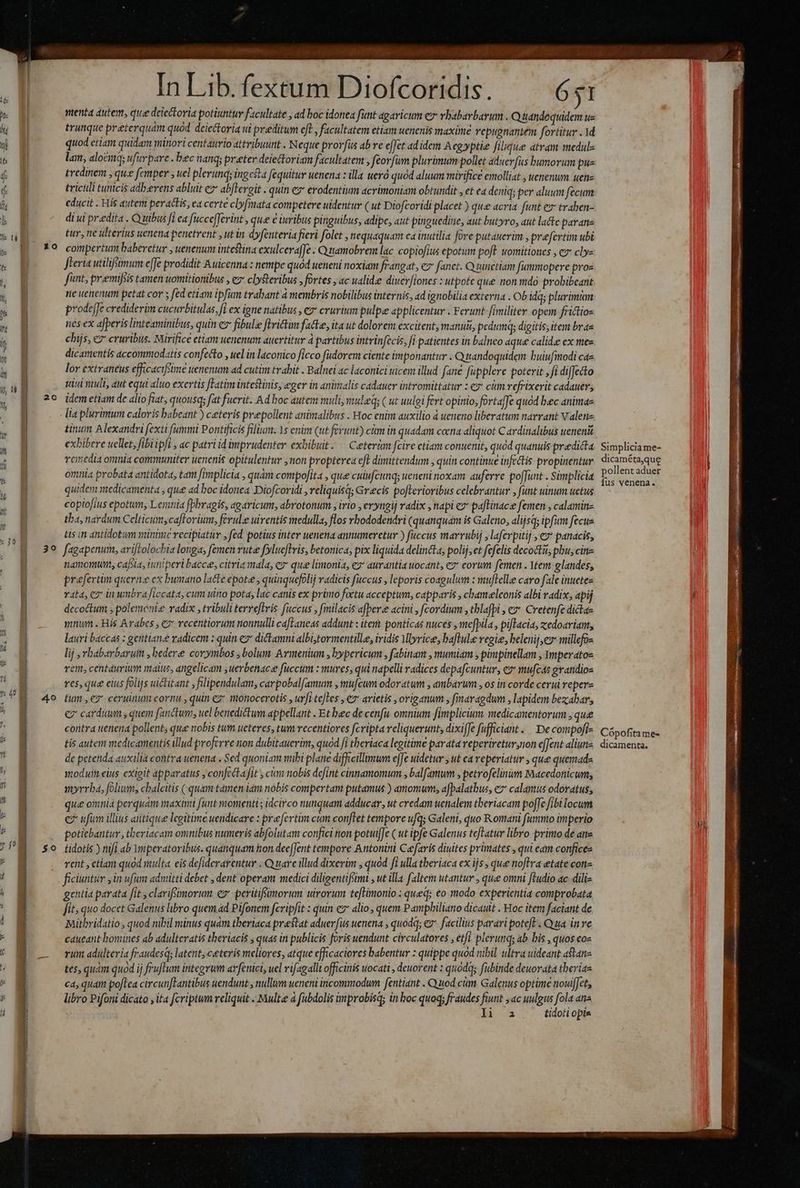 YQ oaeits I vy In Lib. fextum Diofcoridis. 651 menta dutem, que deiectoria potiuntur facultate , ad boc idonea funt agaricum e vhabarbarum. Quandequidem ue trunque preterquam quod deiectoria ui peditum eft , facultatem etiam uenenis maxime repugnantem fortitur . 1d quod etiam quidam minori centaurio attribuunt . Neque prorfus ab re e[Jct ad idem A egyyptie filique atram medulz lan, alo&amp;mq ufuvpare . bec nang; preter deietoriam facultatem , feorfum plurimum pollet aduerfàs bumorum pus tredinem , que fcmper , uel plerunq; ingcsta fequitur uenena : illa ueró quód aluum mirifice emolliat , uenenum uene tricili tunicis adb.erens abluit ez ab[lereit . quin e erodentium acrimoniam obtundit , et ea deniq; per aluum fecum educit . His autem peractis, ca certe cly[mata competere uidentur ( ut Diofcoridi placet ) que acria funt ez traben- di ui praedita . Quibus fi ca füccefferint , que € iuribus pinguibus, adipe, aut pinguedine, aut butyro, aut lacte paranz tur, ne ulterius uenena penetrent , utin dyfenteria fieri folet , nequaquam ca inutilia fore putauerim , prefertim ubi compertum baberetur ; uenenum intestina exulcera[Je . Qutamobrem lac. copiofius epotum poft. uomitioues , cz cly- JFeria utilifsimum e[Je prodidit Auicenna : nempe quod ueneni noxiam frangat, 7 fanct. Q ninctiam fummopere pros fant, premifiis tamen uomitionibus , ez clySteribus fortes , ac ualidie diuer[iones : utpote que non mdo probibeant ne uenenum petat cor s fed etiam ipfim trabant à membris nobilibus internis, ad ignobilia externa . Ob idq; plurimum prodefe crediderim cucurbitulas, fi ex igne natibus , e erurium pulpe applicentur . Ferunt fimiliter opem frictio- nes ex afperis linteaminibus, quin e fibule ftrictim fatte, ita ut dolorem excitent, manu, pedum; digitis; item bras chijs, ez cruribus. Mirifice etiam uenenum auertitur à partibus intrinfecis, fi patientes in balneo aque calid.e ex mee dicartentis accommodatis confecto , uel in laconico ficco fudorem ciente imponantur . Quandoquidem buiufmodi cae lor extraneus efficacifime uenenum ad cutim trahit . Balnei ac laconici uicem illud. fané fupplere poterit , fi difetto uu ntull, aut equi aluo exertis fHatim intestinis, eger in aninzalis cadauer intromittatur : €» cm vefrixerit cadauer; idem etiam de alio fiat, quousq; fat fuerit. Ad boc autem uli, vauleq; ( ut uulgi fert opinio, fortaffe quód bec animae lia plurimum caloris babeant ) ceteris prepollent animalibus . Hoc enim auxilio à ueneno liberatum narrant Valete tinuin Alexandri fexti fummi Pontificis filium. 1s enim ut fevunt) cim in quadam coena aliquot C avdinalibus ueneni exbibere uellet, fibi ipft , ac patri id imprudenter exbibuit-— Ceterim fcire ctiam conuenit, quód quanuis predicta veiredia omnia communiter uenenis opitulentur , non propterea eft dimittendum , quin continue infetis propinentur omnia probata antidota, tam fimplicia , quàm compofita , que cuiufcunq; ueneni noxam. auferre poffunt . Simplicia quidem medicamenta , que ad boc idonea Diofcoridi , reliquisq; Grecis pofterioribus celebrantur , funt uinum uctus copiofius epotum, Leratiia fphragis, agaricum, abrotonum , iio , eryngij radix , napi ez* paftinace femen , calaminz tba, nardum Celticum,caflorium, ferule uiventis medulla, flos rbododendri (quanquam is Galeno, alijsq; ipfim fecue tis in antidotum minime recipiatur , fed potius inter uenena annumeretur ) fuccus marrubij ,laferpitij , e* panacis, i ERR — M HÀ — À— —— namorunt, cafsia, iuniperi bacce, citria mala, ez que limonia, ez* aurantia uocant, ez eorum femen . Ytem glandes, praefertim quern: ex bumano lacte epote , quinquefolij radicis fuccus , leporis coagulum : muftelle caro fale inuetez rata, eo in umbraficcata, cum uino pota, lac canis ex primo foetu acceptum, capparis , chameleonis albi radix, apij decoctum , polemcnie vadix , tribuli terreftris fuccus , fmilacis afpere acini , [cordium , thlafpl , €». Cretenfe dictae mnum. His Arabes , e? recentiorum nonnulli cafLaneas addunt : iter ponticas nuces , mefpila , pifIacias zedoarian, lauri baccas : gentiang radicem : quin e dictamni albisytormentille, iridis Mlyrice, baflule vegie, belenij, es millefos lij ,rbabarbaruim , bedere corymbos ; bolum Armenium , bypericum , fabinam , mumiam , pimpinellam , ymperatos ver, centaurium malus, angelicam ,uerbenace fuccum : mures, qui napelli radices depafcuntur, e» mufcás grandios res, que eius folijs uictitant ; filipendulam, carpobalfamum , mufcum odoratum , ambarum , os in corde cerui repere tum ,e2 céruinum cornu , quin ez tonocerotis , ufi teles , € arietis , origanum , finaragdum , lapidem bezabar, cz cavduwm s quem fanctum, uel benedictum appellant . Et bec de cenfu. omnium fimplicium medicamentorum , que coritra uenena pollent; que nobis tum ueteres, tum recentiores fcripta reliquerunt, dixiffe fufficiant ..— De compofi- tis autem medicamentis illud proferre non dubitauerim, quod fi theriaca legitime parata veperiretur,non effent aliune dc petenda auxilia contra uenena . Sed quoniam mibi plane difficillimum effe uidetur ut ea reperiatur , que quemad modum eius exigit apparatus , confecta fit cm nobis defint cinnamomum , balfamum , petrofelinum Macedonicum; nyrrba, folium; chalcitis ( quam tamen iam nobis compertam putamus ) amomum, afbalatbus, € calamis odoratus, qué oiunia perquam maximi funt momenti ; idcirco nunquam adducar, ut credam uenalem theriacam poffe fiti locum e ufum illius antique legitime uendicare : praefertim cum conftet tempore ufq; Galeni, quo Roitari fummo imperio potiebantur , theriacam omnibus numeris abfolutam confici non potuifJe ( ut.ipfe Galenus tefLatur libro primo de ane tidotis ) nifi ab Ymperatoribus. quanquam hon deefJent tempore Antonini Caefaris diuites primates , qui eam confices rent , etiam quod multa eis defiderarentur .Q uar illud dixerim , quod fi ulla theriaca ex ijs , que noftra etate coti ficiuntur jin ufum admitti debet , dent operam medici diligentifsimi , ut illa faltem utantur , que omni ftudio ac. dili gentia parata fit clarifsimorum e peritiffümorum uirorum teftimonio :qued; eo modo experientia comprobata fit, quo docet Galenus libro quem ad Pifonem fcripfit : quin e alio, quem Pamphiliano dicault . Hoc iter faciant de Mithridatio , quod nibil minus quàm therlaca prestat aduerfus uenena , quodq; ez facilius parari potefE . Quia in ve caueant bomines ab adultevatis theriacis , quas in publicis foris uendunt circulatores , etfi plerunq; ab. bis , quos eo« rum adulteria fraudesq; latent,ceteris meliores, atque efficaciores babentur quippe quód nibil ultra uideant astan- tes, quàm quod ij fruflum integrum arfenici, uel rifagalli officinis uocati , deuorent : quodqy fubinde deuorata theriae cd, quam poftea circun[tantibus uendunt , nullum ueneni incommodum fentiant . Quod cum Galenus optime tioui[fet, libro Pifoni dicato , ita fcriptum reliquit .. Multz à fubdolis improbisqs in boc quoq; fraudes naf » c uulgus fes. ss E tiaott opts