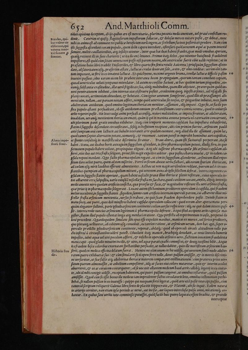 Fraudes , qui- bus vtütur cir cüforaneiqui venena nno- xié fumere jp fitentur. Altera impo- Ítorü fraus. dis. dimit. Ceterümut quifa; flagitioforum impo[lorum fallacias , € dolofas merces cuitare pofiit , ez debeat , nunc mibi in animo c[E ad commune vei publice beneficium eor&amp; ingens;ac fcelestum facinus poJleritati prodere . Nam cian illi fuggefta afcendunt coram populo , quem dolis capere intendunt , oftenfuri quod. uenenum eque ac panem innoxié fianunt, multis cauillationibus, atq; infidijs utuntur . Ynter quas bas duas babent fraudes,quas modo omnibus aperiam, quasq; retinent illi in fuos chariores ( ut ita dicam) lenones . Primus itaq dolus , quo nituntur buiufimodi fraudulenti impoflores,eft quod cám fciant uenena non pofJe nifi parum nocere, ubi uentriculus fuerit cibis ualde repletus ( ut in prefatione buius libri tradidit Diofcorides, ez libro quarto fen fexta retulit Auicenna ) priufquam fuggeftum afcene dant, ad faturitatem ufqy, prefertim efTate , latucas crudas deuorant fale , aceto , € oleo conditas : uerum olei tane tum imponunt, ut fere in co innatent lactuce . Et quia byeme, maxime urgente bruma, tenelle lattuce difficile pafsim inueniri poffunt ; ideo earum uicem bis prebent interanea boum. prepinguium , quorum tantam comedunt copiant, quoad uentriculus ueluti tympanus extendatur . 1d autem eo confilio faciunt , ut bec quidem iurium pinguedine , co- rum; fubfLantie crafsitudine , ille ueró frigiditate fua, oleiq; multitudine, quam illis adijciunt preterquam quod uez neni penetrationem inbibent , cm internas uias obflruere pofsint , erodentem quoq; ingefti avfenici , uel rifagalli fe« plasijs uocati, acrimoniam obtundunt, cz bebetant . Cám igitur uenenum fumpferint , quod illis ob prea[Jumpti ali- menti uim, nullam , aut paruam noxam adfert , nempe quod uentriculus fit tenfus, e» pinguedine imbutus, mox fuum adulteratum antidotum , quod omnino legitimam tberiacam mentitur , a[Jumunt , idq; impune . Quo fit, ut facile pos flea populo aftanti perfuadeant , id e[Je antidotum omnium. prestantifsimum contra omnia uenena , quod in uniuerfo orbe reperiri pofüt . His leues uulgi animi pevfuafl accen/iq;, maiori multitudine, ac impetu feruntur, ut adulteratam, inualidam, ueramdg mentientem tberiacam emant, qum ij qui in maxima annone penuria co cateruatim concurrunt, ubi plurimum panis gratis omnibus exbibetur . 1taqs ctm temporis momento capfülam bac impo]Iura exbauferint, fflatim € fuggefto defcendunt circunfovanei , fefeq; in bofpitium recipiunt , ubi ckm primum fuerint , arfenicum paulo ante [umptum unà cum lactucis aut bubulis interaneis arte quadam euomunt , neq aliud illa die affumunt , quam lac; quod tamen fcepius alternatim potant, uomuntq; , ez reuomunt . tantum pote[t in improbis bominibus auri cupiditas, ut fponte confultoq; in manifesta uite difcrimina ferantur. — Fraus altera, quam ili facinorofi perpetrant ;ita fe babet . Vi una, aut duabus boris anteaquám fuggeWum afcendant, in foro pbarmacopolium petunt, illudq; foro, in quo fermonem populo babere uolunt , propinquius eligunt . Atq; ubi iufJerint pharmacopolee fibi arfenici capfulam ad- férri s cius duo aut tria frufta feligunt, prout fibi magis expedire uidetur . quee poflea charta inuolui , c7 in eadem cz pfulaveponi mandant . Quo. facto pbarmacopolam rogant , ut cian in fuggeftum afcenderint , avfenicum illud repo- fítum dare uelint puero, quem ad eum mifevint . Porro in forum abeunt uerba facturi , ubi eorum fpuriam theriacam, ad celum ufq; miris laudibus efferunt admentientes . Ad bec ut rem magis uerifimilem reddant, puerum uel € circun- flantibus quempiam ad pharitüacopolium mittunt , qui uenenum antea ab ipfis felectum deferat . Ynterea ingentem ca« pfulam in fuggefto fTantes aperiunt , quam babent uafculis praue illius tberiace plenis refertam , cuius operculo in- £u adbevent cera fubpofita, uaria cutufda mifcelle feufla ex faccharo,quod canditum uocant,amlo, alijsq; innoxijs yuedicamentis miro quodam artificio confecte, que prorfus ex facie, e magnitudine referunt illa ueri avfenici frufta, que prius ij in pbarmacopolio felegerant . Leuant autem ifti bominum proditores operculum à capfüla, quo fraudem yelius occultent;in faggesto fLantes . fiquidem fummo cum artificio internam operculi parten, cui adherent illius mi- fcelle frufla avfenicum mentientia , uerfus fe trabunt , ne quis fuam fraudem deprehendere pofsit . Deinde latim in manu focij, aut pueri , quos doli miniftros babent capfule operculum collocant : quod eorum alter aperta manu perz quàm eleganter füstinet, parte pfeudoarfenicum continente colum uerfus refpiciente : idq; ne quis dolum intueri pof- fit . interea redit nuncius avfenicum legitimum à. pharmacopolio deferens . Atqui ilud accipiens artis captiofe ma« lose procedens . Quandoquidem fimulans fibi opus e[Je expeditis manibus , manicas ex murice , uel ferico proditore, quo plerunq; uestiuntur , ad cubitum ufq; conuoluit , ca tantum ratione , ut avfenicum uerum, dum bec agit, fuper o- perculo predicto pfeudoarfenicum continente , reponat , abdatq; : quod ob operculi circuli altitudinem nullo paz éto inferne à circun[lantibus uideri potest . Obuolutis itaq; manicis , brachijsq; denudatis , ac tenui linteolo bumceris impofito , iubet aque uel uini poculum adferri , ez velicto in operculo arfenico uero , factitium innoxium fraudulenta manu capit . quod gladio minutim incidit, e? uino, uel aque parati cyatbi commifcet, ez deniq; tucifüme bibit , Atque ita fraudem bifce coloribus exornatam [pectantibus perfuadet, ut nullus dubitet , quin ille mortiferum avfenicum baus rátum puero exbibuerat fuo : cz cum fimularet fc ei opem ferre nolle , donec pulfum amififfet , ez in mortis difcrimiz ne uerfaretur, ut fue falfe atq; adulterine theriace maiorem compararet existimationem : cim preterea prius uerz fitum puerum admonuiffet , ut anbelitum compefceret ; idq; ut facies cius colore mutaretur , quin ez interim oculos obuerterct, e? os ac ceruicem contorqueret ; ad fe wocauit astantem medicum baud acris callidi; ingenij in ea ciuita- te ,ubiid mibi contigit uidiffe , receptum babentem, qui pueri pulfum tangeret , ut omnibus teJLaretur , quód pulfium amififfet Quod cum feciffet bonus ille medicus iam imprudenter factus circulatoris leno, omnibus teftimonium perbi- bebat, fe nullum pulfuim in eo inueniJJe : quippe qui nusquam forte legerat , quod arte etia pofüt intercipi pulfus , cian tanen id fcriptum reliquerit Galenus libro fexto de placitis Hippocratis , e* Platonis , ubi fic inquit . Eadem. natura in arterijs cernitur, nam etiam ipfe perinde ac nevui , aut incifze , aut laqueo interclufze pulfu omni, micationeq; or- bantur . Ex quibus fane uerbis tune comminifci potuiffet, quod facile buic puero laqueata effent brachia, e» proinde interceptus 10 :Q 30