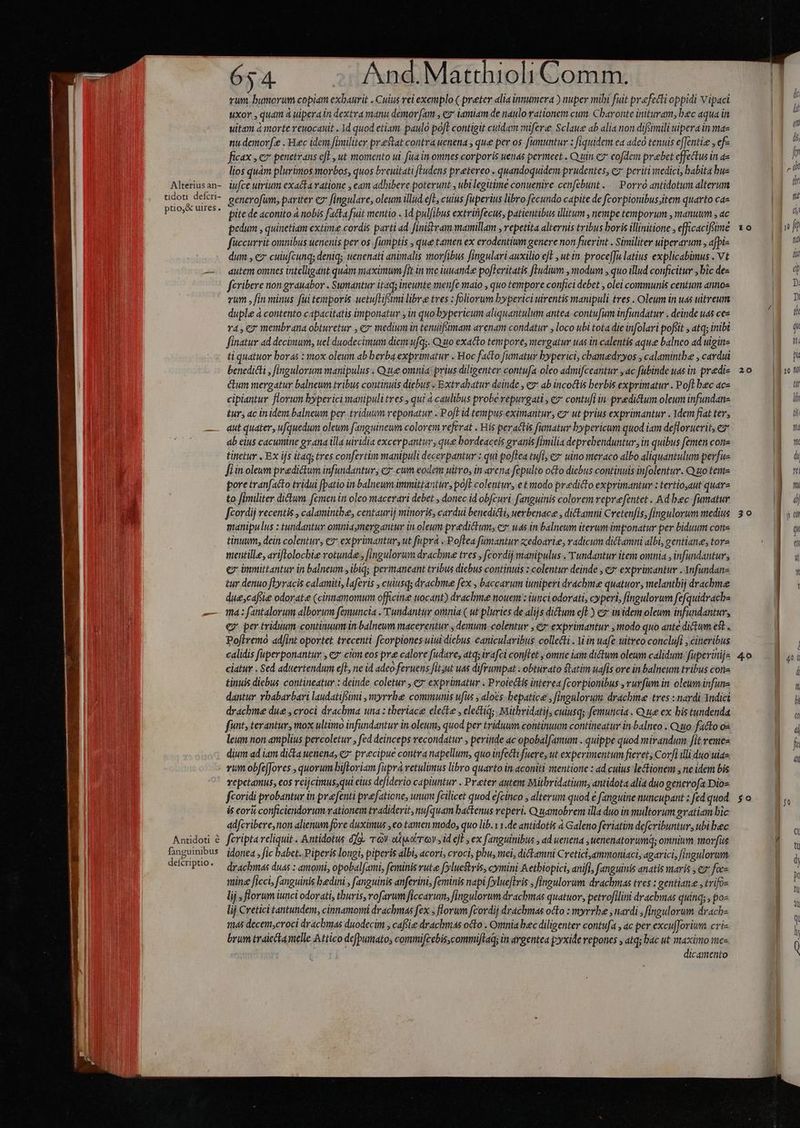 65 4. And.Matthioli Comm. | rum. bumorum copiam exbaurit . Cuius rei exemplo ( preter «lia innumera ) nuper mibi fiit prefecti oppidi Vipaci | uxor , quam à uiperain dextra manu demoram , ez iamiam de naulo rationem cum. Charonte inituram, bec aqua in | uitam à norte reuocauit . Id quod etiam. paulo poft contigit culdam mifere. Sclaue ab alia non difsimili uipera in maz nudenorfe . Hec idem fimiliter prestat contra uenena , que per os fumuntur : fiquidem ea adeo tenuis effentie , ef- ficax , ev penetrans efl , ut momento ui. fua in omnes corporis uenas permeet . Q uin c7 eofdem prebet effectus in a TD lios quàm plurimos morbos, quos breuitati [Ludens pretereo . quandoquidem prudentes, e periti medici, babita bus | I » Alteriusan- iufce uirium exacta vatione , eam adbibere poterunt , ubi legitime conuenire cenfebunt ... Porró antidotum alterum u udot deferi- senerofim, bariter e fingulare, oleum illud eft, cuius fuperius libro fecundo capite de fcorpionibus;item quarto cae I pao HreR. pite de aconito 4 nobis fatta fuit mentio . Yd pulfibus extrififecus, patientibus illitum , nempe temporum , manuum , ac ! NA pedum , quinetiam extime cordis parti ad [inisiram mamillam , repetita alternis tribus boris illinitione efficacifüme 10/— | 1v ft füccurrit omnibus uenenis per os. fumptis , que tamen ex erodentium genere non fuerint . Similiter uiperarum , afpi- ga dum , ez cuiufcunq; deniq uenenati animalis morfibus fingulari auxilio eft , ut in proce[fu latius explicabimus . Vt p — . dutem omnes intelligant quàm maximum [it in me iuuandee po[teritatis fludium , modum , quo illud conficitur , bic des uN d fcribere non grauabor . Suymantur itaq; ineunte menfe maio , quo tempore confici debet , olei communis centum annos jy D» vum , fin minus fui teuporis uetufLifimi libre tves : foliorum byperici uirentis manipuli tres . Oleum in uas uitreum m duple à contento capacitatis imponatur y in quo bypericum aliquantulum antea. contufium infundatur . deinde uas cez ? D v4, €7 membrana obturetur , ey: medium in tenuifsimam arenam condatur , loco ubi tota die infolari pofiit , atq; inibi a n finatur ad decimum, uel duodecimum diem ufq;. Quto exacto tempore, mergatur uas in calentis aque balneo ad uiginz B ti quatuor boras : mox oleum ab berba exprimatur . Hoc facto fumatur byperici, chamedryos , calamintbe , cardui gy n benedicti , fingulorum manipulus . Que omnia: prius diligenter contufa oleo admifceantur ,ac fubinde uds in predis 20/— 1m Gum mergatur balneum tribus continuis diebus « Extrahbatur deinde , ez ab incoctis berbis exprimatur . Poft bec ac« | dn cipiantur florum byperici manipuli tres , qui 4 caulibus probe repurgati , ez contufi in predictum oleum infundan- g iu tur, ac inidem balneum per..triduum reponatur . Poft id tempus eximantur, ez ut prius exprimantur . Ydem fiat tev, Nu — autquater, ufquedum oleum fanguinewm colorem referat . His peractis fumatur bypericum quod iam defloruerit, ez Nm ab elus cacuine gy ana illa uiridia excerpantur, que bordeaceis granis fimilia deprehenduntur, in quibus femen cone RE tinetur . Ex ijs itaq; tres confertim manipuli decerpantur : qui poflea tufl; €» uino meraco albo aliquantulum perfu- a uü fiin oleum predictum infundantur; ez. cum eodem uitro, in arena fepulto octo diebus continuis infolentur. Q uo tema J pore tranfacto tridui fpatio in balneum immittantur, pofl colentur, e t modo predicto exprimantur : tertiojaut quarz | a to fimiliter dictum femen in oleo macerari debet , donec id obfcuri. fanguinis colorem repvefentet . Ad bec fumatur | a fcordij recentis , calamintbe, centaurij minoris, cardui benedicti, uerbenace , dickamti Cretenfis, fingulorum medius 30.— | P manipulus : tundantur omniaymergantur in oleum predictum, ez uas in balneum iterum imponatur per biduum con- 1 tinum, dein colentur, e? exprimantur, ut fupra .Poflea fumantur zedoarie, radicum dictamni albi, gentiane, tore | di mentille, ariflolocbie rotunde , [ingulorum drachme tres , f(cordij manipulus . Tundantur item omnia , infundantur, Ü ou ex immittantur in balneum, ibiq; permaneant tribus diebus continuis : colentur deinde , €» exprümantur . Anfundan- | &amp;ur denuo fLyracis calamiti, laferis , cuiusq; drachbme fex , baccarum iuniperi drachme quatuor; melantbij dracbme due,caftie odorate (cinnamomum officine uocant) drachme noueym : iuticiodorati, cyperi, fingulorum fefquidrache d — Wa: fantalorum alborum femuncia .'Tundantur omnia ( ut pluries de alijs dictum efl) ez in idem oleum infundantur, i j ey per triduum continuum in balneum macerentur , demum colentur , €? exprimantur , modo quo ante dictum est . Poflremo adfint oportet trecenti fcorpiones uiui diebus canicularibus collecti . din uafe uitreo conclufi ; cineribus l | calidis faperponantur , e ctm eos pre calore fudare, atq; irafci conflet , omne iam dictum oleum calidum: fuperinijs 4.0 VI ciatur . Sed aduertendum efl, ne id adco feruens fitsut uas difrumpat . obturato ftatim uafis ore in balneum tribus cone i tinuis diebus contineatur : deinde coletur , €? exprimatur . Proiectis interea fcorpionibus ,rurfum in oleum infune lu dantur vbabarbari laudatifóimi ,myrrbe communs uiu , alos. bepatice , fingulorum drachime tres : nardi Yndici li drachme due , croci drachma una: tberiace electe , electi; Mitbridatij, cuiusq; femuncia . Que ex bis tundenda ga funt, terantur, mox ultimo infundantur in.oleum, quod per triduum continuum contineatur in balneo . Quo fatto o« Ü a leum non amplius percolctur , fed deinceps recondatur , peritide ac opobalfamum . quippe quod mirandum fit remes | f dium ad iam dicta uenena, e» precipue contra napellum, quo infectifuere, ut experimentum fieret; Corfi illi duo uiaz B vum obfeffores , quorum bifloriam fuprà retulimus libro quarto in aconiti wentione : ad.cuius le&amp;ionem , ne idem bis | vepetamus, eos reijcimus,qui elus defiderio capiuntur . Prater autem Mithridatium, antidota alia duo generofa Dios u fcoridi probantur in pre [enti prefaticne, unum fcilicet quod efcinco , alterum quod € fanguine nuncupant; fedquod $o.— 1, is cori conficiendorum rationem tradiderit, nufquam bactenus reperi. Quamobrem illa duo in multorum gratiam bic adfcribere, non alienum fore duximus ,eo tamen modo, quo lib.x 1.de antidotis à Galeno feriatim defcribuntur, ubi bec Anddoti à feriptareliquit . Antidotus dj TV ou eireov, id efl, ex fanguinibus , ad uenena , uenenatorumq; omnium morfus / ti Bnguinibus idonea, fic babet..Piperis longi, piperis albi, acori, croci, phu, mei, dickamni Cretici,ammoniaci, agarici, fingulorum NW defcriptio. — dr chr ds duas : amoyni, opobal[ami, feminis rute [yluestris, cymini Aetbiopici, anifl, fanguinis anatis maris , ez face | | mine ficci, fanguinis bedini , (anguinis anferini, feminis napi (ylueftris , fingulorum drachmas tres : gentiane ,trifos : lij ; florum iunci odorati, thuris, rofarum ficcarun, fingulorum drachmas quatuor, petrofilini drachmas quinq; po« ; lij Cretici tantundem, cinnamormi drachmas fex ; florum fcordij drachmas octo : myrrbe , nardi , fingulorum. dracb- | 14s decem,croci drachmas duodecim , cafe drachmas octo . Omnia bec diligenter contufa , ac per excufforium cric | : brum traiectamelle Attico defpumato; commifcebis,commiftaq; in argentea p:yxide repones , atq; bac ut maximo mes | dicamento