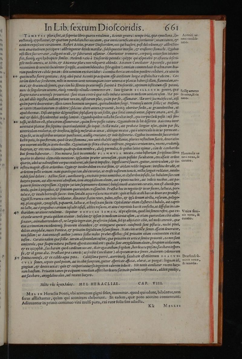 uu E L—— — aT PS I - ——— BÓ ——— ett EIU TIR CP HOUR pcm e ule ati NER be rtm ^ In Lib. fextum Diofcoridis. 661 TawzTsr plafint,ut fuperius libro quarto retulimus , Áconiti genera : nempe tria, que cynoctona , ly» coctonaq; appellantur, ey quartum pardalianches uocatum , que omnia ueneficam uim fortiuntur ; unam tamen, c7 candem expofcunt curationem . Refert Aétius, preter Diofcoridem; eos qui baufere, poft dulcedinem,cz adstrictios nem amaritudinem percipere : adstringuntur deinde maxille , fabfequuntuv morfus , c7 erofiones [Iomachi . Q uibus nifi illico fuccurratur , caligant oculi , e» faberuenti ufuntur . Oboriuntur tremores , corpusq; uniuerfim intumez fcit; fint; egri bydropicis files . Medendi ratio à Diofcoride petenda : quippe qui ufqueadeo pr eftantia defcrie pfit medicamenta, ut Aétio, e? Atticenne plura non reliquerit addenda . Attamen Conciliator A ponenfis , qui inter vccentiores de uenents luculenter fcripfit, aconitum bibentibus [bbvagidem Lemniam commendauit drachwarum duae vum. pondere ex calida potam : dein uomitum excitari iubet : à uomitu tberiacam eodem pondere exbiberi , ex uino in x0 quoincocta fuerit gentiana . Atq; adeó putat Aconiti precipuum e[Je antidotum long ariftolochie radicem. Ce- terim dum bac fcriberem, mihi in mentem uenit nonnunquam inter uenenatas plantas baberi fcillam, flammulam;ur- tice, ex dracunculi femen, que cian bic filentio pretermifa fuerint à Diofcoride , optimum inflitutwm effe putaui, nunc de fingulorum ueneno, eiusq; remedijs nónulla commemorare. Suntigiturin s cytL ARYM genere, que füapte natura uenenofa prouentant : funt ctiam contrá que nullo imbute ueneno in medicum ueniant ufum . Hie poz £2; ucl aliás ingefle, nullam pariunt noxam, nif earum plus, quam par fit , affumatur . Ve uero fua malefica ui , etfi quám parce deuorentur ; illico tamen bominem torquent , quemadmodum fungi . Venenofa autem fcilla (ut. Mefites, ac ceteri Mauritanorum: tradidere ) fola nec alteri annexa prouenit , locisq; oboritur facis , ac graueolentibus , ut apud tbermas . Difcant igitur diligentifimi feplafiarij ijs uti fcillis, que [imul connafcuntur, fapore amaro , acri ,fi- mul ez dülci , fplendentibus: undiq; laminis . Quandoquidem nulla bis facultas ineft , qua corpus ledi pofoit : nifi for» xo taffe,ut dictum efl; plus earum afJumeretur , quam ferre po[Jct natura . Quanobrem de bis differens. Auicenna inter senenatas plantas fen: feptima: quarti uoluminis, fic inquit . Scille male , aut probatze longior ufus , quam par fit, tientricilum exulcerat; e? inteflina; ipfasqs mefaraicas uenas , aliósque meatus , qui e uentriculo in iecur permeant . Quo fit, ut in uifceribus oriantur punéctiones, acutiq; cruciatus, c inde dyfenteria . Q uibus incommodis [uccurritur lactis potu, in quo ferrum; quod Graci fLomoma , nos uero cbalybé appellamus, pluries reffinctum fuerit, deuo ratiss que onorum uitellissin aceto decoctis . Quinetiam ijs frixa cibaria conferunt, pinguia carnium iura, recens,crudumq; butyrum, ez extrema iutenum quadrupedum membra , aliaq; permulta, de quibus latius egimus , cim de cantbaridi- bus fermo baberctur .:.- Ncc tünora facit incommoda v t 4 M M v t A. wocata , culus biftoriam fcripimus libro quarto in alterius. clematidis mentione . Mpfa enim preter uenenofam , quam pofiidet facultatem , excalfacit ordine |. quarto, adcó ut ualentifsime corpus exulceret, ubi fuerit impofita . Angeffa uero fauces , guttur, uentriculum , e tn- go teflinamagnis afficit ardoribus. Q uin e intolerabilem excitat fitim, cx aridam reddit lmguam : inteflina deradit, et ardentem pellit urinam : mam quandoque tam alte excoriat, ut erofis uaforum tunicis, mictu fanguis reddatur, intolc- vabili fane dolore .-. Ad boc facit , auxiliaturd , excitatis prius uomitibus, et clyfteribus infufis, lac bubulum fito cum butyro potum, «ut alio recenti admifIum, item amygdalinum oleum , aut e pineis nucleis , aut Indicis nucibus , aut pa- paueris femine expre[Jum . Q uippe (ut iam f penumero diximus) buinfcemodi acutorum curatio, non eft aliunde pee tenda, quàm à pinguibus, ey feminum quorundam cra|Jamztis. Preftat boc in negotio €» tecur fouere; lactuce, pores tulace, cx intubi borteufis fucco : item fantalis aqua rofacea maceratis z quin et balicacabi baccas deuor are prodeft. Quód fi cruenta cum lotio reddantur, illinantur [latim venes, pubes, teftes , e ipfa demum uirilia, rofarum, polygos nij, plantaginis, cynoglofii, papaueris, lactuce, et byofcyami fucco. Opitulantur etiam clyfleres e bubulo, aut capris no lace, aut € pinguibus carnium iufculis infufi, addito rofaceo, et uino € myrtinis baccis confecto, ut diffufius in cane 49. tharidum curatione retulimus. Sequitur v &amp; v 1c &amp;&amp; sg MEN, idprefertim, quod lini femen refert, quo ex- citande ueneris gratia quidam utuntur . Sed cm 7 ipfum in medicum ueniat ufum , ac etiam quorundam cibis admi- feeatur y animaduertendum eJe ne lavgits ingeratur, prefertim folum, fed i| adijciatur cibis, uel medicamentis , que ius acrimoniam excedentemq; feruorem. obtundere , e» extinguere queunt . cuiufmodi funt piftacia , nuclei pinet, dulces amygdale; nuces Pontice, ey priratim deglubitum fefami femen . Nam cium urtice femen affatim deuoratur, tion (olim ( ut- Auicenna efE autbor ) onmes fcille malos praebet effectus ; fed priuatim etiam continentem excitat tuffim .. Curatio eadem que fcille . uerum ad finiendam tuféim , que priuatim ex urtice femine prouenit , ea non funt omittenda , que fuapte natura pectoris afperitates mulcent : qualia funt amygdalinum oleum , ferapium uiolaceum, € ex xixyphis , faccbarum quod canditum uocant , diatragacantbum frigidum , bordeacea ptifana faccharo infper« fas ez id genus alia . Prestant pre ceteris ( ut fcribit Conciliator ) ad epotum urtice femen , malorum cydontorum $0 femina contufa , ez ex calida aqua pota. Calidiflüüme porró , acerrime; facultatis cft etiámnum D n A c v N« cv femen, utpote quod potum, aut in cibis f[umptum, guttur aJperitate afficiat; adurat , ac pungat : linguam ité, gingiuas y ev dentes uexat : quin €? corpori uniterfo ingentem calorem inducit .. His noxis auxiliatur recens buty- vum bauftum . Priuatim tamen precipuum remedium adfert bordeacea favinain pultem conformata , additis pinidijs ; aut faccharo , amygdalino olco uel recenti butyro . MÉAI Tic NoxxAdac. MEL HERACLIAE. CAP. VIII . . . LI LI . . . LI * F M zz ix Heraclia Ponti, vbi aconitum gigni folet, inuenitur. quod qui edunt, bibántve;non fecus affli&amp;tantur, quàm qui aconitum cbiberunt. lis eadem , quz poto aconito conueniunt. Adiuuantur in primis continuo vini mulfi potu, cui rutz folia fint adiecta. Kk Mzrris Aconiti ue- neni confide- ratio. Scille ueneno fe noxa,&amp; cu ratiQ. Flammulz ue neui noxa, &amp; curatio. Vrtice femi- nis noxa, &amp; curatio. Drachculi fe- mini$ noX2, &amp; remedia.
