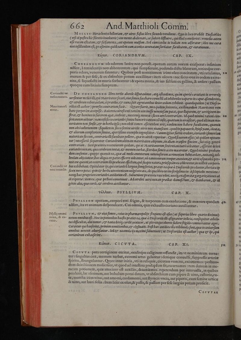 | M zr. 1 s- Heracleotici bisoriam , ez uires fufius libro fecundo vetulimus . Quo in loco tradidit Diofcorides i (etfi id poftea bic filentio inuoluerit ) eos mente abalienavi , «c fudove diffluere , qui illud comederint : remedio autem | sa e[Je rutam efitatam , e» falfamenta , aut epotum: mulfum . Sed. cm iandiu in Ytaliam mon. adferatur ; ideo nec cure dili eius infiszendum eL, pr«efertim quód eandem cum aconito uenenatam fortiatur- facultatem , ez curationem . ge , | denti Kopt). CORIANDRVM. CAIPCI EX | scd : s ; Po dui ConraNpnvyM obodorem latére non poteft. epotum autem vocem exafperat: infaniam D cs adfert , à temulentijs non abhorrentem . qui fumpferunt, pudenda di&amp;tu blaterant, totiusáue cor- | j p poris odore, venenum fatentur. Quibus poft uomitionem irino.oleoconcitatam , vtiretulimus, 10 — | p merum &amp; per fefe, &amp; exabfinthio potum auxiliatur: item: oleum : nec fecus oua in eodem exina- |  nita, fi liquefacta in muria forbeantur : &amp; epota muria , &amp; ius falfum ex gallina, &amp; anfere: paffum | s quoque cumlixiuia füumptum. | í , Corandive . Dz comzraNpmo librotertio abunde difputauimus , atq; oflendimus, quàm aperte ceecutiant in erroreqs po ou nencanaturae yevontiv medici liqui Mauritanos fecuti, eius femen faccbaro contecti ad inbibendos uapores in caput afcendentes; ** e cerebrum roborandum; à prandio, e» coma fuis egrotantibus deuorandum exbibent.. quandoquidem (ut Diofcos ui Mauritanori. rides est author ) prorfis contrarium facit. Cuttare fuerit, mea quidem fententia , exidtimandum Mauritanos ven mI error. banc perperam accepiffe ..Auicenna uirefcenti tanti uan ineffe uenenofam putat; que Suporem; cz uertiginem in- | p ferat, es: bomines in farorem agat , inebriet , mentemq; voueat s ficco ueró.contrariam. 1d quod minime rationicons 2e i E fentaneum uidetur : iam etfi ficco coriandri femini bumoris tantum nà infit, quantum in eo ulfitur, quod ultimam mas | i turitatem non. fenfit , ez in berba ipfa ; non obid. tamen. afferendum. erit , candem non babere facultatem , quanuis a. non adeo uebementem : fiquidem in ficco fentitie uiridis uires won: enanefcunt . quodin papaueris, byofcyami, cicute; di € aliorum compluvium femine, apertifiimo exemplo cognofcitir ; Vanum igitur fuerit credere; coriandri femen iam P oU maturitate ficcim , contraria illi facultate pollere , que in uiridi veperitur ; Quod fi uerum effet (ut quidam opinane tur ) nece[Jarió fequeretur: Coriandrum ultimam maturitateya adeptum , in aliam tranfive [beciem , füo utiq; generi contrariam. Sunt preterea recentiorum quidam , qui ut Mauritanorum fententiam tueri uideantur , afferunt deleri | Ww coriandri noxam; qua cerebrum tentat, 2 mentem turbat, fi triduo femen aceto maceretur . Quod minime probane | Ww dum cenfemus . quippe quantis ea , que ad. medicamentorum, uenenoforum acrimoniam bebetandam , noxam; tol- In E lendam adijciuntur boc aliqua ex parte efficere uideantur; n9 tamen eorum temperamcntun,er uires ufqueadcópers 3o. |) à nutre queunt,ut contrarium illi prebeant effectum;qué fuapte natura,priufquam eaadderentur in nostris corporis Coriandiue Bus exbibebant. Opitulatur ijs,qui coriandrü largius fumpferint, preter ea que à Diofcoride produntur;tberiaca ip fo nem femect^. faex mero pota: quin c7 berba uincetoxicum uulgo ttocata , de qua libro tertio fcripfimusin:.A fclepiadis mentione: q nángs bec proprium coriandri antidotum ef . Subueniunt preterea raucedini, utociq; exafberate gargarizzationes ad d id experte : item ed, que pectori conueniunt . Ad.cerebri uero noxam prestat diamofcbum , ez diambarum , c id | j genus alia, que cordi, ez cerebro auxiliantur | | | n ) | nh YVAMo. -PSYLLIVM. CAP.- X. ! ) ; T PsvrL10N epotum,corporitoti frigus, &amp; torporem cum exolutione, &amp; moerore quodam 4o. 4 adfert , ita vtanimum defpondeant. Cui omnia, quz exhaufto coriano auxiliantur. NE fd Pfylijueneni . PsvrrLrvMw, eveiusfemen,cuus in pharmacopolijs frequens eft fus ( ut fuperius libro quarto diximus) Eon noxa, &amp; cu- pottm omnibus eft . Hoc in potionibus baufto preter ea, que à Diofcoride illi afstgnantur indicia, confequitur anbelis — . NET aar tus difficultas, alui tumor y es tanta deniq; cordis anxietas , u£ plerunque oborto fudore frigido commoriantur egri. nous Curantur qui bauferint, primum uomitionibus;ez clyfiatis. Poft buc antidota illa exbibenda fant que in uniuerfan | d omnibus uenenis aduer [antur . Sed € ca omnia ijs maxime fübueniunt ( ut Diofcorides eft author ) que ez ijs , qui E ou coriandrum. exbauferint . NE | qi Kol«y. CICVTA. CA Po: Min $&amp; Ob nn | ni CrcvrTA potauertiginem excitat, oculisQue caliginem offundit ; ita vt neminimum cerna- P ou tur: fingultus ciet, mentem turbat, extremi artus gelantur: denique conuulfi; fuppreffo arteriz | d fpiritu, ftrangulantur. Quare inter initia , vti in reliquis , cicutam vomitu, excütiemus : poftmos | og dum deie&amp;tionem moliemur, vt quod ad inteftina prolapfum fit,excernamus : tum demum in me- l racam potionem , quz maximo eft auxilio; deueniemus. repetendum per interualla, in quibus a proderit, lac afininum, aut bubulum potui datum, vtabfinthium cum pipere &amp; uino, caftorio,ru- bon tz;mentha cüm uinojautamomi, cardamomi, aut Ítyracis vncia, aut piperis , cum femine urticze B ou &amp; uino; aut lauri folia ; Item lafer ex oleo&amp; paffo, &amp; paffum per fcfc largis potum proficit. T 1 v CicvTAE /