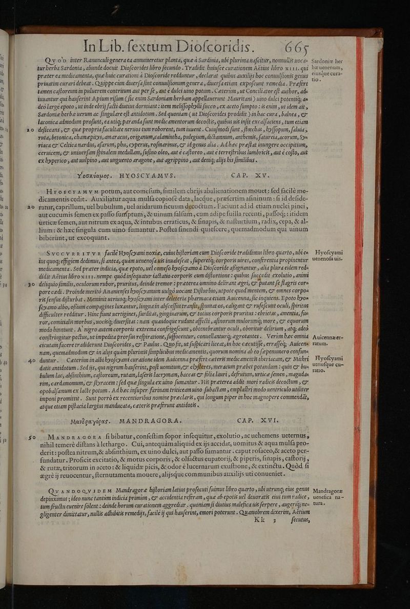z0 20 30 Moya. p eM ^ d b s vom cd UD cd PA Us MP co did | af VE RDUM. bh d à Á h PAY A 4 In Lib. fextum Diofcoridis 56 .ICX IOICOFTIGIS. 66 Qv o'». inter Ranunculigenera ea annueretur planta, que à Sardinia, ubi plurima nafcitur, nonnullis woca- tur berba Sardonia , abunde docuit Diofcorides libro fecundo . Tradidit buiufce curationem Aétius libro x 111. qui preter ca medicamenta, que buic curationi 4 Diofcoride redduntur , declarat quibus auxilijs boc conuulfionis genus priuatim curari debeat . Quippe ciam diuerfa fint conuulfionum genera , diuerfa etiam. expofcunt remedia . Prefert tamen ca|lorewm in puluerem contritum aut per fe , aut e dulci uino potum . Ceterum , ut Conciliator eft autbor, ade iuuantur qui bauferint A pium vifüm ( fic enim Sardoniam berbam appellauerunt. Mauritani ) uino dulci potentiq; aa dco large epoto , ut inde ebrij facti diutius dormant : item meliffophylli ficco , ex aceto fümpto : is enim , ut idem ait , Sardonie berbe uerum ac fingulare e[e antidotum . Sed quoniam ( ut Diofcorides prodidit ) in bac cura , balnea , ez laconica admodum profutit, ea utiq; paranda funt medicamentorum decoctis, quibus uis infit excalfaciens , tum etiam deficcans , €x que propria facultate neruos tum roborent, tum iuuent . Cuiufiodi funt , Jloechas , by[Jopum, faluia ; vuta, betonica, chamepitys, amaracus, origanum;calamintba, pulegium, dictamnum, antbemis, fatureia,acorum, Sye riaca c2 Celtica nardus, afarum; phu, cyperis, rofinarinus, cz id genus alia .. Ad bec preftat inungere occipitium, ceruicen, ez uniuerfam fpinalem medullam, fufino oleo, aut e cafloreo ; aut e terreJlribus lumbricis , aut € cofto, aut ex byperico y aut uulpitio , ut unguento aragotie , dut agvippino , aut deniq; alijs bis fimilibus . sí | Yooxvspot. HYOSCYAMVS. CAD Ms HryoscraMyv M potum,autcomefurm,; fimilem ebrijsabalienationem mouet : fed facilé me- dicamentis cedit. Auxiliaturaqua mulfa copiofe data , lacdue , prefertim afininum : fi 1d defide- ratur, caprillum, uel bubulum, uel aridarum ficuum decoctum . Faciunt ad id etiam nuclei pinei, aut cucumis femen ex paffo funfptum , &amp; uinum falfum , cum adipe fuilla recenti, paffod; : itidem ürtice femen, aut nitrum ex aqua, &amp; intubus erraticus, &amp; finapis, &amp; nafturtium, radix, cepa, &amp; al- lium: &amp; hzcfingula cum uino fumantur. Poftea finendi quiefcere,; quemadmodum qui uinum biberünt,ut excoquant, SvccvnniTYvn facile Hyofcyaminoxie, cuius bifloriam cum Diofcoride tradidimus libro quarto , ubi es itus quoq; effigiem dedimus, fi antea, quam uenenofa uis inualefcat ; faperetq; corporis uires, conferentia propinentur medicamenta . Sed preter indicia, que epoto, uel comefo byofcyamo à Diofcoride afsignantur , alia plra eidem reds didit Aétius libro x x11. nempe quod infequatur iactatio corporis cum difLortione : quibus. fuccedit exolutio , animi deliquio fimilis, oculorum rubor, pruritus, deinde tremor : preterea omnino delirant gri, 7 putant fe flagris corz pore cedi . Proinde merito Ananienfes byofcyamum uulgo uocant Difturbio, utpote quod mentem; e7* omnes corpos vis fenfis difturbat . Meminit utriusq; hyofcyami inter deleteria pharmaca etiam Auicenna; fic inquiens. Epoto byos fcyamo albo, ofium compagines luxantur, lingua in abfce]Jus tranfit, [putat os, caligant cz rufefcunt oculi, fpiritus difficulter redditur . Hinc fiunt uertigines, furditas, gingiuarum, c7 totius corporis pruritus : ebrietas , amentia, fus ror, conmitialis morbus ; uocisds diuerfitas : nam. quandoque rudunt affecti , afinorum mulorumq; more ; ez equorum modo binniunt . A* nigro autem corporis extrema confrigefcunt , obtenebrantur oculi , oboritur delirium , atq; adco con[lringitur pe&amp;tus, ut impedita prorfus refpivatione, fuffocentur, conucllanturq; egrotantes ... Verkm bec omnia cicutaim facere tradiderunt Diofcorides , c» Paulus . Quo fit, ut fufpicari liceat; tn boc cecutiffe , errafJed Auicene nam, quemadmodum cs: in alijs quàm plurimis fivaplicibus medicamentis, quorum nomina ab eo [-?penumero confure duntur. | Ceterum in albi byofcyami curatione idem Auicenna praefert ceteris medicamentis tberiacam, e: Mithri datis antidotum . Sed ijs, qui nigrum baufevint, poft womitum,cz clyfferes, meracum prebet potandum : quin 9 bus bulum lac, abfintbium, caftoreum, rutam, laferis lacrymam, baccas ez folia lauri , defrutum, urtice femen , magudas vim cardamomunm, cz [Lyracem : fed que fingula ex uino: [umantur . His preterea addit mori vadicis decoctum , ez opobalfamum ex lacte potum . Ad bec infuper farinam triticeam uino. fubackam , emplastri modo uentriculo utiliter imponi promittit. Sunt porró ex recentioribus nomine preclaris , qui longum piper in boc magnopere commendat, atque etiam pifTacia largius manducata, ceteris praeferunt antidotis , M«ibetyopt$. MÁNDRAGORA. CAP. XVI. MauNpnAconaA fibibatur,confeftim fopor infequitur, exolutio , ac uehemens ueternus, nihil temeré diftans àlethargo. Cui, antequàmaliquid ex ijs accidat, uomitus &amp; aqua mulfa pro- derit: poftea nitrum,&amp; abfinthium, ex uino dulci, aut paffo fumantur . caput rofaceo,&amp; aceto per- fundatur. Proficit excitatio, &amp; motus corporis , &amp; olfaétus eupatorij, &amp; piperis; finapis, caftorij , &amp; rutz, tritorum in aceto: &amp; liquide picis, &amp; odor € lucernarum exuftione; &amp; extinctu. Quód fi zgré ij reuocentur, fternutamenta mouere, alijsque communibus auxilijs uti conueniet. vaNDoovipEeM Mandragore biftoriam latius profecuti fuimus libro quarto , ubi utrunq; elus genus depinximus ; ideo nunc tantüm indicia primm , €?* accidentia referam , que ab epotis uel deuoratis eius tum radice , tum fructu euenire folent deinde borum curationem aggrediar . quoniam fI diutius malefica uis ferpere , augeriq; nez gligenter dimittatur, nullis adbibitis remedijs, facile ij qui bau[erint, emori poterunt . Quamobrem dixerim, Aétium , k.3 fecutus, Sardonie her bz uenenum, eiusque cura- tio. Hyofcyami uenenofa uis. Auicennz er- ratum. Hyofcyami utriufque cu- ratio. Mandragorz uenefica na-