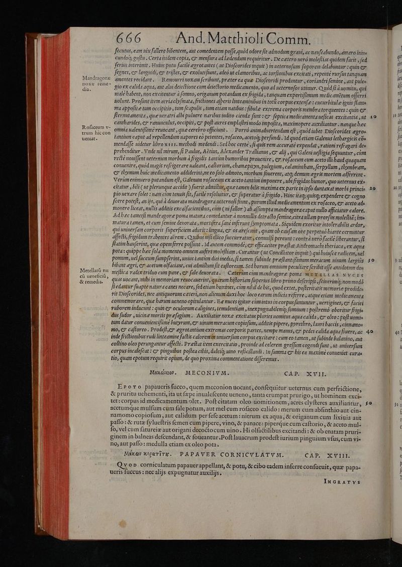 fecutus, eam uix fallere bibentent, aut comedentem pofJe,quod odore fit admodum prati, «c naufeabundo, entavo iniu | cundoa euftu . Certa itidem copi, ez menfura ad ledendum requiritur . De cetero uera moleflias quidem facit , fed | ferius interünit .-Huitis potu facile eorotantes ( ut Diofcorides inquit ) in ueternofum foporem delabuntur : quin e fegnes, e languidi, ez trifles, ex exolutifiunt, adco ut clamoribus, ac tov[ionibus excitati , repente rurfus tanquam . MandregoT qmentes recidant. | Renoucrinoxdia fcribunt, preter ea que Diofcoridi produntur , coriandri femine , aut pulez | du. ——- glo ex calida aqua, aut alui deiectione cum deiectorio medicamento, quo ad ietertiofos utimur. Q uód fi à uomitu, qui E male babent, non excitentur 4 fomno, origanum potandum ex frigida , tanquam expertiffimum medicamstum offerri |  uolunt. Profünt item «criaclyfmata, frictiones afberis linteaminibus in tot corpus extenfe : cucurbitule ignis flame | ma appofike tum occipitio , tum fcapulis , tum etiam natibus : fibule extrema corporis meinbra torquentes : quin ez | o flernutamenta , que ueratri albi puluere naribus indito cienda funt : eo feptica medicamenta ueficas excitantiàut 1o. — | cantbarides, e» ranunculus, occipiti , c? poft aures emplaftrisiodo impofita, maximopere auxiliantur . nanque bec E dac y. omnia ualentifsime veuocant , que cerebro officiunt .. Porró animaduertendum cft , quod iubet Diofcorides egros jr Vei ky C9 tanium caput ad repellendum uapores €o petentes, rofaceo, acetoq; perfundi . 1d quod etiam Galenus letbargicis cos | ji mendaffe uidetur libro x v1 1. metbodi medendi . Sed boc certe jfi quis vem accurate expendat , rationi refragari des li prebenditur . vnde nil mirum, fi Paulus, Aétius, Alexander Tvallianus , ez dlij qui Galeni uefligia fequuntur , cim * recte nouiffent ueternum morbum à frigidis tantum bumovibus prouenire , cz roftceum cum aceto illi baud quaquam P conuenire, quod magis refrigerare ualeant, castorium, chamepityn, pulegium , calamintbam, fevpyllum , thbymbram, EOS cz thymum buic medicamento addiderint,ne co folo admoto, morbum fouerent, atq; demwm eoris mortem adferrent - aL Verümenimuero putandum efl, Galenum rofaceum ex aceto tantm ünponere , ubi frigidus bumor, quo teternus ex» B citatur y bili ( ut plerunque accidit ) fuerit admistus, quee tamen bilis maxima ex parte in ipfo duntaxat morbi princi- 2e ia pio uexare folet : nam ctm tenuis fit, facile vefolutur, e2* fuperatur à frigido . Hinc It4q; quisq; expendere ez cogno poU fecere pote[e, an ijs, qui à deuorata mandvagora ueternofi fiunt , purum illud medicamentum ex rofaceo, cs aceto ad E mouere liceat, nullis additis excalfacientibus, ci (ni fallor ) ab affumpta mandragora caput nullo afficiatur calore. aM Ad bec tametfi mandragore poma matura comedantur à nonnullis detracto femine;citra ullam prorfus moletiá ; ime ) matura tanen, et cum femine deuovata , mortifera fane inferunt fymptomata . Siquidem exoritur intolerabilis ardor, a qui uniuer[am corporis fuperficiem adurit: lingua, e» os arefcunt , quam ob caufam ore perpetuo biante cernuntur affetti, frigidum trahentes aérem . Qu uibus nifi illico fuccurvatur , conuiilfi pereunt : contrá evo facile liberantur, fi | fiatim baufevint, que opem ferre po[unt . 1d autem commode, ez efficaciter praftat A ndromachi theriaca , ex dqtia VAT pota: quippe bec fola momento omnem aufert molefHam . Curantur (ut Conciliator inquit) qui bulufce radicem, uel 1.3 pomum, uel fuccum fumpferint, unius tantion dici inedia, fl tamen fubinde preflantifümum meracum uinum largius 390 EU bibant egri, c acetum olfaciant, cui admiftum fit caftroreum. Sed borum omnium peculiare feribit effe antidotum dos IG Metellarü DU meflica radix triduo cum pane , e fale deuorata. ^ Ceeterim ciam mandragore pom METELLAS NVCES di n ? quas uocant, mibi in mentoriam reuocauevint, quarum biftoriam füperius libro primo defcripfi , fciterimq; non modo e fi edantur füapte natura canes necare, fed etiam bomines, cám nibil de bis, quod extet, po[leritatis memorie prodidez rit Diofcorides, nec antiquorum c&amp;teri, non alienum duxi boc loco earum indicia referre , atque etiam xtedicamenta commemorare, que barum ueneno opitulantur . E nuces igitur cimintus in corpus famuntur , uertigines, c7 faciei vuborem inducunt : quin €: oculorum caligines, temulentiam , inexpugnabilema; fomnum : poftremó oboritur ffigis un dus fiüdov , uicin mortis prefagium .. Auxiliatur nox excitatus pluries uomitus aqua calida , 7 oleo ; poft uomis tum datur conuenientifiüme butyrum, ez uinum meracum copiofim, additis pipere, pyretbro, lauri baccis ; cinnamoe E ino, €? caftorco . ProdefLez egrotantium extremas corporis partes, nempe manus, ez' pedes calida aqua fouere, dc 4o I| 407 inde frictionibus vudi linteamine factis caloremin uniuer fum corpus excitare : cum eo tamen , ut fubinde balanino, aut l costino oleo perungantur affecti . Pr estat item exercitatio , proinde ad celerem gre[fim cogendi funt , ut uniuerfum I u corpus incalefcat : c pinguibus poftea cibis, dulcia; uino vefocillandi . Yn fumma ev bis ea maxime conueniet cuya tio, quam epotum requirit opum, de quo proxima commentatione differemus . MuxG/do. MECONIVM. CAP. XVII. EPoro papaueris fucco, quem meconion uocant, cotfequitur ueternus cum perfrictione, &amp; pruritu uehementi, ita ut fepe inualefcente ueneno tanta erumpat prurigo , ut hominem exci- D id tet: corpus id medicamentum olet. Poftcitatam oleo uomitionem acres clyfteres auxiliantur, $9 | acetumque mulfüm cum fàle potum, aut mel cum rofaceo calido : merum cum abfinthio aut cin: am namomo copiofum , aut calidum per fefeacetum : nitrum ex aqua, &amp; origanum cum lixiuia aut patfo : &amp; rutz fylueftris femen cum pipere, vino, &amp; panace: piperque cum caftorio , &amp; aceto mul: fo, vel cum fàtureiz aut origani decocto cum uino. Hi olfactilibus excitandi: &amp; ob enatam pruri- ginem in balneas defcendant, &amp; foueantur.Poft lauacrum prodeft iurium pinguium vfus, cum vi- no, aut paffo : medulla etiam ex oleo pota. Mixer XgaTiTk. PAPAVER CORNICVLATYM. CAP. XVIII. q ; : |a. Q v o». corniculatum papauerappellant, &amp; potu, &amp; cibo cadem inferre confueuit, quz papa- ueris fuccus : nec alijs expugnatur auxilijs. | IuNcnarTvs