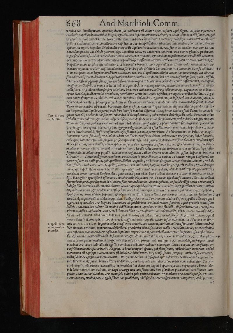 'Tox!:ci note ex iNican. Napelli uene num, eiusque remedia. Toxico non inuestigarunt . quandoquidem (ut. Auicenna eft autbor ) non defuere , qui fagitt4s napello inficerent: constata; napellum baurientibus lingue; ev labiorum inflammationem excitari , et raros admodum effe fumentes, qui euadant : id quod omties. Greci toxico adfcvibunt Ad bec cim afferat Auicenna , quód fiqua cura toxico. adhiberi pofiit ea flat uontitionibus, bausto antea rapi femine , ez fumptis fubinde glandium putaminibus , boc omnino illorum opinionem auget . Siquidem Diofcorides quoque ijs , qui toxicum bauferunt, rapi femen ad ciendum uomitum ex uino potandum prebet , ac deinde quercus , fagi , aut ilicis corticem ; arborum nimirum , que omnes: glandes. proferunt - Que fane omnia facile ad credendum trabunt Grecorum toxicum, e Avabum napellum unum cz idé effe uenenum Sed diligenter rem expendentibus contrarie profecto fefe offerunt vationes . ct/] enim ex notis predictis toxicum; cz Napellum unum ez idem e[Je uideantur 5 tot tamen alie babentur note; que alterum ab altero difcriminant , ez cona trarium arguunt, ut aliter exiftiaandum non fit, quam quod deleteria bec medicamenta plurimum inter fe difsideant. Nam nusquam, quod legerim, tradidere Mauvitani eos, qui Napellum bauferint , in tantum furorem agi , ut uinculis fint co£rcendi, quemadmodum eos, qui toxicum deuorauerint . Equidem illud pro certo tefari poffum, quod Corfi ilz li latrones, ficarijqs nequifsimi, quorum bifloriam libro quarto prodidimus , cim de aconito differeremus , quanquam ab a[Jumpto Napello ea omnia dederint indicia , que ab Auicenna napello aftignantur ; in nullum tamen furorem adz ducti fuere, neq; ullum etiam fenfere delirium . Preterea Auicenne , noftroq; te[Limonio, qui experimentum uidimus epoto Napello, oculi exterius prominent, oboriuntur uertigines, animi defectus , cz ingens crurü imbecillitas . Quos vum tamen (ymptomatu nibil de toxico agens meminit Diofcorides . Q uínetiam ( ut ipfe perbibet Auicenna) qui Na» pelli pericula euadunt, plerunq; aut ad becticam febrem, aut ad tabem, aut ad comitialem morbum defcifcunt . id quod Toxicum fümentibus nó euenit : borum fiquidem qui faperuixerint, Tupidi tantam reliquum uite tempus ducunt. Ex bis itaq; omnibus liquidó apparet, quod bec inter fe maxime differunt . Longe enim fieuiora funt Toxici incommoda, quàm Napelli, ut abunde conflat ex. Nicandro in alexipbarmacis , ubi Toxicum defcripfit ijs notis . Protenus etiam lethalis toxici dolorem,ez malum abigere difcas, quando fuis cruciatibus bominem comprebenderit . Lingua eius, qui Toxicum bauferit , inferne craffior redditur . Sed labia intumefcentia , os plane pondere fuo degrauant , ac aridum prorfus [butum vegerit, inferioriq; parte ginetiue diffunduntur , et € fuis fLationibus mouentur . Sepe etiam cordi [lue porem iniecit, omnisq; fenfus conjternatus eft , fontico ifto malo perturbatus . &amp;c laborans co , € balat , e» mugit ; innumeras nugas fabulasq; pre infania edens : ac [ine intermifsione dolens , uehementer wociferatur , inftar bominis , cui caput, totum corpus compingens ; enfe amputandum fit . Vel quemadmodum craterifera facras ves tractans ipfa Rbee facerdos, nona men/is publico appropinquans itineri, longum ore fito rumorem, ez clamorem edit, quem borz gendum in. wiontanis latratum audientes fibi metuunt . Sic ille rabie , mente fiaturbatus errans eiulat , ac lupi inflar figitiue ululat , obliquisqs pupillis tauritio move infpiciens , album dentem acuit , dentibusq; fuis defpumat . bactenus Nicander. ^ Ceterüm differunt toxicum ; ez napellus in curandi quoque ratione . Toxicum nanque Diofcoridi cue vatur rofacco ex pa[fo poto, quinquefolij vadicibus , caprillo , ez bircino fanguine ; cototeis talis , amomo ; ez» bal- fami fructu . Auicenna uero. Napello fuccurrit cum uini potu. butyro , mofcbo , capparis radice ez: eo denique mure, qui napelli ipfius vadices depafcitur . que utiq; medicamenta omnia ab ijs, admodum difcrepant, que in Toxici curatione commemorauit Diofcorides : quem tamen pene ad uerbum reddidit Auicenna in ceteris uenenorum auxiz lijs .'Heec igitur apertifsime oftendunt , conuincuntq; Napellum ez Toxicum effe diuerfa uenena . Nec illa obstant fententie noJHre, que fuperius in Manardi fauorem adduximus . quandoquidem ( ut facile colligi poteft) ex uniuerfa buiufce libri materia ) alia etiam babentur uenena, que quod eadem excitent accidentia,eo paribus curentur-antidos tis, uidentur unam , e? eandem rem e[Je , cm tamen longe diuerfa cernantur : cuiusmodi fünt mandragora , opium ; byofcyamus, corniculatum papauer , c2* id genus alia . Sed ut iam de Toxico meam in siedium proferam. fententiam euni baudquaquam falli crediderim, qui dixerit, id efJc &amp;wuicenne Toxicum, quod idem'Twfom appellat . Nempe quod a[Jerat eo epoto labra , ez linguam inflammari , fequi delirium , e» incoércitum furorem . que propria toxici funt indicia . Attamen boc uidetur illi omnino fuiffe incognitum . quod nec minus forta[Je Diofcoridem latuit . Nam fi to- xicum noui[Jct Diofcorides , eius certe bitoriam libro quarto filentio non. diffümula[Jet , ubi de ceteris mortiferis dif- ferit medicamentis . Mlud porro indicium quodammodo facit , Mauritanorum tufom effe Diofcoridis toxicum , quod nomen illius licet corrupte, ab boc Arabes traxiffe uideantur , quafi toxicon tufom nomitauerint . V erm cám toxi- cunde N APErLLO loquendinobis occafionem dederit, non alienum fuerit, ut nostrum fequamur inflitutum; hoc loco eius tum uenenum; tum vemedia defcvibere, praefertim cum nafcatur in YMalia . Napellus itaque ,ut Mauritanos vum tefLantur monumenta, ea noflra adstipulatur experientia, fi potu uel cibo in corpus ingeratur , feua flatim ad- fert difcrimina : nempe illico labia inflammantur, ez adeo intumejcit lingua , ut exeri extra dentes , cz oris amplitue dine capi non pofiit : oculiitem pariter intume[cunt , ita ut promineant : uertigines , e animi deliquia frequentifime inuadunt , ez crura imbecillitate affecta immobilia redduntur : fubinde uniuerfum liuefcit corpus , intumefcitqs ;€ confestim malo occupatur babitu . Quo fit, ut breui temporis fpatio., qui fumpferint , miferabiliter intereant . Sed id irum non est : quippe quoniam tanta e[E buiufce letbiferi ueneni uis , ut nifi [latim proprijs antidotis fuccurratur , nillis (abinde expugnatur medicamentis . Ymo: quanuis etiam. in ipfo principio ualentiora dentur vemedia ; pauci ta« men fuperuiuunt, qui aut bectica febri ( ut diximus ) aut tabe, aut comitiali morbo tandem non conficiantur . Succurz rendum igitur illico fuerit, excitatis prius uomitibus ( ut Auicenna inquit ) epoto rapi , aut napi femine . Prodest de« inde butyrum bubulum coctum , ez fepe ac large cum uino fumptum : item glandium putaminumi decoctum ex uino potum. Auxiliatur diambari , c» diamofchi puluis : quin potius ambarum. ez mofchus pre ceteris per fe , ez: cum Lentia terra, ex uino pota « Quod fi bec non proficiant , nibil [ane preterea [berandum relinquitur , quod parum y i ucl 10 20 30 «4o so