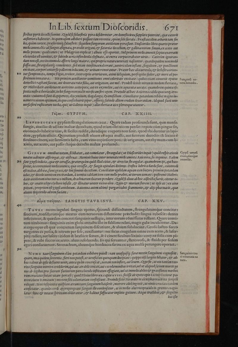 ? *0 13! T Il 39 3 o 4 4 o : E z —————ÓÁ—————— — NERA ML Lun dec Wi any * -] 05 3 SAID Loser cop In ib. fextum Diofcoridis. — 671 [tribus pyris decocti fuerint . Quod fi fylueflria pyra defiderentur , ex domeficis ea fupplere poterunt , que ceteris atfteriora babentur . in quem ufui adbiberi poffunt tam vecentia , quani fole ficcata . Preflant idem arboris tam fox lia, quam cortex; prefertima; fylueftris : fiquidem fungorum antidotum pyra funt. Diofcorides libro quarto preter medicamenta bic ad fungos afsignata, preetulit origani, ez fatureie decoctum, e gallinaceorum fimum;ex aceto aut eliciendus cst uomitus , e fubinde acria infundenda clyfmata , ut extra corpus trabatur uirus..— Ceterüm ignorane dum tion efe, eos incommoda afferre longe maiora quipropria naturauenenati nafcuntur . quandoquidem non modo fiffocant, fErangulantq; comedentes ; fed etiam inteflinaexulcerant , uentriculum inflant , fingultum , c» punttiones excitant, corpori uniuerfo pallorem inducunt, ez urinam remorantur . Preter bec alia uerenda, c» lethiferaoriune tuv fymptomata, nempe frigus, tremor, interceptio arteriarum, animi deliquium, perfrigidus fudor , €» movs ad pos féremum immatura. His primum auxiliantur uomitiones omni celeritate excitate : quibus etiam conuenit epotus dortestici rapbani fuccus, aut deuorata vute folia, aut origanum; aut viel . Prodest deinde stivum in modum tberiaca , €? Mithridatis antidotus ex acerrimo «ceto pota, aut ex oxymelite , aut ex aqua tüte uocat. quamobrem quinta e[- fentia noftra theriacalis, in bis fungorummalis mirificam fert opem. Pretulit ad bec Auicenna calida quecunq; aroz Mata : culuismodi funt diaptpereos, diacyminum; diagalanga, dyamofcbum . Conciliator potandum exbibet magno iue uapento vinum optimum, in quo conferbuerit piper ; offertq; fubinde allium crudum deuorandum . 1d quod. facit unie uerfa feré rufticorum turba; qui ut Galenus inquit ) allio theriacee uice plerunque utuntur . IWor. GYPSVM. QUPS OEXUL HT: LxaPrprEsczeNSsgypfumftrangulationem creat. Quare eadem proferenda funt, que manfis fungis, auxilia: &amp; ad hec maluz decoctum, quod etiam olei uicem penfàt: vtpote cüm pingue fit; euomendo lubricas uias , &amp; faciles reddit, deradique corpora non finit. quod vbi duratur in lapi- dem; gypfuüm eflicit. Quinetiam prodeft. oleum e aqua mulfa , aut ficorum deco&amp;o : &amp; lixiuia ficulneo cinere; aut farmentis facta , cum vino copiofiore pota : &amp; origanum, autthymum cum]i- xiuia, aut aceto , aut paffo : hique decocto maluz proluendi. Gr»svm onnibustotum, fi bibatur, aut comedatur , $angulat ( ut Diofcorides inquit ) quod refpirationis meatus ualenter ad|lringat ; c? obfHhruat . Meminit buius inter uenenata medicamenta Auicenna, fic inquiens . Eadem funt g»pfi indicia , que ez ceruffey preterquam quod illud citius , e» atrocius fErangulat - quamobrem ijs , qui bau- féerints ea conteniunt medicamenta, que ceruffe , e fungis opitulari diximus Poftea lubrica danda funt , cuiusmodi eft tale ;altbez, foni eveci; ez lini feminis decoctum . Conciliator egelidam aquam cum butyro primum potandam iubet;ez* deinde uontitum excitandum, à uomitu calidam item cum melle prebet, ut iterum uomant :poJlremo Mithris datis antidotum uino meraco mistum; dracbmarum duarum pondere . Quod fi aluus ab boc adftricta fuerit, citetur o- leo , co anatis adipeclystere infufis , cz illinatur uenter ricino oleo . Quin e? murium [lercus ( ut ipfe ait ex uino potum , proprium eft? ypf? antidotum . Auicenna autem ultimo purgari iubet: f[cammonio , €2* alijs pharmacis , que aluum deijciendo ad rem faciant . Alps TtVedor.. SANGVIS TAVRINVS. CÁP. XXV. T 4vmnr recensiugulati fanguis epotus, fpirandi difficultatem , ftrangulatumque concitat: faucium ,tonfillarumque meatus cum neruorum diftentione precludit:lingua rubefcit: dentes inficiuntur, &amp; quzdam concreti fanguinis ueftigia , inter eorum cómiffuras reftant. Quare uomi- tum uitabimus: fanguinis enim globi attractu illo in fublime relati; magis gulz inculcantur. Da- riergo opus eft qux concretum fanguinem difcutiunt, &amp; aluum fubducunt. Grofsila&amp;teo fucco turgentes ex pofca, &amp; nitrum per fefe , auxiliantur: nec fecus coagulum omne cum aceto , &amp; lafer- pitij radice; aut lafere: itidem &amp; brafsice femen , &amp; 6 cinere ficulneo lixiuia : cony ze folia cum pi- pere, &amp; rubi füccus ex aceto. aluus refoluenda. Iis qui feruantur, ftercorofa, &amp; fluida per fedem egeri confüeuerunt. Stomachum, aluumque hordeacea farina ex aqua mulfà perungere oportet. NeMo faurifanguinem clàm potandum exbibere poteft : nam unufquifqy fane mentis fanguinem: cognofcet . quare, mea quidem fententia , fieri non poteft, ut uenefici co quenquam decipiant : quippe riifi largius bibatur Gad. buc calens ab ipfis defluens uenis, antea quàm concrefcat , noxam non infert, aut leuem . Quo fit , ut eos tantàm taue rino fanguine interire crediderim;qui aut atrabile tentatijaut cacodemonibus irritati;uel ut aliquod feuum movtis ge nus ab legibus pro fuorum facinorum poena luenda infHitutum effugiant, uel ut immedicabiles c2 grauifimos morbos vum cruciatus finiant uitam. pertefi ( quod Plinius libro xx.capite x v 111. fecifJe ait epoto opio Licinij Cccinne pae trei ciuem Romanum ) mortexz fibi uoluntariam confcifcunt . Proinde fcite Nicander in alexiphbarmacis ita. fcviptat reliquit . Si ex infipientia quifpiam atrum tauri fanguinem bauferit , moerore adeo ingenit y ut nimio cruciatu tandertt conficiatur . quando cordi appropinquans fanguis ille condenfatur , ac in medio alui receptaculo in grimos coague latur : bine e» meatus fpiritum obdurantur ; cz balitus fuffocatur impleto- gutture . Atqui tractibus , e» fne us ifte Funporü ue- e neniremedia. Gypfi uenefi cium,eiusque remedia. Sanguinis tau ri venenata na