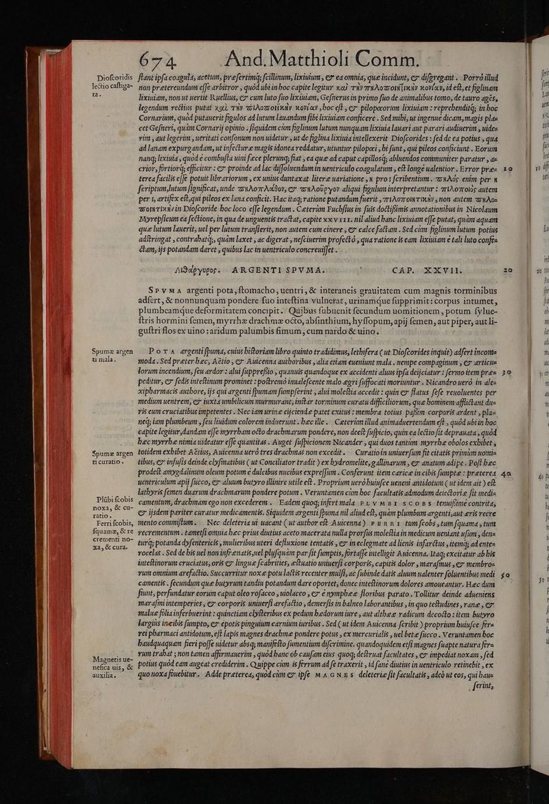 Diofcoridis leGio caftiga- ta. Spumz argen ti mala. $pumz argen ticuratio . Plübi fcobis noxa, &amp; cu- ratio. Ferri fcobis, Íquame, &amp; re crementi no- Xa, &amp; cura. Magnetis ue- nefica uis, &amp; auxilia. 67 4. And.Matthioli Comm. flant ipfa coaguda; acetum, prefevtimq; fcillinum, lixiuium , ev ea omnia, que incidunt, ez diferegatit . Porvó illud tion pretereundum e[fe arbitror , quód ubi in loc capite legitur woJ riv 7rWAozyoni [noit xovíav, id eft, et figlinam lixiuiam, non ut uertit Ruellius, ez cum luto fuo lixiuam, Gefnerus in primo fito de animalibus tomo; de tauro ages, legendum vettius putat x90, r8 elAozsotialv wovraw ,boc eft, ez* pilopocorum lixiuiam : reprebenditq; in boc Cornarium, quod putauerit figulos ad lutum lauandum fibi lixiuiam conficere . Sed mibi, ut ingenue dicam, magis plae cet Gefiteri, quàm Cornarij opinio . fiquidem cum figlinum lutum nunquam lixiuia lauari aut parari audiuerim , uides vin , aut legerim , ueritati confonum non uidetur , ut de figlina lixiuia intellexerit Diofcorides : fed de ca potius , qua ad lanam expurgandam, ut infecture magis idonea reddatur, utuntur pilopcei , bi funt , qui pileos conficiunt . Eorum nanq; lixiua , quod ecombujla uini fece plerunq; fiat , ea quee ad caput capillosq; abluendos communiter paratur , e crior, fortiorq; efficitur : &amp; proinde ad lac diffoluendumin uentriculo coagulatum , ef longe ualentior . Error pre terca facilis eJJe potuit librariorum , ex unius duntaxat litere uaviatione ,u pro t fcribentium . z:4Aoc. enim per w feriptum;lutum fignificat, unde zsuAo7r Aotdov, ey axuAoüpvyov aliqui figulum interpretantur : TIAo7rote autem per t artifex estqui pileos ex lana conficit. Hac itaq; ratione putandum fuerit , 7riXorrolwr Inani , non. autent zywAos som rhuin Diofcoride boc loco effe legendum . Ceterum Fuchfius in. fuis doctifimis annotationibus in Nicolawm Myrepficum ea fcétione, in qua de unguentis tractat, capite xx v xx. nil aliud banc lixiuiam effe putat, quàm aquam que lutum lauerit, uel per lutum tran[ierit, non autem cum cinere , e calce fattam . Sed cim figlinum lutum potius adstringat , contrabatq;, quám laxet , ac digerat , nefciuerim profectó , qua vatione is eam lixiuiam e tali luto confea clam, ijs potandam daret quibus lac in wentriculo concreuiffet . Alddpyvtor. ARGENTI SPVMAÁ. : CAP. XXVII. SPvMa argenti pota, ftomacho uentri, &amp; interaneis grauitatem cum magnis torminibus adfert, &amp; nonnunquam pondere fuo inteftina vulnerat , urinamqQue fupprimit: corpus intumet, plumbeamque deformitatem concipit. : Quibus fübuenit fecundum uomitionem, potum fylue- ftris hormini femen, myrrha drachmz octo, abfinthium, hyffopum, apij femen, aut piper, aut li- guítri flos ex uino :aridum palumbis fimum , cum nardo &amp; uino. | Por drgentifbuma, cuius bistoriam libro quinto tradidimus, lethifera ( ut Diofcorides inquit) adfert incotte moda . Sed preter bec, Aétio , cx Auicenna authoribus , alia etiam eueniunt mala , nempe compaginum , ez articue lorum incendium, feu ardor : alui fpprefeio , quanuis quandoque ex accidenti aluus ipfa deijciatur : fermo item pré peditur, e fedis intestinum prominet : postremo inualefcente malo-egri fuffocati moriuntur . Nicandro ueró in ale« xipbarmacis autbore, ijs qui argenti fpumam fumpferint , alui molestia accedit : quin ev flatus fefe reuoluentes per medium uentrem, eo iuxta umbilicum murmurant, instar torminum curatu difficiliorum, que bominem afflictant du- ris eum cruciatibus impetentes . Nec iam urine eijciend.e patet exitus : membra. totius. pafsim corporis ardent , pla. neq; iam plumbeum , feu liuidum colorem induerunt . bec ille... Ceterüm illud animaduertendum eft , quód ubi in boc capite legitur dandam effe myrrbam octo drachmarum pondere, non decst fufpicio, quin ea lectio fit deprauata , quad bec myrrbe nimia uideatur e[Je quantitas .Auget füfpicionem Nicander , qui duos tanttm myrrhe obolos exbibet , totidem exbibet Arius, Auicenna uero tres drachmas non excedit. — Curatioin uniuer[um fit citatis primim tomis tibus, ez infufis deinde clyfimatibus ( ut Conciliator tradit ) ex bydromelite, gallinarum , ez: anatum adipe . Poft bec prodest amygdalinum oleum potum e dulcibus nucibus expre[Jum . Conferunt. item carice in cibis [umpte : preterea uentriculum apij fucco, es aluum butyro illinire utile et . Proprium uero buiufce ueneni antidotum ( ut idem ait ) eft lathyris femen duavum dracbmarum pondere potum . Veruntamen cim boc. facultatis admodum deietori.e fit mediz camentum, dyacbmam ego non excederem . Eadem quoq; infert mala Pu vMs1 scons tenufime contrita; c ijsdem pariter curatur medicamentis. Siquidem argenti puma nil aliud et, quam plumbum argenti;aut eris recve mento commiflum. — Nec deleteria ui uacant ( ut autbor e Auicenna) v g &amp; nx. tum fcobs tum fquama , tum vecrementum . tametfi omnia bec prius diutius aceto macerata nulla provfüs molestia in medicum ueniant ufum , dene tur; potanda dyfentericis , mulieribus uteri defluxione tentatis , e in eclegmate ad lienis infarétus ,itemq; ad entes vocelas . Sed de bis uel non inf-enatis uel plufquam par fit fumptis, fortaffe intelligit Auicenna. Ytaq; excitatur ab bis intestinorum cruciatus, oris e lingue fcabrities, estuatio uniuerfl corporis, capitis dolor , marafmus , ez membro- vum omnium arefactio. Succurritur nox potu lactis recenter mulfI, ac fubinde datis aluum ualenter foluentibus medi camentis . fecundum que butyrum tandiu potandum dare oportet, donec intestinorum dolores amoueantur. Hec dum fiunt; perfundatur eorum caput oleo vofaceo , uiolaceo , ez e nympbese floribus parato . Tollitur deinde adueniens marafini intemperies , ez corporis uniuerfi arcfactio , demerfis in balneo laborantibus , in quo teftudines , vane , cz salue folia inferbuerint : quinetiam clysteribus ex pedum bedorum iure , aut altbeee radicum decocto : item. butyro largius ineibis fupto, ez epotis pinguium carnium iuribus . Sed ( ut idem Auicenna fcribit ) proprium buiufce fere rei pbarmaci antidotum, eft lapis magnes drachme pondere potus , ex mercurialis , uel bete fucco . Veruntamen boc baudquaquam fieri poffe uidetur absq; manifesto fumentium difcrimine. quandoquidem etfi magnes fuapte natura fera vum trabat ; non tamen affirmauerim , quód banc ob caufam eius quoq; destruat facultates , ev impediat noxam , fed potius quod cam augeat crediderim . Quippe cim. is ferrum ad fe traxerit , id fane diutius in uentriculo retincbit , ex quo tioxa foucbitur .. Adde preterea, quod cám ex ipfe M.&amp; GN xs. deleterie fit facultatis , adcó ut cos, qui bau [erint 10 m je là