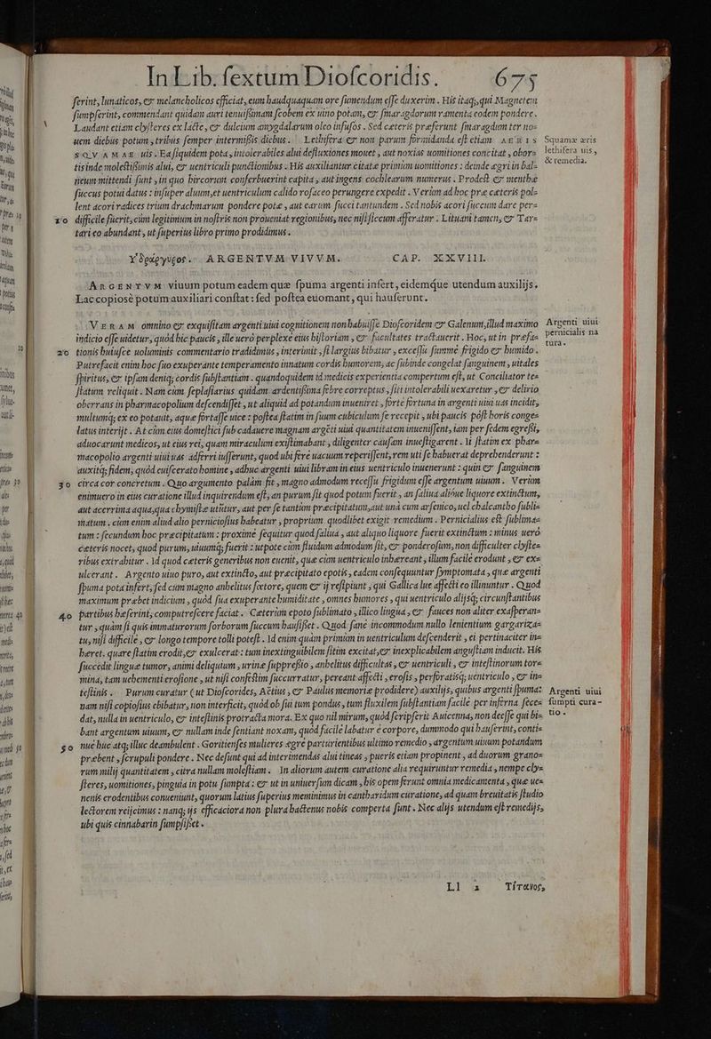 Y MOX; AX 2 m. .  Á i Mon aon | | jn Lib. odiis io nifi s. 675 1 oi TM ferint, lunaticos, e melancholicos efficiat, eum haudquaquam ore fuümendum effe duxerim . His itaq;,qui Magnetem w. d fimpferint, conendant quidam auri tenuiftmani fcobem ex uino potaiit, e fmar«gdorut ramenta eodem pondere . IM Laudant etizm cbyferes ex latte, e dulcium axygdalarum olco infufos . Sed ceteris preferunt fmaragdim tty noz Wü. «em dicbus potum , tribiis femper intermifis diebus. Lethifera € non parum foriidanda ct eliam Ars Squamw aris n SQV ANMAE uis. Ea fiquidem pota, iniolerabiles alui defluxiones mouet , ut noxias wuomitiones concitat , oborz isis is , ! n | tisinde molestifimis alui, c uentriculi punétionibus . His auxiliantur citate primm uomitiones : deinde egri in bal- ONE lits reum mittendi funt y in quo bircorum conferbuerint capita » aut ingens. cochleavum numerus . Prodest e mentbae ir. ficcus pota datus : infuper aluumu,et uentriculum calido rofaceo perungere expedit . V eriam ad hoc pre ceteris polz ^re | lent acori radices trium drachmarum pondere pot , aut earum fucci tantundem Sed nobis acori uccum dare perz d xo difficile fuerit, cim legitimum in noftris non proueniat veglonibus, nec nifificcum afferatur . Lituani tamcn; ez T«r» its tari co abundant , ut fuperius libro primo prodidimus. TW. id Y8gxeyvtotr.;. ARGENTVM VIVVM. CAP. XXVIII kr An GENTVM viuum potum eadem que fpuma argenti infert, eidemdue utendum auxilijs. n I.accopiosé potumauxiliari conflat: fed poftea euomant , qui hauferunt. VzmnaM onninoez exquifitam avgénti uiu cognitionem nonbabui[Je Diofcoridem c» Galenumtillud maximo Argen uiui itidicio cffe uidetur, quód bic paucis , ille uero perplexe eius bifIoviam , ez facultates tractauerit . Hoc, ut in prefae RA bw 2| zo tionis buiufce uoluminis commentario tradidimus ; interimit , fi largius bibatur , exce[]u. fimme frigido e» bumido . ; l Putrefacit etim boc fuo exuperante temperamento innatum cordis bumorerm, ac fubinde congelat fanguinem , uitales nit fpiritus, &amp; ipfam deniq; cordis fabJlantiam . quandoquidem id stedicis experientia compertum cfl, ut Conciliator te« s Jlatum reliquit Nam cim. feplafiarius quidam. ardentifima febre correptus, fitt intolerabili wexaretur ,€7* delirio She. | oberrans in pharmacopolium defcendiffet , ut aliquid ad potandum inuenivet , forte fortuna in argenti uini uas incidit, | üt multum; ex eo potauit, que fortafJe uice : poftea latim in fuum cubiculum fe recepit , ubi paucis poft boris conges ] latus interijt At cum eius dome[Hct fub cadauere magnam avgéti uiui quantitatem inuenifJent, lam per fedem egrefi, | | aduocarunt medicos, ut eius vei, quam miraculum exiflimabant , diligenter caufam inue[Higarent . V Fatim ex phare Me | macopolio argenti uiuuas: adferri iufJerunt, quod ubi fere uacuum reperifJent,vem uti fe babuerat deprebenderunt z LL auxitq; fidem, quód cuifcerato bomine , adbuc argenti uiui libram in eius uentriculo inuenerunt : quin cy. fanguinem pres jo jo circacor concretum . Quo argumento palàm fit , magno admodum rece[fi. frigidum effe argentum uiuum .. Veri dte enimuero in eius curatione illud inquireidum efc, an purum fit quod potum fuerit , an faliua alióue liquore extinctum, wj dut acerrima aqua,qua chymifle utitur, aut per fc tantàm precipitatm,aut una cum arfenico, ucl cbaleantbo fubli- idi matum. cim enim aliud alio perniciofius babeatur , proprium. quodlibet exigit remedium . Pernicialius e$ fublimae jJ | tum : fecundum boc precipitatum : proxime fequitur quod faliua , aut aliquo liquore fuerit extinctum : minus uero Mw M ceteris nocet, quod purum; uuum; fuerit : utpote cin fluidum admodum fit, c7 ponderofim, non difficulter clfte sq vibus extrabitur . 1d quod ceteris generibus non cuenit, que cim uentriculo inbereant , illum facile erodunt , ez ex« du, m ulcerant. Argento uiuo puro, aut extincto, aut pracipitato epotis , eadcm confequuntur fymptomata , qus argenti btt fpuma pota infert, fed cum magno anbelitus feetore, quem ez' ij vefipiunt , qui Gallica lue affecti eo illinuntur . Quod fec maximum prebet indicium , quód fua exuperante bumiditate , omnes bumores , qui wentriculo dlijsq; circunfFantibus trt 40 Ao partibus beferint; computrefcere faciat .. Ceterüm epoto fublimato , illico lingua , c fauces non aliter exafperanz nd 93 tur ,quám fi quis inmaturorum forborum fuccum baufifiet . Quod fane incommodum nullo lenientium gargariza- mulie tu, nifi difficile , c» longo tempore tolli poteft . 1d enim quam primm in uentriculum defcenderit ei pertinaciter ine wi beret. quare [latim erodit,e» exulcerat : tum inextinguibilem fitim excitat,ez inexplicabilem angu[tiam inducit. His TT fuccedit lingue tumor, animi deliquium , urine fuppreféio , anbelitus difficultas , e uentriculi , e inteflinorum tore , | mina, tam uebementi.erofione , ut nifi confestim fuccurratur, pereant affecti : erofis ; perforatisq; uentriculo , ez ine TA tcflinis . Purum curatur (ut Diofcorides, Actius , c7 Paulus memorie prodidere) auxilijs, quibus argenti fpumaz Argenti uiui E uai nifi copiofius cbibatur, non interficit, quód ob fui tum pondus , tum fluxilem fubfLantiam facile per inférna feces. fumpti cura- - d dat, nulla in uentriculo, cz inteflinis protratta mora. Ex quo nil mirum, quód fcripferit Auicenma, non decfJe qui bis. '? * i 8 bant argentum uiuum, 7 nullam inde fentiant noxam, quod facile labatur € corpore, dummodo qui bauferint, contis ui md go $o nue buc atq;illuc deambulent . Goritienfes mulieres egre partürientibus ultimo remedio argentum uinum potandum m prebent , ferupuli pondere . Nec defunt qui ad interimendas alui tineas , pueris etiam propinent , ad duorum granos n rum milij quantitatem ; citra nullam molefliam . m aliorum autem curattone alia requiruntur remedia nempe clys eU fleres, uomitiones; pinguia in potu fumpta iem utin uniuevfum dicam bis opem ferunt omnia medicamenta , que uc m nenis erodentibus conueniunt, quorum latius fuperius meminimus in cantbaridum curatione, ad quam breuitatis ftudio i letorem reijcimus : nang; ijs efficáciora non. plura ba&amp;tenus nobis comperta funt . ec alijs utendum eb vemedijs, jl ubi quis cinnabarin fumpfifset «  jfi LU [NE X Ll ia Ticaor,