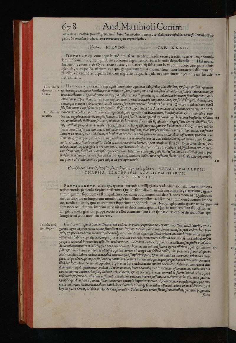 conueniunt . Proinde prodefl ijs maxime rbabarbarum, diacurcune , c dialacce confectio : tametfi Conciliatov la« | À pidem bis omiibus preferat; que in carunt capite reperiri folet . | |] i BiÉÁAA«. -HIRYVDO. | CAP: XXXI. | : Dzvonarxr cumaqua hirudines, f10ri uentriculi adherent , tra&amp;ione partium, nonnul- | P lam fuctionis imaginem prebent: eo enim argumento haufta hirudo deprehenditur. Has muria | i forbitione excutit , &amp; Cyrenaicus fuccus , aut laferpitij folia, aut bete , cum aceto autpota niuis ai glebula, cum pofta. nitrum exaqua gargarizatur, aut atramentum futorium aceto dilutum. Si |j i faucibus hzreant, in aquam calidam ingrefsis ,aqua frigida ore contineatur,&amp; ad eam hirudi- 3o — || ^ nes exilient, | | LU 1 ! i I (ii Himdinum 4 Hin vprNzs raroinalijsaqui inueniuntur , quam in paluftribus ,lacuftribus , e flagnantibus : quandos | | deuoratarum. quidemin probatifsimis fontibus,ez avenofis, cz faxofis fluuijs non nifi rarifme uiuunt; cám fuapte natura commo, ac an noxa. lito deletentur Quamobrem caueant qui paluftres, ucl flagnantes aquas bibunt, ne bivudines fimul ingerant, qu£e gp 5s ediodum tnexpertis wiatoribus nonmunquam euenit . nanque [Latis tempore calore , ez fiti defatigati , dum 4quant, E. cuicunque in itinere obuiauerint , auide potant y fepe imprudenter birudines bauriunt . Quo fit , ut fubinde uon todo NE fibi fanguinem exugi fentiant ( ut tradidit Diofcorides 5 ) fed etiam ( ut Auicenna Inquit) cruenta expuant, ac pre ti- | p Hirudinum ore melancholicifiant.. Vert anteaquám aliquod offeratur medicamentum, inueftigandum cft., an animal ori uene B t curatio. triculi, an gule adbeferit, an ipfis faucibus . 1d quod facile intelligi poteft ex eorum, qui birudines bauferint,velatios ae — | ?*0 ne : quoniam ubi fuctionem fentiunt y nimirum ibi birudinem fixam effe fignificatur . Ouod fiori uentriculiaffixa fues lt rit, auxilium prejlat muria leniter epota, fcetida itcm laferpitij lacryma;quin ez lixiyium cum fale e» aceto, aut rae n oq phani domestici fuccus cum aceto, aut oleum crudum bauftum , quod per fe tantàm bec interficit animalia . conferunt la infuper ea omnia , que alui tineds, et lumbricos necant. Si uero guttur medium ab birudine ob/ideatur, proderit acre aM lixiuium gargariz;are, aut aquam. in qua alumen cum aceto inferbuerint , uel calchantbum, aut muriam cum lixiuio, E n aceto, e finapi fünul commiftis . Sed fi ea faucium ambitui beveat , opeim mirificam feret ( ut Diofcorides docet ) ca- Hon lide balneum, aqua frigida in ore contenta . Siquidem birudo ab aque calore propulfata, ad frigidam in ore conten a d tam decurrens; facile un cum ipfa aqua expuetur . Ynterdum contingit, quod fLatim fub lingue radicibus , uel in pri Em mis faucium partibus adbevefcit ,ita ut depreffa lingua uideri pofiit : tunc roftratis forcipibus facile extrabi poterit , th ucl quóuis alio inftrimetito , quod cuique in promptu fuerit . 30 ig li E'AA&amp;Bogor Aevwoe, Jof, , eAocTfiglov, cCytory uzAxv. VERATRVM ALBVM 4 d THAPSIA,; ELATERIVM, AGARICVM NIGRV AM. ji CuprouxsrTT n. PnoyzpENDYVM etiam ijs, quz etfi ferendi auxilij gratia tradantur ; non minora tamen cy- teris uenenis pericula fpius adferunt. Qualia füntalbum ueratrum thapfia, elaterium, agari- cum nigrum: fiquidem ea ftrangulatus concitant, aut immodica$ deiectiones mouent. Quibus ea i medentur,quz in fungorum mentione;&amp; fimilibus retulimus. Nimios autem deiectionum impe- B tus, medicamentis, quz excrementa fupprimunt;coércebimus. Neq; negligenda que parum qui- 4o | 4g dem nocere uidentur, interim ueró uitam in difcrimina agunt. Quo in numero funt fylueftris ru- | fi ta, gith , noux glacies ; pappi recentes : flores autem fünt eius Íping quz cactos dicitur. Eos qui Dod fumpferint ,fola uomitio recreat. am Diufiocapi- / ExTANT quàmplurimi Diofcoridis codices, in quibus caput boc de Vevatro albo, Tbap/ia, Elaterio , e» A« üscafügata. — garico nigro , à praecedenticapite feiunetum non. legitur . Verlm ciim antiquifümus manu fcriptus codex ,bec pros | 4 prio, cv peculiari capiti dicauerit, uideatur; abfurdum de bis differuiffe Diofcoridem unà cwm birudinibus,cum quis y &amp; bus nullam babent cognationem, neque ijsdem curantur remediis, non temere facturos duximus, fi illa 4 nobis feorfum ME proprio capite ab birudinibus diflincto, tra&amp;larentur .. Sciendum itaque eft. , quód. cm battenus feripfiffet Diofcoris f des omnium uetenorum indicia, que pota, uel deuorata, bomines necant , uel faltem &amp;gros efficiunt , quin ez uiuere go | jo l [lia e? particularia antidota tradidiffet quibus illorum uis frangi , ac deftrui pofttt , cim preterea Jciret. aliqua in | [ medicum ufum baberi medicamenta alui ducentia,quee fimpliciter pota, e nullis antidotis infr enata, uel maiori mene | l fira; ucl pondere, qum par fit fumpta, non minus bomines interinunt, quàm que proprie uenetiatocantur medicos i illud boc loco admonere uoluit , quod in propinaudis bifce medicamentis minime cecutiant , fed in boc omne fuum ftus DI 0 dium, omnem; diligentiam impendant . V erüm quamuis, inter ea omnia, que in medicum ufinm ueniunt, paucorum tan ; £um meminerit , nempe thapfie , albi uevatri , elaterij , e» agaricinigri ; non tamen ob id fuerit inflmulandus , quod nefciuerit preter bec, alia pluraeffe medicamenta, que noxam inferre po[Tuntaut maiorem quam illa, aut equalem. Quippe quod illi fatis uifüm fit, fd tantàm borum exemplo imperitos medicos difcrimen, toxamq; docuiffet , que omz na in uniuer fum medicamenta aluum cum labore ducentia plerunqs fumentibus adferunt , cin ( ut modó dixiiaus ) uel E largius quàm deceat, uel fiis antidotis exuta fumuntur. Sed ut barum verum ftudiofis in omnibus, quantum poffumus, | ft iz