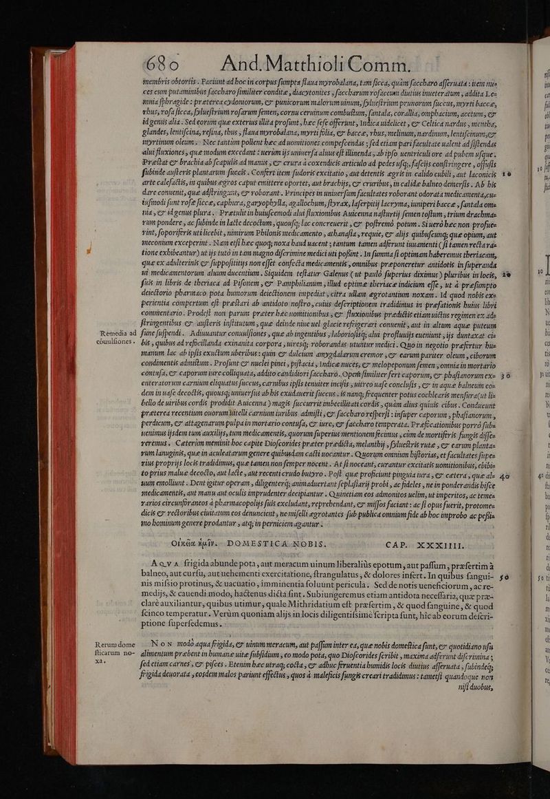 Remedia ad couulfiones. Rerum dome iticarum no- xa LJ 68o And.Matthioli Comm. membris obtovtis . Facit ad boc in corpus fumpta flaua myrobalana, tam ficca; quàm faccbavo afferuata : item mua ces cum putaminibus faccbaro fimiliter condite , diacytonites ; faccbarum vofaccum diutius inueter atum , addita .e- minia [Pbovagide : preterea cydontorum, e punicorum malorum unum, fylueftrium prunorwm fuccus, myrti bacce, vbus, vofa ficca, fylueftyium rofarum femen, cornu ceruitum combu&amp;um, (e corallia; ompbhacium; acetum, ez id geniis alia. Sed eorum que exterius illita profunt , bec fefe offerunt, Yndica uidelicet , ez Celtica nardus , mentba, glandes, lentifcina, vefina, tbus , flaua myrobalana, myrti folia, ez* baccee, vbus, melinum, nardinum, lentifcinumyez myrtinum oleum. | Nec tantüm pollent bec ad uomitiones compefcendas ; fed etiam pari facultate ualent ad fiftendas alui fluxiones , que modum excedant : werüm ijs uniserfa aluus efl illinenda 3b ipfo uentriculi ore ad pubem ufque. Prestat e brachia ab fcapulis ad manus , e» crura à coxendicis articulo ad pedes ufas, fafciis conftvinoere , offufis fubinde aufteris plantarum fuccis . Confert item fudoris excitatio , aut detentis egris in. calido cubili , aut laconicis arte calefactis, in quibus egros caput emittere oportet, aut bracbijs, c» cruribus , in calide balnco demerfis ..Ab his dare conuenit, que adftring zt, ey voborant . Principes in univer füm facultates roborant odorata medicamenta,cus iufinodi funt rofe fice, capbura, garyopbylla, agallochum, fkyvax, laferpitij lacrymas iuniperi baccee , fantala ome ui , c id genus plura .: Preetulitin buiufcemodi alui fluxiombus Auicenna nafturti) femen toflum., trium drachma vum pondere , ac fubinde in lacte decoctum , quoufa; lac concreuerit , ey poftremo. potum . Si ueró bec non profue- vint, foporiferis uti licebit , nimirum Philonis stcdicamento , atbanafia , requie, ez alijs quibufcunqs que opium, aut gmecorium exceperint . Nam etfi bec quoq; noxa baud uacent ; tantum. tamen adferunt iuuamenti ( f tamen retta vae tione exhibeantur) ut ijs tuto in tam magno difcrimine medici uti poffint . Yn fumma fi optimam baberemus theriacant, que ex adulterinis c» fuppofititis non effet. confecta medicamentis , omnibus preeponeretur antidotis in fuperanda ui medicamentorum. aluum ducentium . Siquidem. teflatur- Galenus ( ut paulo fuperius diximus ) pluribus in locis, fuis in libris de theriaca ad Pifonem , ey Pamphilianum , illud optime-tberiace indicium effe , ut à prefumpto deiectorio pbariaco pota bumorum deicttionem impediat y citra ullau, egrotantium noxam . 1d quod nobis ex« perientia compertum cfe praestari ab antidoto no[lro , cuius defcriptionem. tradidimus in praefationis buius libri commentario . Prode]l non parum preter bec womitionibus , ez fluxionibus predidlis etiam uitis regimen ex ade firingentibus e» aufteris inflitutum , que deinde niue uel. glacie refrigerari contenit , aut in altum aque puteum fune fufpendi .. Adiuuantur conuulfiones , que ab ingentibus ; laboriofisq; alui profluuijs eueniunt , ijs duntaxat cie bis , quibus ad vefocillanda exinanita corpora , uiresd; roborandas utuntur medici . Quo in negotio prefertur bue manum, lac. ab ipfis exuttum uberibus : quin e dulcium amygdalarum eremor ey earum pariter: oleum , ciborum condimentis admistum . Profunt e nuclei pinei , pifTacia ; Yndice nuces, e» melopeponum famen omnia in mortario contufa, €» caporum iure colliquata, addito candidiori faccbaró . Operi fimiliter fert caporum, ez phaflanorum ex- enteratorum carnium eliquatus faccus, carnibus ipfis tenuiter incifis ,uitreo uafe conclufis , cz in aque balneum eos dem in uafe decoctis, quousqs uniuerfus ab bis exudauerit fuccus . is nanq; frequenter potus cocblearis menfura(ut lie bello de uiribus cordis prodidit Auicenna ) magis fuccurrit imbecillitati cordis , quam alius quinis cibus . Conducunt preterea recentium ouorum Vitelli carnium iuribus admifli , c» faccharo refper]l : infuper caporum ; phafianorum , perdicum, ez attagenarum pulpa in mortario contufa, c iure; ez faccharo temperata. Pvefócationibus porro fübe tenimus ijsdem tum auxilijs, tum medicamentis, quorum fuperius mentionem fecimus y cim de mortiferis fungis diffe veremus. Ceterim meminit boc capite Diofcorides preter predicta, melanthij , fylucftris vute , e earum plantae vum lanuginis, que in aculeatarum genere quibusdam cati uocantur . Quorum omnium biftorias, et facultates fipes vius proprijs locis tradidimus, que tamen non femper nocent t f] noceant, curantur excitatis uomitionibus, ebibi £o prius malue decocto, aut lacte , aut recenti crudo butyro . Poft. que proficiunt pinguia tua , ev cetera , que al- uum emolliunt . Dent igitur operam , diligenterd; aniniaduertant feplafiarij probi y ac fideles , ne in ponder aridis bifce sedicamentis, aut manu aut oculis ümprudentey decipiantur . Quinetiam eos admonitos uelim, ut imperitos, ac temez varios circunforantos à pbarmacopolijs fiis excludant, reprebendant, ez mifJos faciant : ac fl opus fuerit, protomez dicis e? rectoribus citatum cos denuncieit ; nevtifelli egrotantes fub publica omnium fide ab boc improbo qc pofita qo bominum genere prodantur , atq; in perniciem agantur | Oixáx Hil. - DOMESTICA. NOBIS. CAP. XXXIII. ÁAova frigidaabunde pota, aut meracum uinum liberaliüs epotum aut paffum, prefertimà balneo, aut curfu, aut uehementi exercitatione, ftrangulatus , &amp; dolores infert. In quibus fangui- nis mifsio protinus, X uacuatio , imminentia foluunt pericula. Sed de notis ueneficiorum ,acre- medijs, &amp; cauendi modo, hactenus dicta fint. Subiungeremus etiam antidota neceffaria, quzprz- claré auxiliantur, quibus utimur , quale Mithridatium eft prefertim , &amp; quod fanguine, &amp; quod Ícinco temperatur. Verüm quoniam alijs in locis diligentifsimé fcripta funt, hic ab eorum defcri- ptione fuperfedemus. N ow odo aqua frigida, e uinummeracum, aut paffim inter ea, que nobis domestica funt, e quotidiano ufa alimentum prebent in bumane uite fubfidium co modo pota, quo Diofcorides fcribit , maxima adferunt difcrimina ; fed ctiam carnes , e pifces . Etenim bec utraq; cocta , e adbuc feruentia bumidis locis diutius afferuata , fabindeqs frigida deuovata , eosdem malos pariunt effectus , quos à. maleficis fungis creari tradidimus : tametfi quandoque non nifi duobus, ow 29 39 4o $o