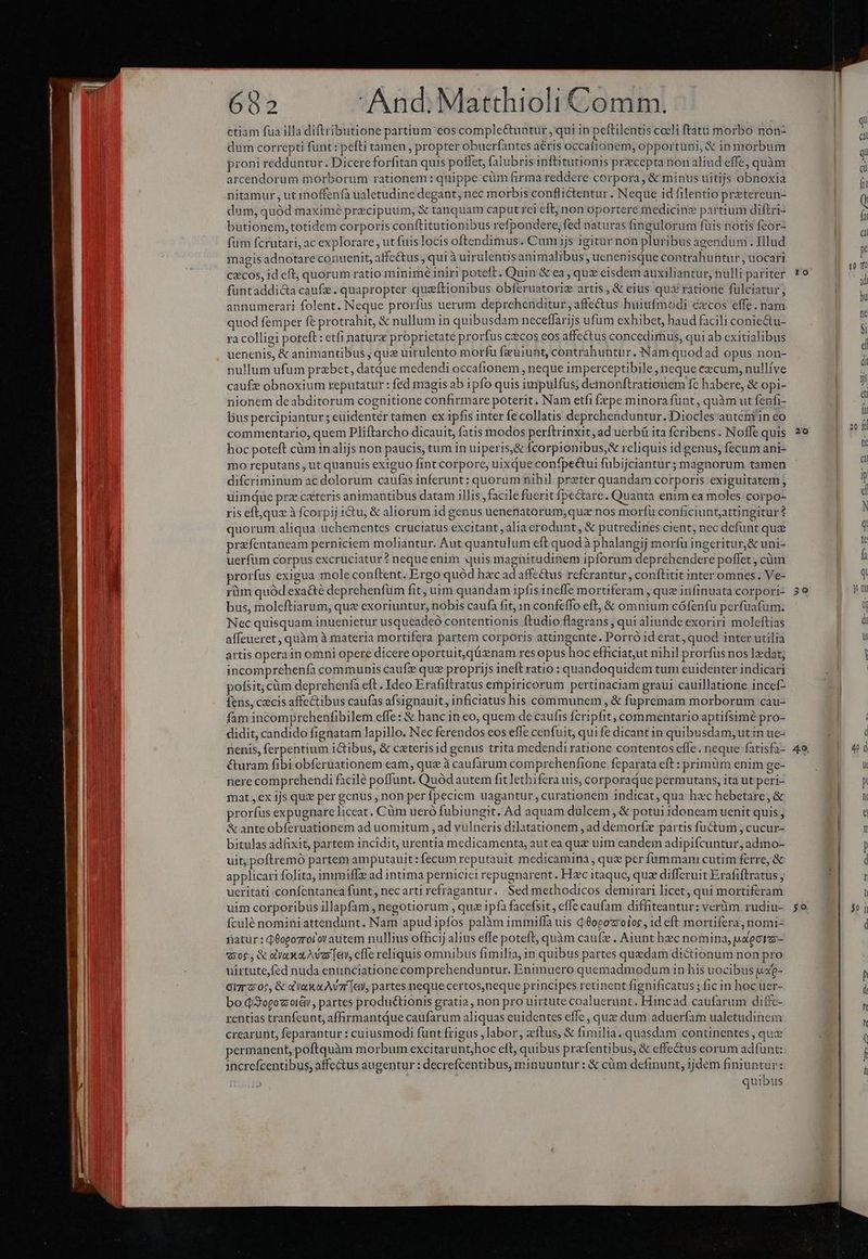 ctiam fua illa diftributione partium eos comple&amp;untur , qui in peftilentis coeli ftatu morbo noón- dum correpti funt : pefti tamen , propter obuerfantes aéris occafionem; opportuni, &amp; in morbum proni redduntur. Dicereforfitan quis poffet, falubris infitutionis przcepta non aliud effe; quàm arcendorum morborum rationem: quippe cüm firma reddere corpora, &amp; minus uitijs obnoxia nitamur , ut inoffenfa ualetudine degant, nec morbis conflictentur. Neque id filentio pretereun- dum, quód maximé precipuum, &amp; tanquam caput rei eft; non oportere medicine partium diftri- butionem, totidem corporis conftitutionibus refpondere, fed naturas fingulorum füis notis feor- fum fcrutari, ac explorare , ut fuis locis oftendimus. Cum ijs igitur non pluribus agendum. Illud magis adnotare conuenit, affectus ; qui à uirulentis animalibus , uenenisque contrahuntur ; uocari cecos, id eft, quorum ratio minimé iniri poteft. Quin &amp; ea, quz eisdem auxiliantur, nulli pariter füntaddic&amp;ta caufe. quapropter quzítionibus obferuatorie artis, &amp; eius qus ratione fulciatur; annumerari folent. Neque prorfus uerum deprehenditur, affe&amp;us huiufmodi cxcos effe. nam quod femper fe protrahit, &amp; nullum in quibusdam neceffarijs ufum exhibet, haud facili coniectu- ra colligi potcft: etfi naturx proprietate prorfus cxcos eos affectus concedimus, qui ab exitialibus uenenis, &amp; animantibus , que uirulento morfu f&amp;uiunt, contrabuntur. Nam quod ad opus non- nullum ufum prebet, datdue medendi occafionem , neque imperceptibile, neque ezcum, nullíve caufz obnoxium reputatur : fed magis ab ipfo quis impulfus; demonftrationem fc habere, &amp; opi- nionem deabditorum cognitione confirmare poterit. Nam etfi fepe minora funt, quàm ut fenfi- bus percipiantur; eüidentér tamen ex ipfis inter fecollatis deprchenduntur. Diocles auteniin eo commentario, quem Pliftarcho dicauit, fatis modos perftrinxit, ad uerbü ita fcribens. Noffe quis hoc poteft càm in alijs non paucis, tum in uiperis,&amp; fcorpionibus,&amp; reliquis id genus, fecum ani- mo reputans , ut quanuis exiguo fint corpore, uixque confpectui fubijciantur; magnorum. tamen difcriminum ac dolorum caufas inferunt: quorum nihil przter quandam corporis exiguitatem, uimque prz cxteris animantibus datam illis ,facile fuerit fpe&amp;are. Quanta enim ea moles: corpo- ris eft,quz à fcorpij 1&amp;u, &amp; aliorum 1d genus uenenatorum;qua nos morfu conficiuntattingitur ? quorum aliqua uchementes cruciatus excitant ,alia erodunt, &amp; putredines cient, nec defunt que prafentaneam perniciem moliantur. Aut quantulum eft quod à phalangij morfu ingeritur,&amp; uni- uerfüm corpus excruciatur ? neque enim «quis magüitudinem ipforum deprehendere poffet , cüm prorfus exigua mole conftent. Ergo quód hxc ad affectus referantur , conftitit inter omnes . Ve- rüm quód exa&amp;é deprehenfüm fit; uim quandam ipfis ineffe mortiferam , que infinuata corpori- bus, moleftiarum, qus exoriuntur, nobis caufà fit, in confeffo eft, &amp; omnium cófenfu perfuafum. Nec quisquam inuenietur usqueadeó contentionis ftudio flagrans , qui aliunde exoriri moleftias affeueret , quàm à materia mortifera partem corporis attingente. Porró id erat, quod inter utilia artis opera1n omni opere dicere oportuit, qüznam res opus hoc efficiat,ut nihil prorfus nos ledat; incomprehenfa communis cauft quz proprijs ineft ratio : quandoquidem tum euidenter indicari pofsit; cüm deprehenfa eft. Ideo Erafiftratus empiricorum pertinaciam graui cauillatione incef- fens, czcis affectibus caufas afsignauit, inficiatus his communem , &amp; fupremam morborum cau- fam incomprchenfibilem effe: &amp; hanc in eo, quem de caufis fcripfit, commentario aptifsimé pro- didit, candido fignatam lapillo. Nec ferendos eos effe cenfuit, qui fe dicant in quibusdam, ut in ue- nenis, ferpentium ictibus, &amp; cxterisid genus trita medendi ratione contentos effe. neque fatisfa- &amp;uram fibi obferuationem eam, quz à caufàrum comprchenfione feparata eft : primüm enim ge- nere comprehendi facilé poffunt. Quód autem fit lethifera uis, corporaque permutans, ita ut peri- mat, ex jjs qu: per genus , non per fpeciem uagantur, curationem indicat, qua hec hebetare, &amp; prorfus expugnare liceat. Cüm ueró fubiungit. Ad aquam dulcem , &amp; potui idoneam uenit quis, &amp; anteobferuationem ad uomitum , ad vulneris dilatationem , ad demorfee partis fuctum , cucur- bitulas adfixit, partem incidit, urentia medicamenta, aut ea quz uim eandem adipifcuntur, admo- uit; poftremó partem amputauit : fecum reputauit medicamina , que pcr fummam cutim ferre, &amp; applicari folita, immiffe ad intima pernicici repugnarent. Hac itaque, quz differuit Erafiftratus ueritati confentanea funt; nec arti refragantur. Sed methodicos demirari licet, qui mortiferam uim corporibus illapfam , negotiorum , quz ipfà facefsit , effe caufam diffiteantur: verüm. rudiu- ículé nominiattendunt. Nam apud ipfos palàr immiffa uis 0opgozoior, id eft mortifera, nomi- patur: QOopozrol'ov autem nullius officij alius effe poteft, quàm caufz . Aiunt hec nomina, j.eora- v30$ &amp; oa X owe [ev, cffe reliquis omnibus fimilia, in quibus partes quedam dictionum non pro uirtutefed nuda enunciatione comprehenduntur. Enimuero quemadmodum in his uocibus jxe- Gl: 2:05, &amp; dV X AV [av, partesmeque certos,neque principes retinent fignificatus ; fic in hoc uer- bo d 3opozotéii, partes produ&amp;tionis gratia, non pro uirtute coaluerunt. Hincad caüfarum diffc- rentias tranfeunt, affirmantdue caufarum aliquas euidentes effe , quz dum aduerfam ualetudinem crearunt, feparantur : cuiusmodi funtfrigus ,labor, zítus, &amp; fimilia. quasdam continentes , que permanent, poftquàm morbum excitarunt;hoc elt, quibus przfentibus, &amp; effectus eorum adfunt: increfcentibus, affectus augentur: decrefcentibus, minuuntur : &amp; cüm definunt, jjdem finiuntur: j quibus 20 29 40 50.