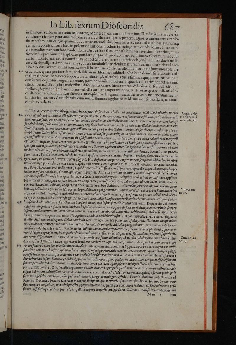 m , -— TUM ELA T 2214 UP onam m IE ; l Jd Win ! 1 PAR set ^ : : 1 Cani Ín Lib.fextum Diofcoridis. 687. in farmentis albze uitis cremare oportet, & cinerem eorum, quàm minutifsime tritum habere re- i conditum: itidem gentiane radicem tufam, cribratamQue reponere. Quoties autem canis rabio- Ilo | fus morfum intuleritin quaternos cyathos meraci uini, bina cineris cancrorü cochlearia, unum; ui | gentianz conijciantur : hec in polentz dilutioris modum fubacta, quatriduo bibátur.Inter prin- us | cipia medicamentum hoc modo detur. Atqui fiab illato morfu bini terníve dies fluxerint, curae e | tionem aufpicabimur à triplicato pondere, fupra id quodab initio retulimus. Optimum hocad- ? Gif uerfus rabioforum morfusauxilium , quod & plerisque unum fatisfecit, eoáue cum fiducia uti li- Lr cet. Sed utalijs etiámnum auxilijs contra ineuitabile periculum muniamur, nihil czeteris'uti pro- Yid J hibet. Satius autem multó fuerit,etiamfi in uanum recidat, medicamentorum inhumanos tolerare Ui Re 79 cruciatus, quàm per inertiam , ac defidiam in difcrimen adduci . Nec ita in demorfis à rabiofy ani- Qd E mali maiora vulnera uereri oportet, uti minora, & ulcufculiscutis fimilia : quippe maiori vulnere Ihi | confertim copiofus fanguis emanans, poteft nonnihil uirulenti liquoris exhaurire: quod in mino us ribus non accidit. quin à maioribus abfcedentes carnes hinc auferre , &labia acie fcalpelli circun- mu M fcribere, & prehenfam bamulo aut vulfella carnem amputare oportet. In vtrisq; circunftantia 1o- f M ca altioribus vlcufculis fcarificanda ,ut copiofior fanguinis uacuatio arceat, ne uenenum mem- d M bratim infinuetur. Cucurbitule cum multa flamma agglutinate id iuuamenti przftant; ut uenc- Ww n ni uis extrahatur. | idi jm UT accurate exquifiteq; tradidit boc capite Diofcorides vabidi canis curationem , nibil plane filentio pretes — Curatio de- ply to zo riens, ut mibi fuperuacuum effe uideatur quicquam addere. Verum ut noftvum fequamur inflitutum, utqs etiámnum le, morforum à jn &oribus fiat fatis, qui notis femper rebus inbiant, non alienum fuerit bic nonnulla cotiaemor are, que multos fortafa. *?€ perte. m x fé deleckabunt, quod ea in bac re non inutilia , neq; [citu iniucunda utem . 1n primis itaq; illud animaduertendum e; qu M quod alia utiq ratione cancrorum fluuiatiliam cinerem preparabat Galenus, quàm Diofcoridesut couftat aperte ex LUE uerbis ipfius Galeni lib.x x. fimp. medicamentorum, ubi ita feriptum reliquit. At fluuiatilium cancrorum cinis, quanz | LEM quam finiliter predictis exiccatorius eft ; fubflantie tamen totius proprietate , mirifice contra vabioforum morfori nu efficax eft , iss tum folus ,tum cum gentiana ez thure multo preftantior .Tburis fane partem e[Je unam oportet, fran quique autem gentiane , porró cancrorum decem . Et raro equidem aliter illis uftis nos fumus ufi : ceterám ad eum tul, modum plerunque , quo utebatur Aefchrion empiricus , medicamentorum peritifsmus fenex , conciuis , ac preces yit ptor meus . Patella evat eris vubri ,in quam impofitos cancros uiuentes , bactenus urebat , donec in cinerem rediz TET 3o gerentur , ut facile ad Leuorem redigi po[fent . Hic Aefcbrion fic paratum promptum femper.in edibus boc babebat ix medicamen, tcpore ejHiuo urens cancros ipfos poft ortum Canis, quando fol in Leonem tranfiffet , luna decima odtaz m | ta . Porro bibendum boc nicdicamen ijs, qui à cane vabido fuiffent morfijprebebat quotidie usque ad diem quadrages tit | fimum menfira cocblearij fatis magni, aque in[perfum . At fi non protinus ab initio , uerünt aliquot po[t dies à morfu w« B curam corpiffet demorft, tunc quotidie duo cochlearia aque infpergebat . Ad ipfüm uero uulnus emplafticum applicae m € bat medicamentum, quod ex pice brutia, ez opopdnace , acctoq; conficitur, babens picis libram Wa , unm accfi az TES cerrini fextarium alicum, opopanacis ueró uncias tres .bec Galenus . :- Ceterom fciendum eL; cos maxime ; meo. i fint iudicio, ballucinari ( ut latius libro fecundo prodidimus ) qui gamaros Latinis uocatos , cancroum fluuistilium e cum puo co, à cane rabido dentov[is potui exhibent . Nanque aliud Grecis animal effe cenfemus wxo.luov ; aliud ueró «Se ini X0, €2* Xopap.axptóa. Scripfit €? Damocrates carminibus buiufce cancrorà antidoti componendi rationem ( ut li- fcd M — 4e bro fecundo de antidotisvefert Galenus ) co fane modo , quo ipfm fortaffe fecutus eam reddit. Diofcorides - Attamen dt o. antiquorum quidam refinam terebintbinam impofuerunt thuris uice , quod Aefcbrion Galeni preceptor buic femper M inferuit medicamento . In fiamma butus antidoti uires miris laudibus ab authoribus celebrantur, adeà ut feripferit Gas am lenus ; neminem unquam mortuum e[fec qui boc antidoto rette fuerit ufus . His non. diffimiles uires ucteres affignant Alyffo fi ficum quadraginta dicbus continuis detur ex hydromelite potandum : fed à prima fLatim die incipiendum d E erit. Huius experimenti meminit Galenus libro fecundo de antidotis : ubi alia quoq; ualentiora remedia 4d rabidorum alb morfus ex Afclepiade retulit. V ertum nobis difficile admodum fuerit decernere , quinam bodie planta fit » qué uetes is B rum Aly[fonveprefentet, itaut potius de boc diuinandum e[fet, quam aliquid certi JLatuendum » ut latius fuperius liz | | bro tertio difJeruimus - Commendauit Aétius fecundo, ez fexto uolumine , ad morfus vabidorum canum bitumen Yys — Curatio ex i T og daicum, fiue A fpbaltitis lacus, afferensfi drachma pondere ex aqua bibatur , non id modó aque pauorem arcere; fed. 590 Im , $^ creos fanare , quos iim primm timor inuaferit. Memorauit etiam marinos bippocampos ex accto nigro ez telle n fibactos, tam potubauftos, quàm uulneri illitos . Confert preterea bis maxime acutus vumex : quare idem fcripfit fe nouijfe fenem quendam, qui demorfos à cane rabido boc folo rumice curabat . Primó cnim ulcus eius decocto fouebat 1 deinde berbam ipfam illinebat , candem; potandam exhibebat . quod quidem medicamentum tanquam efficaciffimum j fümmopere cómendabat . Plurima autem, e turbulenta qui illam afJampferint, mingere folent : id quod maxime bac in curatione confert . Quo fortaffe argumento extulit Auicenna propria quedam medicamenta , que cantbaridas ade atifLas babent, ut ualentiffimé non modo urinam excernerent demorfi ; fed etiam fanguinem ipfam, afferens pauló post fecurum efe falutis indicium, cám poft medicamenta fanguinem mingunt affecti. Porro Galenus libro de theriaca ad Pifonem, theriacam prefert tam intus in corpus fumptam, quàm exterius fupra morfus illitam - Sed cm bec,que no JEro temporc conficitur , non aded preflet , quemadmodum ea, quam ipfe conficiebat Galenus, illi fane fidere non pofz fisnus , nifi facto prius de ca periculo in gallis à uipera demor[is, ut ipfe docet Galenus . M item potamogeturm in a cun. iJ ena | - urex Cul | jtile : gnti |