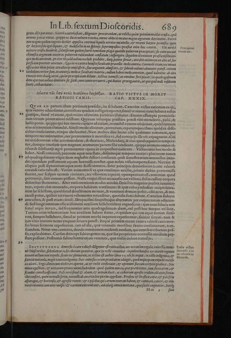 m Mti. LTOP (ile d VI Cis LETS xd'ety] !ftlti ftifoe | ri o T dift trate i iji. ! dm — | lf, iof d B itt | Wk B 0n, : E Wm, | e — B left J Wu — M Tm o, 1l Ati  AM 20 In Lib. fextum Diofcoridis. 689 genus alijs parantur . Si ueró cauteria fiant , diligenter procurandum ut velita quàm primm excidat cvufla quo ueneno pateat exitus . quippe ea diu in uulnere retenta, omnes obducit meatus magno egrorum detrimento . Porro tion imagno quidem negotio decidet appofita. continue liquida uernice oui uitello , e recenti butyro permifla : quin C butyro folo igni liquato , e madefactis in eo. fplenijs fuperimpofito : &amp;veelat enim boc ceteris. — Vbi ueró e uilnere crujTa deciderié y falutiferum quidem fuerit remedium plage quotidie puluerem precipitati ( flc enim uocant chymijLe argentum uium in puluerem rubicundum conflatum ) infpergere : fiquidem id eximia: preftantifsimim- que medicamentum , preter id quad uulnus occludi probibet , diu; patens feruat , attrahit ctiémnum ex alto ad fue perficiem potenter uenenum . Qua in re cetera buinfce facultatis precellit inedicamenta. Commode etiam;nec niinus efficaciter idem puluis attractorijs emplaftris ; fiue unguentis admifceri , e fubinde uulneri admoueri poteft . etenim iandudum certior fum, in uniuerfa medice facultatis materia , nullum baberi medicamentum » quod talentius: ab altó reuocet extrabatqs uirus , quam precipitatum diclum . Ad bec tametfi ( ut omnibus fere placet ) in quadragefimum diem apertum uulnus dimittere fit fatis ; non tamen errauerit , qui diutius prorogauerit , ut quicquid mali vefiduum [uevit ,exhauviatur . Alamo, TJ a0. Xviloe Avesdvroe Suxüdi[ov. R A TIO VICTVS IN MORSVY RABIOSI CANIS. GF. 2G XOXGEXG V AE AD partem icam pertinent prefidia , ita fe habent. Ceeterüm vi&amp;usrationem ex ijs , quz veneno aduerfantur,coniectura quadam colligere oportet,fimul vt veneni uires hebetet reftin guatque, fimul vtarceat ; quó mirius ad intima pernicies illabatur . Etenim affumpta perniciofa- rum virium penetrationi refiftunt. Quorum vtrunque praftare poteft vini méracioris, paísi,&amp; lactis potus. quippe qui hecomnia capiuntad curam , nonnihil veneno: obijciunt; quód omnem eius acrimoniam obtundat. Simili modo alliorum , porrorum; ceparumquecibus: quód ea diffi- culter conficiantur ; vixque aboleantur ..Nam multos dies huius cibi qualitates remanent, quo tempore nec euincuntur , nec permutanturà mortifera vi , fed contrarijs illa vis expugnatur. Cui reiantidotorum víus accommodatur ; &amp; theriaces , Mithridatij, &amp; eius quod eupatorio tempcra- tur, denique omnium quz magnam aromatum partem fibi vendicant. quippearomata omnia vi- ribus &amp; fubftantijs egré permutantur : quare in corporibus euincunt... Vi&amp;usratio hoc modo fe habet. Noffe conuenit; pauorem aque non ftato, definitoque tempore exoriri : plurimum tamen ad quadragefimum víque diem negle&amp;tis differri confueuit : poft femeftreetiam nonnullos inüa- dit: quendam poftannum aquam horruiffe conftat. quz. nobis vifucompertafüere. Narrant &amp; aliquos poft feptennium aque metu fuiffe tentatos . Inter! principia .demorforumà cane rabiofa curandi ratio talis eft. Verüm enimuerofi ea quz retulimus auxilia, primis diebus praetermiffa fuerint, nec fcalpro carnem circinare, ncc vftionem experiri operzpretium eft. non enim quod pertransijt, fatis euocare poffent. Nulla vtiqué iftius rei occafio aut vtilitas;, fed in caffum corpora doloribus fternentür..| Alter veró curationis modus accedat. Deiectio magnum praebet iuuamen- tum; vtpote cüm mouendo, corporis habitum tranfmutet: &amp; quz colocynthidem recipit hiera. item lac fchiftum, quod fimul dciectionem moueat , &amp; venenum domare pofsit ; cibi acres , &amp; me- raculi potus , quibus vis veneni vehementer retunditur , quotidie fumi debent. Ceterüm fudores ante cibos, &amp; poft etiam ciendi. Dropacifmi finapifimiduealternatim per corpus totum adijcien- di. Sedlongé omnium efficacifsimum auxilium helleborifmus cognofcitur: quo cum fiducia non femel atque iterum, fed frequentius ante quadragefimum diem , vel. poft hoc tempus vti licet. Tantam enim vehementiam hocauxilium habere fertur, vt quidam qui iam aqux mctum fenti- rent, fumpto helleboro ; fimulac primum morbi impetum experirentur ; fuerint feruati. nam &amp; jam vitio tentatos nenio vnquam feruare poteft. Itaque primüm curam contra rabiofi canis mor- fus breui fermone expofuimus.iam adalia , qux venenatis morfibus fxuire confueuerunt, tran- Ícundum. Notas vno contextu, deinde communem medendi modum, qui omnibus cóuenire pof- fit, explicabimus. Curfim deinceps fubiungemus ea, qua fua proprietate nonnullis auxilium pre- ftare poffunt. Poftremó fubne&amp;entur etiam venenata , qux nullis cedunt remedijs. .IusTriTVnNDA demorf[isácanevabiofo diligenter cfl vatio uius, nec ea tantàm regula, culus bte memi- nit Diofcorides ; fed etiam ut ea fit ciborum quantitas , que ijs recte conueniat . Siquidem buiufce: curationis regimen tenuem uictum non expedit, ficuti nec pleniorem, ut A &amp;ttus eft author libro v 1. ubi fic inquit «Yn uidfu indigentia; e fatictas euitanda, magis tamen indigentia : bec. enim füccorum prauitatem adauget , quod nequaquam expedit maleft- co ulceri . Ergo alimentum moderari oportet , ut 2 recte conficiatur , ev: optimum fiecum corpori prebeat ; Nec minus ege[Honi , ez uvinarum protocationi fLudendum . quod. quidem tum ea; que prediximus , tum fcniculum ;e feandix cometa efficiunt . Puls uero fimul ez aluum, ez urinam ducit . ac cichorium agvefte crüdum oblatum ftomas cbo confert, quem nonnulli ferim, nonnulli ab amaritudine picrim appellant . Profünt ez brafüicee cite; e pal uftris afparagus, ez bovtenfis, e? agvefLis rumex : ez e pifcibus qui carnem teneram babent, cz camari, cancri , €7 eris tiacei recentes cum uino mulfo : C? carnium extremitates , auiculeq; omnes montane , que facile coquuntír , boniq; Mm 5 fiit Precipitati VOcati uis . Ratio ui&amp;us demorfis àca ne rabiofoin ftituenda.