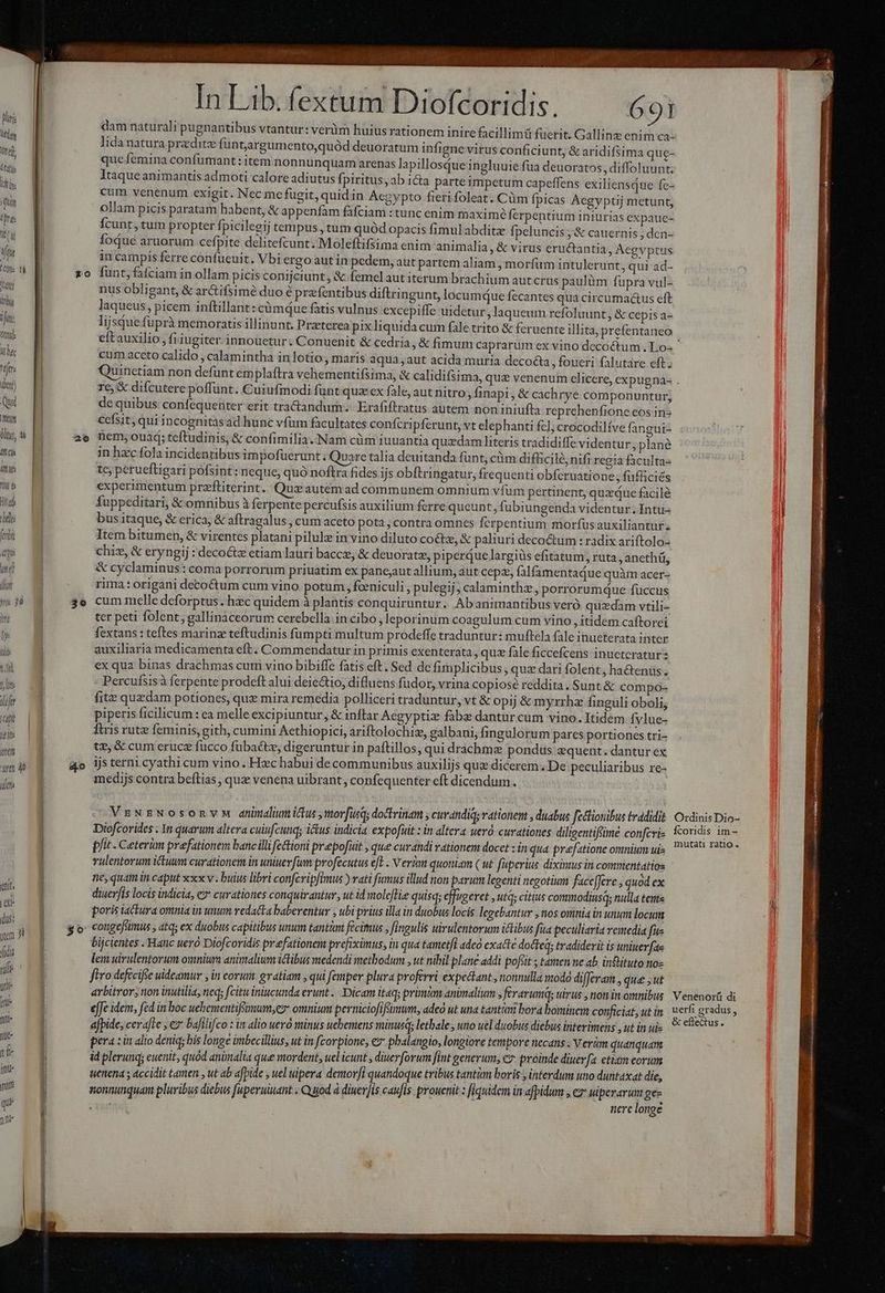 (li (res i (M Vti (Cle Tl Mani Ibi ifi Oti: the ttjt: dun) Quoi Mey lli, t Aft s in Nt ll t 1i ( lit ; dre t j orm ir 40 idet etit, | dit (dus: yem Jt fidi uf ub Wi ofi jue d ju util que nne A, ORN PPAR, In Lib. fextum Diofcoridis. 691 dam naturali pugnantibus vtantur: verüm huius rationem inire facillimü fuerit. Gallinz enim ca- | lida natura predite funt,argumento,quód deuoratum infigne virus conficiunt, &amp; aridifsima que- | que femina confumant : item nonnunquam arenas lapillosdue ingluuie fua deuoratos, diffoluunt. Itaqueanimantis admoti calore adiutus fpiritus, ab 1cta parte impetum capeffens exiliensque fe- cum venenum exigit. Nec mc fugit, quid in Aegypto fieri foleat. Cüm fpicas Aegyptij metunt, ollam picis paratam habent, &amp; appenfam fáfciam : tunc enim maxime ferpentium iniurias expaue- fcunt, tum propter fpicilegij tempus , tum quód opacis fimulabditz fpeluncis ;&amp; cauernis ; den- fodue aruorum cefpite delitefcunt. Moleftifsima enim animalia, &amp; virus eructantia, Aegvptus in campis ferre confueuit. Vbi ergo aut in pedem, aut partem aliam , morfüm intulerunt, qui ad- zo funtyfafciam in ollam picis conirjciunt ; &amp; femelaut iterum brachium aut crus paulüm fupra vul- nus obligant, &amp; arctifsimé duo é prfentibus diftringunt, locumque fecantes qua circumactus eft laqueus, picem inftillant: cümque fatis vulnus excepiffe uidetur, laqueum refoluunt, &amp; cepis a- | lijsque fuprà memoratis illinunt. Przterea pix liquida cum file trito &amp; feruente illita, prefentaneo cum aceto calido , calamintha in lotio, maris aqua, aut acida muria decocta, foueri falutare eft; | re € difcutere poffünt. Cuiufmodi funt quz cx fale, aut nitro, finapi, &amp; cachrye componuntur; de quibus: confequenter erit tra&amp;andum. Erafiftratus autem non iniufta reprehenfione eos in- | cefsit,qui incognitàs ad hunc vfum facultates confcri pferunt, vt elephanti fel; crocodilíve fangui- ae nem;ouad;teftudinis, &amp; confimilia. Nam cüm iuuantia quidam literis tradidiffe videntur, plané in hzc fola incidentibus impofüerunt . Quare talia deuitanda funt, cüm difüicilé, nifi regia faculta tc; perueftigari pofsint: neque, quó noftra fides ijs obftringatur, frequenti obfcruatione ; fufficiés experimentum przftiterint. Quzautemad communem omnium vfum pertinent, quxque facile duppeditari, &amp; omnibus à ferpente percufsis auxilium ferre queunt, fubiungenda videntur .Intu- bus itaque, &amp; erica, &amp; aftragalus , cum aceto pota,contra omnes fcrpentium morfüsauxiliantur Item bitumen, &amp; virentes platani pilule in vino diluto co&amp;z, &amp; paliuri decoctum radix ariftolo- chiz, &amp; eryngij : decoctz etiam lauri bacc, &amp; deuoratz, piperQue largiüs efitatum, ruta, anethü, &amp; cyclaminus: coma porrorum priuatim ex panejaut allium, aut cepa, falfamentaque quàm acer- rima: origani decoé&amp;tum cum vino potum , feniculi, pulegij, calaminthz » porrorumque fuccus 3e cum melle deforptus . hec quidem à plantis conquiruntur. Abanimantibus veró. quzdam vtili- ter peti folent; gallinaceorum cerebella in cibo, leporinum coagulum cum vino itidem caftorei fextans : teftes marinz teftudinis fum pti multum prodeffe traduntur: muftela fale inueterata inter auxiliaria medicamenta eft. Commendatur in primis exenterata , quz fàle ficcefcens inuetcratur: ex qua binas drachmas cum vino bibiffe fatis eft. Sed dc fimplicibus que dari folent, hactenus. Percufsisà ferpente prodeft alui deiectio, difluens fudor, vrina copiose reddita. Sunt &amp; compo- fite quzdam potiones, quz mira remedia polliceri traduntur, vt &amp; opij &amp; myrrhz finguli oboli; piperis ficilicum : ea melle excipiuntur, &amp; inftar Acgyptiz fabe dantur cum vino. Itidem fylue- firis rutz feminis, gith, cumini Aethiopici, ariftolochiz, galbani, fingulorum pares portiones tri- te, &amp; cum eruce fucco fübaétz, digeruntur in paítillos, qui drachmae pondus sequent. dantur ex 4o ijsternicyathi cum vino. Hzc habui de communibus auxilijs quz dicerem. De peculiaribus re- medijs contra beftias , quz venena uibrant, confequenter eft dicendum . VsNzNosonvm dninaliu ictus norfusq; doctrinam ; curandiq; rationem , duabus fettionibus tradidit | Diofcorides . 1n quarum altera cuiufcunq; itus indicia expofüit : in altera uero curationes. diligentifiime conferi- | pfit. Ceterum prefationem banc illifectioni prepofuit , que curdndi vationem docet : in qua prfatione omnium ui | vulentorum ictuum curationem in uniuevfum profecutus efe - Verkm quoniam ( ut fiiperius diximus in commentatios nes quam in caput xxx v. buius libri confcripfimus ) rati fumus illud non parum legenti negotium face[Jere , quod ex diuerfis locis indicia, €? curationes conquirantur, ut id moleflie quisq; effugeret , utc; citius conmodiusq; nulla tente poris iactura omnia in unum redacta baberentur , ubi prius illa in duobus locis legebantur » ios oninia in unum locum $o- congefiimus , atq; ex duobus capitibus unm Cant fecimus , fingulis uirulentorum ictibus fua peculiaria remedia fu bijcientes . Hanc uero Diofcoridis prefationem prefiximus, in qua tametfi adeo exacte docteq; tradiderit is uniuerfae lem uirulentorum oxnium animalium ictibus medendi methodum , ut nibil plane addi pofsit ; tamen ne ab. inflituto noz ftro defeciffe uideamur , in eorum: gratiam , qui femper plura proferri expectant , nonnulla nodo differam »que ,ut arbitror; non inutilia neq; citu iniucunda erunt . Dicam itaq; prüntan animalium S ferarum; trus , non in omnibus eJfe idem, fed in boc uehementiffimum,ez omnium perniciofifsmum, adeo ut una tantam bora bominem conficiat, ut in afpide, cera[te , ez bafilifco : in alio uero minus uebemens minusqy letbale , uno uel duobus diebus interimens , ut in ui- | pera : in alio deniq; bis longe imbecillius, ut in fcorpione, i2 phalangio, longiore tempore necdns . Verüm quanquam id plerunq; euenit, quód animalia que mordent, uel icunt ; diuerforum fint generum, c7 proinde diuerfa etiam eoru | tenenda ; accidit tamen , ut ab afbide , uel uipera denorfi quandoque tribus tantur boris à interdum uno duntaxat die, ] sonnunquam pluribus diebus fuperuuuatit . Q uod à diuer]is caufis prouenit: fiquidem in afpidum , ez penuria € Ordinis Dio- Ícoridis im- mutati ratio . Venenor(ü di uerfi gradus, &amp; eflectus.