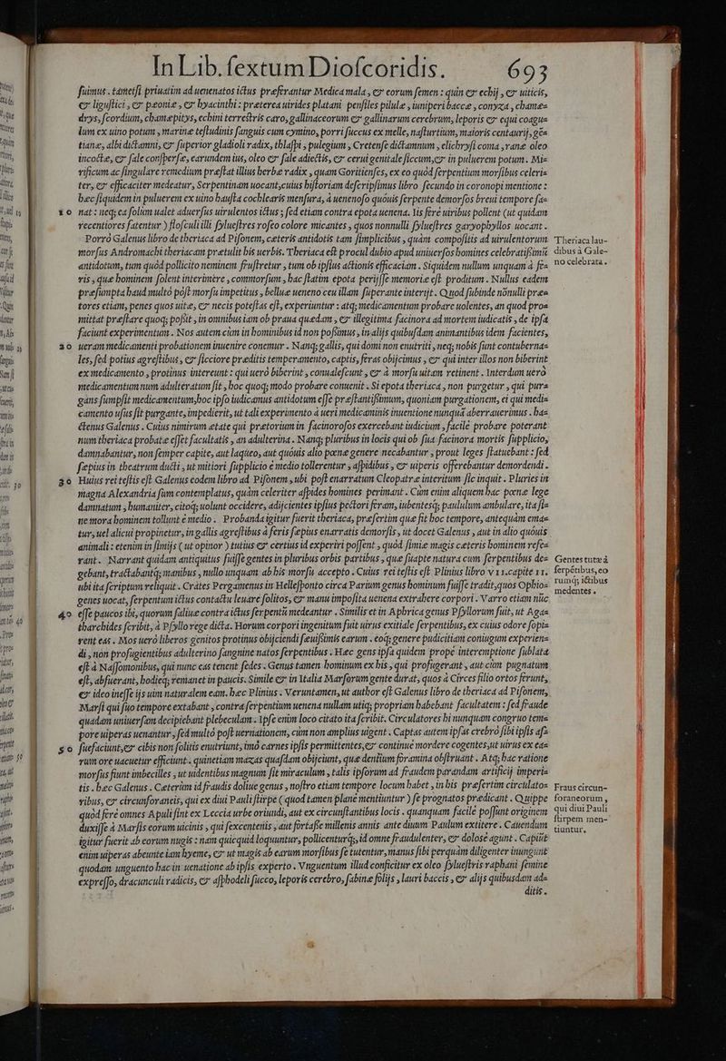 Mtn) 4 de ^tt loyer TU lli, lur: iliori Tm I jur I Tipi: tlt m f B5 fcil Vili Qu atr I At: TET P mi: TT, JAM Cle curi itti t[il hin dut i jd i, 30 ipfo: (od [idi idt, Jo Mat Mitte ptt (tite $0 r4, li T p 1 jut ' ji TIU jte qe (fLME yt itu» Wropru cH Ceteri *0 20 4.9 fuimus . tatetfi priuatim ad uenenatos ictus preferantur Medica mala , e corum femen : quit ez echij , € uiticis, € liguflici , c peoniz , e» byacintbi : preterea uirides platani. penfiles pilule , iuniperibacce , conyxa , chamez drys, fcordium, cbamepitys, ecbini terrestris caro, gallinaceorum ez gallinarum cerebrum, leporis c equi coague lum ex uino potum , marine tefLudinis fanguis cum cymino, porri fuccus ex melle, nafturtium, maioris centaurij, ges tiane, albi ditamni, ez fuperior gladioli radix, tblafpi , pulegium , Cretenfe dictamnum , elichbryfi coma ,rane oleo incocte, cz fale con[perfee, earundem ius, oleo ez fale adiectis, ez cerui genitale ficcum;ez in puluerem potum . Mis vificum ac fingulare remedium preftat illius berbe radix , quam Goritienfes, ex eo quód ferpentium mor]ibus celeris ter, e7 efficaciter medeatur, Serpentinam uocant,culus bifloriam defcripfimus libro. fecundo in coronopi mentione : bec fiquidem in puluerem ex uino baufta cochlearis menfura, à uenenofo quóuis ferpente demor[os breui tempore fae nat : neq; ea foli ualet aduerfus uirulentos ictus ; fed etiam contra epota uenena. Yis fere uiribus pollent (ut quidam recentiores fatentur ) flofculi illi fylueflres rofo colore micantes , quos nonnulli fyluefltres garyopbyllos uocant . Porro Galenus libro de tberiaca ad Pifonem, ceteris antidotis tam [implicibus , quàm compofitis ad uirulentorum morfus Andromachi tberiacam pretulit bis uerbis. Vberiaca est procul dubio apud uniuerfos bomines celebratifcimA antidotum, tum quod pollicito neminem fru[tretur , tum ob ipfius actionis efficaciam . Siquidem nullum unquam à fe vis , que bominem folent interimere , commor[um , bac [latim epota perij[Je memorie cft. proditum . Nullus eadem prefunptabaud multo pofl morfu impetitus , bellue ueneno ceu illam fuperante intertjt . Q 10d fubinde nonulli pra tores etiam, penes quos uite, c7 necis potefLas eL, experiuntur : atq; medicamentum probare uolentes, an quod pros mittat preflare quoq; pofiit , in omnibus iam ob praua quedam , ez illegitima facinora ad mortem iudicatis , de ipfa faciunt experimentum . Nos autem cim in bominibus id non pofsimus , in-alijs quibufdam animantibus idem facientes, ueram medicamenti probationem inuenire conemur . Nanq; gallis, quidomi non enutriti , neq; ttobis funt contubernas les, fed potius agve[libus , cz ficciore preditis temperamento, captis, fevas obijcimus , ez qui inter illos non biberint ex itedicanento , protinus intereunt : qui ueró biberint , conualefcunt , ez* à morfu uitam retinent . interdum uero medicamentum num adulteratum fit , boc quoq; todo probare conuenit . Si epota theriaca , non purgetur , qui pura gans fumpfit medicamentum;hoc ipfo iudicamus antidotum e[Je prefLantifsimum, quoniam purgationem, ei qui media camento ufus fit purgante, impedierit, ut tali experimento à ueri medicaminis inuentione nunquá aberrauerimus . bas &amp;enus Galenus . Cuius nimirum etate qui pretorium in. facinorofos exercebant iudicium , facile probare poterant num tberiaca probate e[fet facultatis , an adulterina . Nanqs pluribus in locis qui ob fia facinora mortis fupplicio, damnabantur, non femper capite, aut laqueos aut quóuis alio poene genere necabantur , prout leges [Latuebant : fed fiepius in theatrum ducti , ut mitiori fupplicio € medio tollerentur ; afpidibus , € uiperis offerebantur demordendi . Huius rei teftis eft Galenus eodem libro ad Pifonem , ubi poft enarratum Cleopatr.e interitum fic inquit . Pluries in magtia Alexandria fum contemplatus, quàm celeriter afpides bomines perimant . Cum enim aliquem bac poen lege damnatum , bumaniter, citoq; wolunt occidere, adijcientes ipfius pectori feram, iubentesqs paululum ambulare; ita fi- ue mora bominem tollunt e vtedio | Probanda igitur fuerit theriaca, prefertim que fit boc tempore, antequám emae tur; uel alicui propinetur, in gallis agve[libus à feris fepius enarratis demov[is , ut docet Galenus , aut in alio quóuis animali : etenim in fimijs ( ut opinor ) tutius ey* certius id experiri po[Jent , quod [Imi magis ceteris bominem vefes vant. Narrant quidam antiquitus fuiffe gentes in pluribus orbis partibus , que fuapte natura cum fevpentibus de- gebant, tra&amp;abantqs manibus , nullo unquam: ab bis morfit accepto . Cuius. vei teftis e£. Plinius libro v 11.capite 11. ubi ita fcriptum veliquit . Crátes Pergamenus in Hellefponto circa Parium genus bominum fuiffe tradit, quos Ophios geties uocat, ferpentum ictus contactu leuarc folitos, c2 manu impofita uenena extralere corpori . V arro ctiam nuc effe paucos ibi, quorum faliue contra ictus ferpenti medeantur . Similis et in Apbrica genus Pfyllorum fuit, ut Aga tharcbides fcribit, à P(yllorege dicta. Horum corpori ingenitum fuit uirus exitiale ferpentibus, ex cuius odore fopie vent eds . Mos ueró liberos genitos protinus obijciendi feeuifsmis carum . eod; genere pudicitiam coniugum experiere di , non profugientibus adulterino fangnine natos ferpentibus . Hec gens ipfa quidem prope interemptione füblata eft à NafJomonibus, qui nunc eas tenent fedes . Genus tamen. hominum ex bis , qui profugerant , aut cim pugnatum ejt abfuerant, bodieq, remanet in paucis. Simile 7 in Ytalia Marforum gente duvat, quos à Circes filio ortos ferunt, € ideo inefJe ijs uim naturalem eam. bec Plinius . Veruntamen, ut author efE Galenus libro de theriaca ad Pifonent, Marfi qui fuo tempore extabant , contra ferpentium uenena nullam utiqs propriam babebant facultatem : fed fraude quadam uniuer[(am decipiebant plebeculam . Ypfe enim loco citato i4 fcribit. Circulatores bi nunquam congruo teme pore uiperas uenantur » fed multó poft uernationem, cum non amplius uigent . Captas autem ipfas crebro fibi ipfis af- fuefaciunt;ex cibis non folitis enutriunt, imó carnes ipfis permittentes,ez continue mordere cogentes,ut uirus ex ea« rum ove uacuetur efficiunt . quinetiam mazas quafdam obijciunt, quee dentium foramina ob[eruatt . Atq; bac ratione morfus fiunt imbecilles , ut dentibus magnum [jt miraculum , talis ipforum ad fraudem parandam artificij imperis tis bec Galenus . Ceterüm id fraudis doliue genus , toflro etiam tempore locum babet ,inbis prefertim circulatos vibus, c» circunforaneis, qui ex diui Pauli fGirpe ( quod tamen plane mentiuntur ) fe prognatos predicant . Quippe quod feré omnes Apuli fint ex Leccia urbe oriuudi, aut ex circunftantibus locis . quanquam facile po[Junt originerm duxijfe à Marfis eorum uicinis , qui fexcenteriis j aut fortafte millenis annis ante diuum Paulum extitere . Cauendum igitur fuerit 4b eorum nugis : nam quicquid loquuntur, pollicentur, id omne fraudulenter, eH dolose agunt. Capiut enim uiperas abeunte iam hyeme, c7 ut magis ab earum morfibus fe tutentir, manus fibi gerquam diligenter inungunt quodam unguento bac in wenatione ab ipfis experto . Vnguentum illud conficitur ex oleo fylueftris rapbani femine exprefJo, dracunculi radicis, cz afphodcli fucco, leporis cerebro, fabine folijs , lauri baccis , c alijs Em PU 'Theriaca lau- dibus à Gale- no celebrata. Gentes tut» à ferpétibus,eo rumdq; i&amp;ibus medentes . Fraus circun- foraneorum , qui diui Pauli ftirpem men- tiuntur,